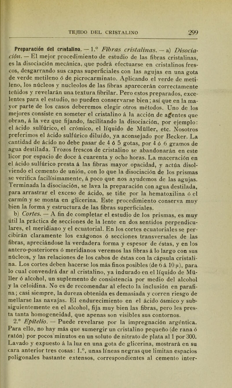 Preparación del cristalino. — l.° Fibras cristalinas. — n) Disocia- ción. — El mejor procedimiento de estudio de las fibras cristalinas, es la disociación mecánica, que podrá efectuarse en cristalinos fres- cos, desgarrando sus capas superficiales con las agujas en una gota de verde metileno ó de picrocarminato. Aplicando el verde de meti- leno, los núcleos y nucléolos de las fibras aparecerán correctamente teñidos y revelarán una textura fibrilar. Pero estos preparados, exce- lentes para el estudio, no pueden conservarse bien; así que en la ma- yor parte de los casos deberemos elegir otros métodos. Uno de los mejores consiste en someter el cristalino á la acción de agentes que obran, á la vez que fijando, facilitando la disociación, por ejemplo: el ácido sulfúrico, el crómico, el líquido de Müller, etc. Nosotros preferimos el ácido sulfúrico diluido, ya aconsejado por Becker. La cantidad de ácido no debe pasar de 4 ó 5 gotas, por 4 ó 6 gramos de agua destilada. Trozos frescos de cristalino se abandonarán en este licor por espacio de doce á cuarenta y ocho horas. La maceración en el ácido sulfúrico presta á las fibras mayor opacidad, y actúa disol- viendo el cemento de unión, con lo que la disociación de los prismas se verifica facilísimamente, á poco que nos ayudemos de las agujas. Terminada la disociación, se lava la preparación con agua destilada, para arrastrar el exceso de ácido, se tiñe por la hematoxilina ó el carmín y se monta en glicerina. Este procedimiento conserva muy bien la forma y estructurado las fibras superficiales. b) Cortes. A fin de completar el estudio de los prismas, es muy útil la práctica de secciones de la lente en dos sentidos perpendicu- lares, el meridiano y el ecuatorial. En los cortes ecuatoriales se per- cibirán claramente los exágonos ó secciones transversales de las fibras, apreciándose la verdadera forma y espesor de éstas, y en los antero-posteriores ó meridianos veremos las fibras á lo largo con sus núcleos, y las relaciones de los cabos de éstas con la cápsula cristali- na. Los cortes deben hacerse los más finos posibles (de 6 á 10 ¡ji), para lo cual convendrá dar al cristalino, ya indurado en el líquido de Mü- ller ó alcohol, un suplemento de consistencia por medio del alcohol y la celoidina. No es de recomendar al efecto la inclusión en parafi- na; casi siempre, la dureza obtenida es demasiada y corren riesgo de mellarse las navajas. El endurecimiento en el ácido ósmico y sub- siguientemente en el alcohol, fija muy bien las fibras, pero les pres- ta tanta homogeneidad, que apenas son visibles sus contornos. 2.° Epitelio. — Puede revelarse por la impregnación argéntica. Para ello, no hay más que sumergir un cristalino pequeño (de rana ó ratón) por pocos minutos en un soluto de nitrato de plata al 1 por 300. Lavado y expuesto á la luz en una gota de glicerina, mostrará en su cara anterior tres cosas: l.°, unas líneas negras que limitan espacios poligonales bastante extensos, correspondientes al cemento inter-