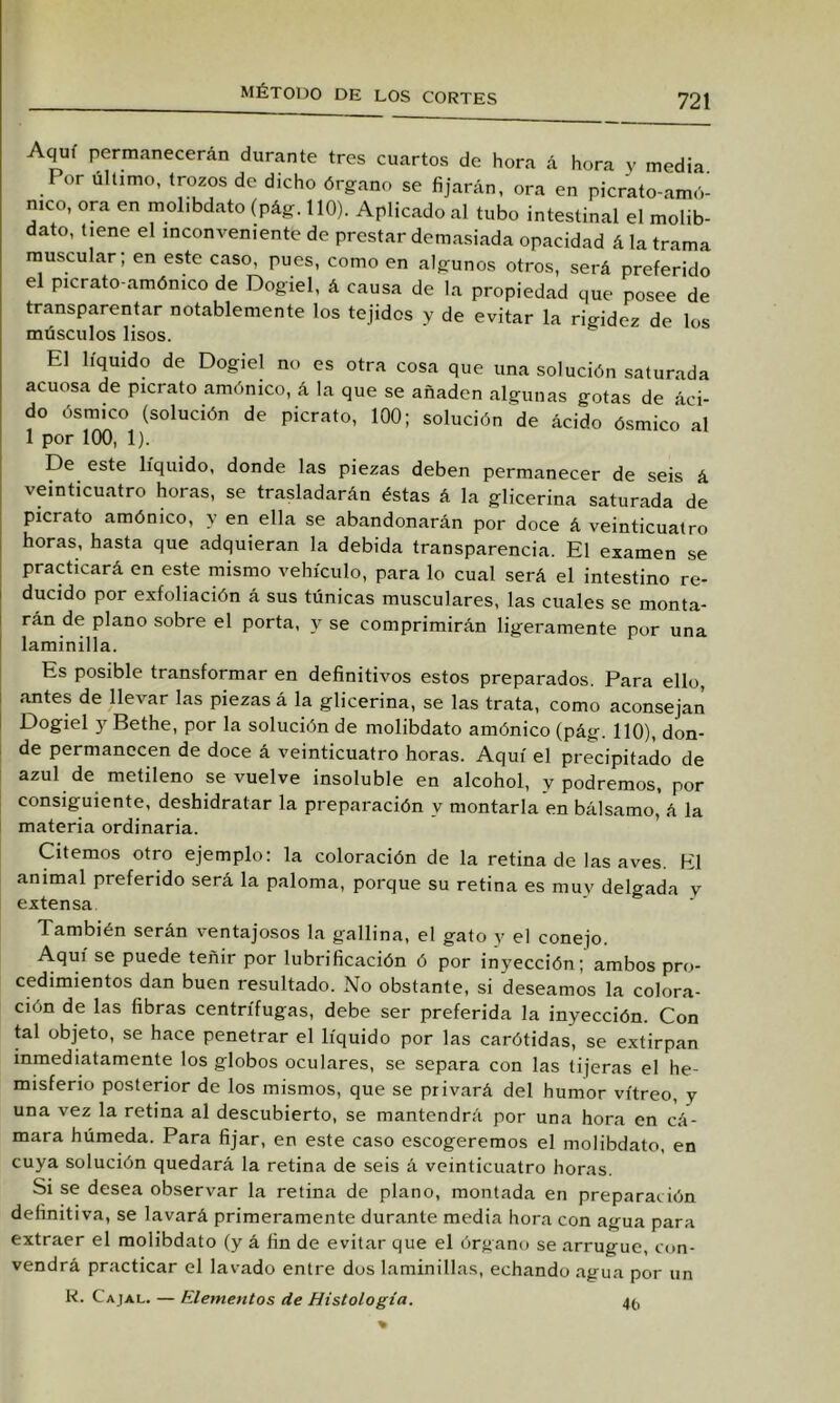 Aquí permanecerán durante tres cuartos de hora á hora y media. Por último, trozos de dicho órgano se fijarán, ora en picrato-amó- mco, ora en molibdato (pág. 110). Aplicado al tubo intestinal el molib- dato, tiene el inconveniente de prestar demasiada opacidad á la trama muscular; en este caso, pues, como en algunos otros, será preferido el picrato-amónico de Dogiel, á causa de la propiedad que posee de transparentar notablemente los tejidos y de evitar la rigidez de los músculos lisos. El líquido de Dogiel no es otra cosa que una solución saturada acuosa de picrato amónico, á la que se añaden algunas gotas de áci- do ósmico (solución de picrato, 100; solución de ácido ósmico al 1 por 100, 1). De este líquido, donde las piezas deben permanecer de seis á veinticuatro horas, se trasladarán éstas á la glicerina saturada de picrato amónico, y en ella se abandonarán por doce á veinticuatro horas, hasta que adquieran la debida transparencia. El examen se practicará en este mismo vehículo, para lo cual será el intestino re- ducido por exfoliación á sus túnicas musculares, las cuales se monta- rán de plano sobre el porta, y se comprimirán ligeramente por una laminilla. Es posible transformar en definitivos estos preparados. Para ello, antes de llevar las piezas á la glicerina, se las trata, como aconsejan Dogiel y Bethe, por la solución de molibdato amónico (pág. 110), don- de permanecen de doce á veinticuatro horas. Aquí el precipitado de azul de metileno se vuelve insoluble en alcohol, y podremos, por consiguiente, deshidratar la preparación y montarla en bálsamo, á la materia ordinaria. Citemos otro ejemplo: la coloración de la retina de las aves. El animal preferido será la paloma, porque su retina es muy delgada v extensa También serán ventajosos la gallina, el gato y el conejo. Aquí se puede teñir por lubrificación ó por inyección; ambos pro- cedimientos dan buen resultado. No obstante, si deseamos la colora- ción de las fibras centrífugas, debe ser preferida la inyección. Con tal objeto, se hace penetrar el líquido por las carótidas, se extirpan inmediatamente los globos oculares, se separa con las tijeras el he- misferio posterior de los mismos, que se privará del humor vitreo, y una vez la retina al descubierto, se mantendrá por una hora en cá- mara húmeda. Para fijar, en este caso escogeremos el molibdato, en cuya solución quedará la retina de seis á veinticuatro horas. Si se desea observar la retina de plano, montada en preparación definitiva, se lavará primeramente durante media hora con agua para extraer el molibdato (y á fin de evitar que el órgano se arrugue, con- vendrá practicar el lavado entre dos laminillas, echando agua por un K. Cajal. — Elementos de Histología. 4f,