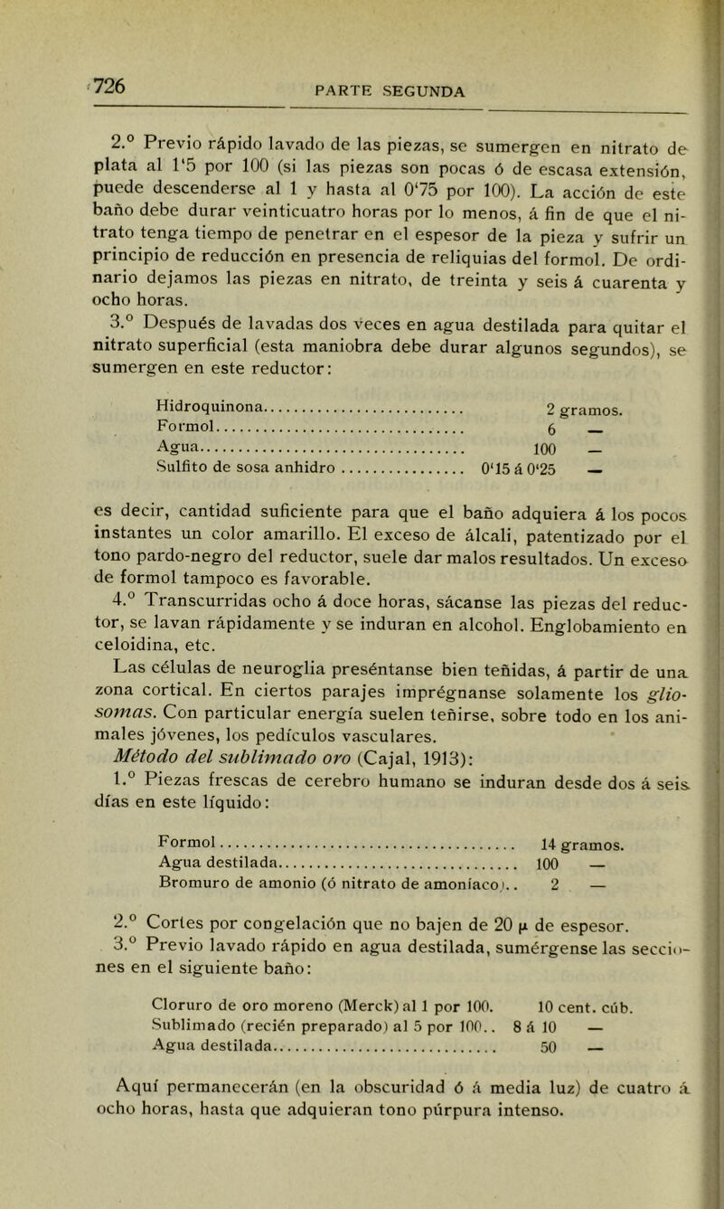 2. ° Previo rápido lavado de las piezas, se sumergen en nitrato de plata al 1‘5 por 100 (si las piezas son pocas ó de escasa extensión, puede descenderse al 1 y hasta al 0^75 por 100). La acción de este baño debe durar veinticuatro horas por lo menos, á fin de que el ni- trato tenga tiempo de penetrar en el espesor de la pieza y sufrir un principio de reducción en presencia de reliquias del formo!. De ordi- nario dejamos las piezas en nitrato, de treinta y seis á cuarenta y ocho horas. 3. ° Después de lavadas dos veces en agua destilada para quitar el nitrato superficial (esta maniobra debe durar algunos segundos), se sumergen en este reductor: Hidroquinona 2 gramos. Formol 6 Agua 100 — •Sulfito de sosa anhidro 0‘15á0‘25 — es decir, cantidad suficiente para que el baño adquiera á los pocos instantes un color amarillo. El exceso de álcali, patentizado por el tono pardo-negro del reductor, suele dar malos resultados. Un exceso de formol tampoco es favorable. 4. ° Transcurridas ocho á doce horas, sácanse las piezas del reduc- tor, se lavan rápidamente y se induran en alcohol. Englobamiento en celoidina, etc. Las células de neuroglia preséntanse bien teñidas, á partir de una zona cortical. En ciertos parajes imprégnanse solamente los glio- somas. Con particular energía suelen teñirse, sobre todo en los ani- males jóvenes, los pedículos vasculares. Método del sublimado oro (Cajal, 1913): 1. ° Piezas frescas de cerebro humano se induran desde dos á seis días en este líquido: Formol 14 gramos. Agua destilada 100 — Bromuro de amonio (ó nitrato de amoníaco,!.. 2 — 2. ° Cortes por congelación que no bajen de 20 f* de espesor. 3. ° Previo lavado rápido en agua destilada, sumérgense las seccio- nes en el siguiente baño: Cloruro de oro moreno (Merck) al 1 por 100. 10 cent. cúb. ■Sublimado (recién preparado) al 5 por 100.. 8 á 10 — Agua destilada 50 — Aquí permanecerán (en la obscuridad ó á media luz) de cuatro á ocho horas, hasta que adquieran tono púrpura intenso.