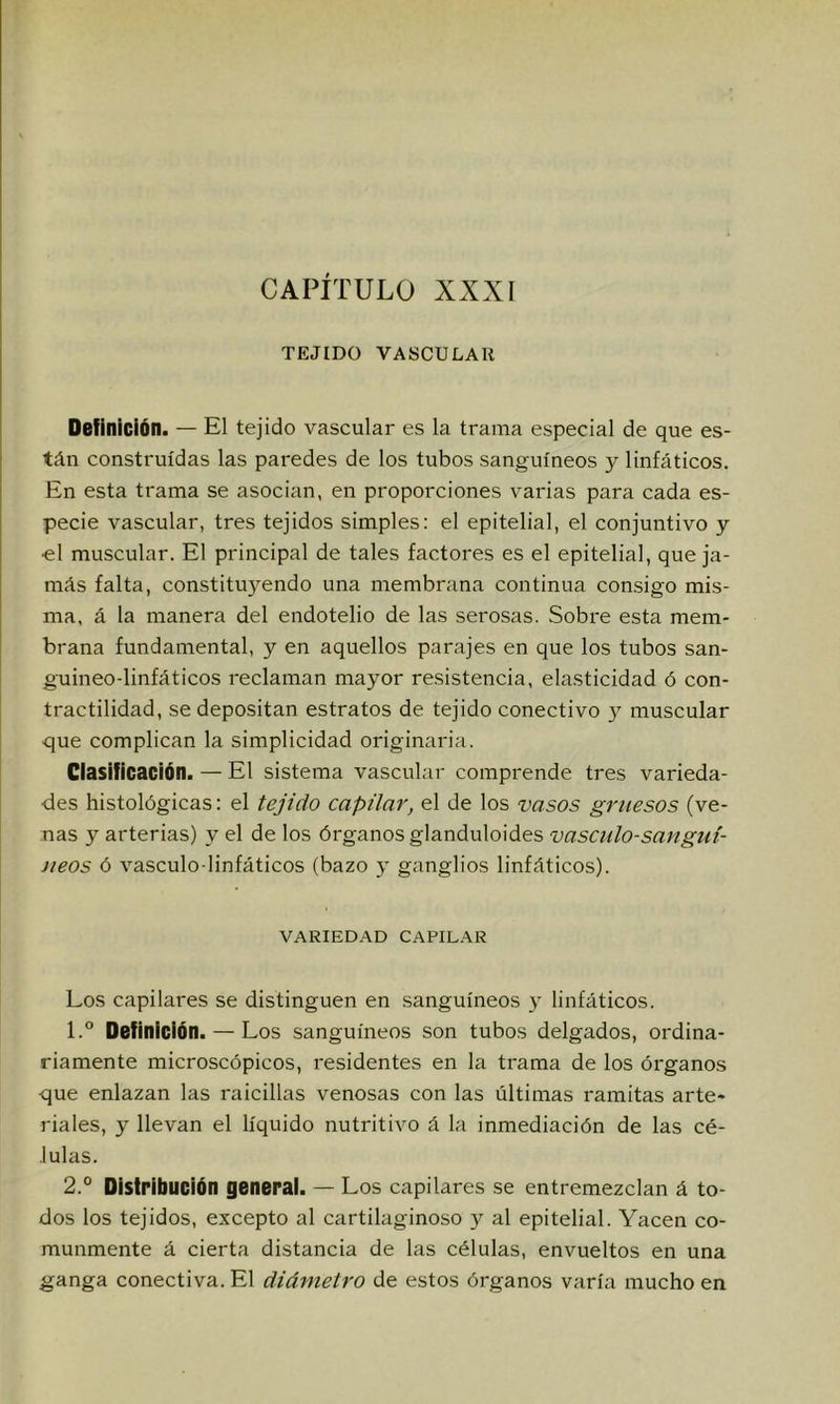 CAPÍTULO XXXÍ TEJIDO VASCULAR Definición. — El tejido vasculai* es la trama especial de que es- tán construidas las paredes de los tubos sanguíneos y linfáticos. En esta trama se asocian, en proporciones varias para cada es- pecie vascular, tres tejidos simples: el epitelial, el conjuntivo y ■el muscular. El principal de tales factores es el epitelial, que ja- más falta, constituyendo una membrana continua consigo mis- ma, á la manera del endotelio de las serosas. Sobre esta mem- brana fundamental, y en aquellos parajes en que los tubos san- guineo-linfáticos reclaman mayor resistencia, elasticidad ó con- tractilidad, se depositan estratos de tejido conectivo y muscular que complican la simplicidad originaria. Clasificación. — El sistema vascular comprende tres varieda- des histológicas: el tejido capilar, el de los vasos gruesos (ve- nas y arterias) y el de los órganos glanduloides vásculo-sangtil- Jieos ó vásculo-linfáticos (bazo y ganglios linfáticos). VARIEDAD CAPILAR Los capilares se distinguen en .sanguíneos y linfáticos. 1. ° Definición. — Los sanguíneos son tubos delgados, ordina- riamente microscópicos, residentes en la trama de los órganos que enlazan las raicillas venosas con las últimas ramitas arte- riales, y llevan el líquido nutritivo á la inmediación de las cé- lulas. 2. ° Distribución general. — Los capilares se entremezclan á to- dos los tejidos, excepto al cartilaginoso )’■ al epitelial. Yacen co- munmente á cierta distancia de las células, envueltos en una ganga conectiva. El diámetro de estos órganos varía mucho en