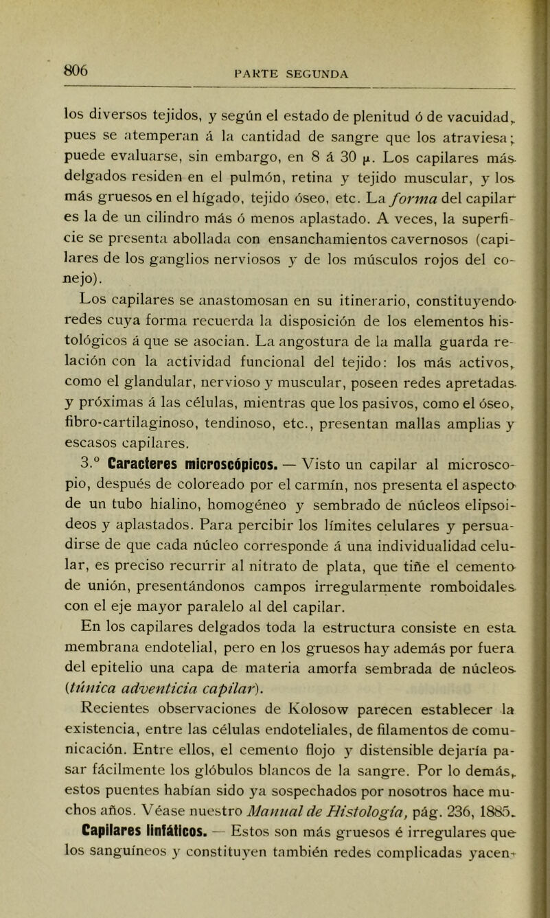 los diversos tejidos, y según el estado de plenitud ó de vacuidad,, pues se atemperan á la cantidad de sangre que los atraviesa; puede evaluarse, sin embargo, en 8 á 30 jx. Los capilares más delgados residen en el pulmón, retina y tejido muscular, y los más gruesos en el hígado, tejido óseo, etc. La forma del capilar es la de un cilindro más ó menos aplastado. A veces, la superfi- cie se presenta abollada con ensanchamientos cavernosos (capi- lares de los ganglios nerviosos y de los músculos rojos del co- nejo) . Los capilares se íinastomosan en su itinerario, constitu)^endo- redes cuya forma recuerda la disposición de los elementos his- tológicos á que se asocian. La angostura de la malla guarda re- lación con la actividad funcional del tejido: los más activos,, como el glandular, nervioso y muscular, poseen redes apretadas- y próximas á las células, mientras que los pasivos, como el óseo, fibro-cartilaginoso, tendinoso, etc., presentan mallas amplias y escasos capilai'es. 3.° Caracteres microscópicos. — Visto un capilar al microsco- pio, después de coloreado por el carmín, nos presenta el aspecto de un tubo hialino, homogéneo y sembrado de núcleos elipsoi- deos y aplastados. Para percibir los límites celulares y persua- dirse de que cada núcleo corresponde á una individualidad celu- lar, es preciso recurrir al nitrato de plata, que tiñe el cemento- de unión, presentándonos campos irregularmente romboidales^ con el eje mayor paralelo al del capilar. En los capilares delgados toda la estructura consiste en esta membrana endotelial, pero en los gruesos hay además por fuera del epitelio una capa de materia amorfa sembrada de núcleos {túnica adventicia capilar). Recientes observaciones de Kolosow parecen establecer la existencia, entre las células endoteliales, de filamentos de comu- nicación. Entre ellos, el cemento flojo y distensible dejaría pa- sar fácilmente los glóbulos blancos de la sangre. Por lo demás^ estos puentes habían sido ya sospechados por nosotros hace mu- chos años. Véase nuestro Manual de Histología, pág. 236, 1885. Capilares linfáticos. — Estos son más gruesos é irregulares que los sanguíneos y constituyen también redes complicadas yacen-