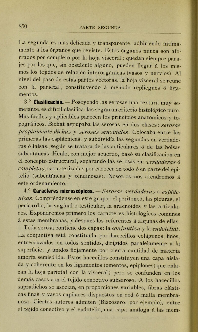 S50 La segunda es más delicada y transparente, adhiriendo íntima- mente á los órganos que reviste. Estos órganos nunca son afo- rrados por completo por la hoja visceral; quedan siempre para- jes por los que, sin obstáculo alguno, pueden llegar á los mis- mos los tejidos de relación interorgánicas (vasos y nervios). Al nivel del paso de estas partes vectoras, la hoja visceral se reúne con la parietal, constituyendo á menudo repliegues ó liga- mentos. 3. ° Clasificación.— Poseyendo las serosas una textura muy se- mejante, es difícil clasificarlas según un criterio histológico puro. Más fáciles y aplicables parecen los principios anatómicos y to- pográficos. Bichat agrupaba las serosas en dos clases: serosas propiamente dichas y serosas sinoviales. Colocaba entre las primeras las esplácnicas, y subdividía las segundas en verdade- ras ó falsas, según se tratara de las articulares ó de las bolsas subcutáneas. Henle, con mejor acuerdo, basó su clasificación en el concepto estructural, separando las serosas en: verdaderas ó completas, caracterizadas por carecer en todo ó en parte del epi- telio (subcutáneas y tendinosas). Nosotros nos atendremos á este ordenamiento. 4. ° Caracteres microscópicos. — verdaderas 6 esplác- nicas. Compréndense en este grupo: el peritoneo, las pleuras, el pericardio, la vaginal ó testicular, la aracnoides y las articula- res. Expondremos primero los caracteres histológicos comunes á estas membranas, y después los referentes á algunas de ellas. Toda serosa contiene dos capas: la conjuntiva y la endotelial. La conjuntiva está constituida por hacecillos colágenos, finos, entrecruzados en todos sentidos, dirigidos paralelamente á la superficie, y unidos flojamente por cierta cantidad de materia amorfa semisólida. Estos hacecillos constituyen una capa aisla- da y coherente en los ligamentos (omentos, epiplones) que enla- zan la hoja parietal con la visceral; pero se confunden en los demás casos con el tejido conectivo subseroso. A los hacecillos supradichos se asocian, en proporciones variables, fibras elásti- cas finas y vasos capilares dispuestos en red ó malla membra- nosa. Ciertos autores admiten (Bizzozero, por ejemplo), entre el tejido conectivo y el endotelio, una capa análoga á las mem-