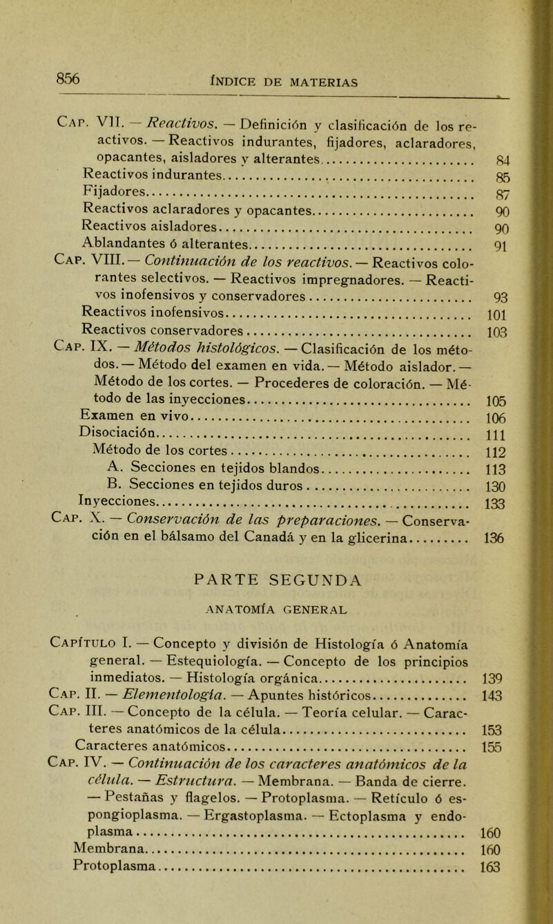 Cap. VIT. Reactivos. —Definición y clasificación de los re- activos. — Reactivos indurantes, fijadores, aclaradores, opacantes, aisladores y alterantes 84 Reactivos indurantes 85 Fijadores 87 Reactivos aclaradores y opacantes 90 Reactivos aisladores 90 Ablandantes ó alterantes 91 Cap. VIIL— Continuación de los reactivos. —R&a.c.úvos colo- rantes selectivos. — Reactivos impregnadores. — Reacti- vos inofensivos y conservadores 93 Reactivos inofensivos 101 Reactivos conservadores 103 Cap. IX. — Métodos histológicos. — Clasificación de los méto- dos.— Método del examen en vida. — Método aislador.— Método de los cortes. — Procederes de coloración. — Mé- todo de las inyecciones 105 Examen en vivo 106 Disociación Hl Método de los cortes 112 A. Secciones en tejidos blandos 113 B. Secciones en tejidos duros 130 Inyecciones I33 Cap. X. — Conservación de las preparaciones. — Conserva- ción en el bálsamo del Canadá y en la glicerina 136 PARTE SEGUNDA ANATOMÍA GENERAL Capítulo I. — Concepto y división de Histología ó Anatomía general. — Estequiología. — Concepto de los principios inmediatos. — Histología orgánica 139 C.-vp. II. — Elementologia. —Apuntes históricos 143 Cap. III. — Concepto de la célula. — Teoría celular. — Carac- teres anatómicos de la célula 153 Caracteres anatómicos 155 Cap. IV. — Continuación de los caracteres anatómicos de la célula. — Estructura. — Membrana. — Banda de cierre. — Pestañas y flagelos. —Protoplasma. — Retículo ó es- pongioplasma. — Ergastoplasma. — Ectoplasma y endo- plasma 160 Membrana 160 Protoplasma 163