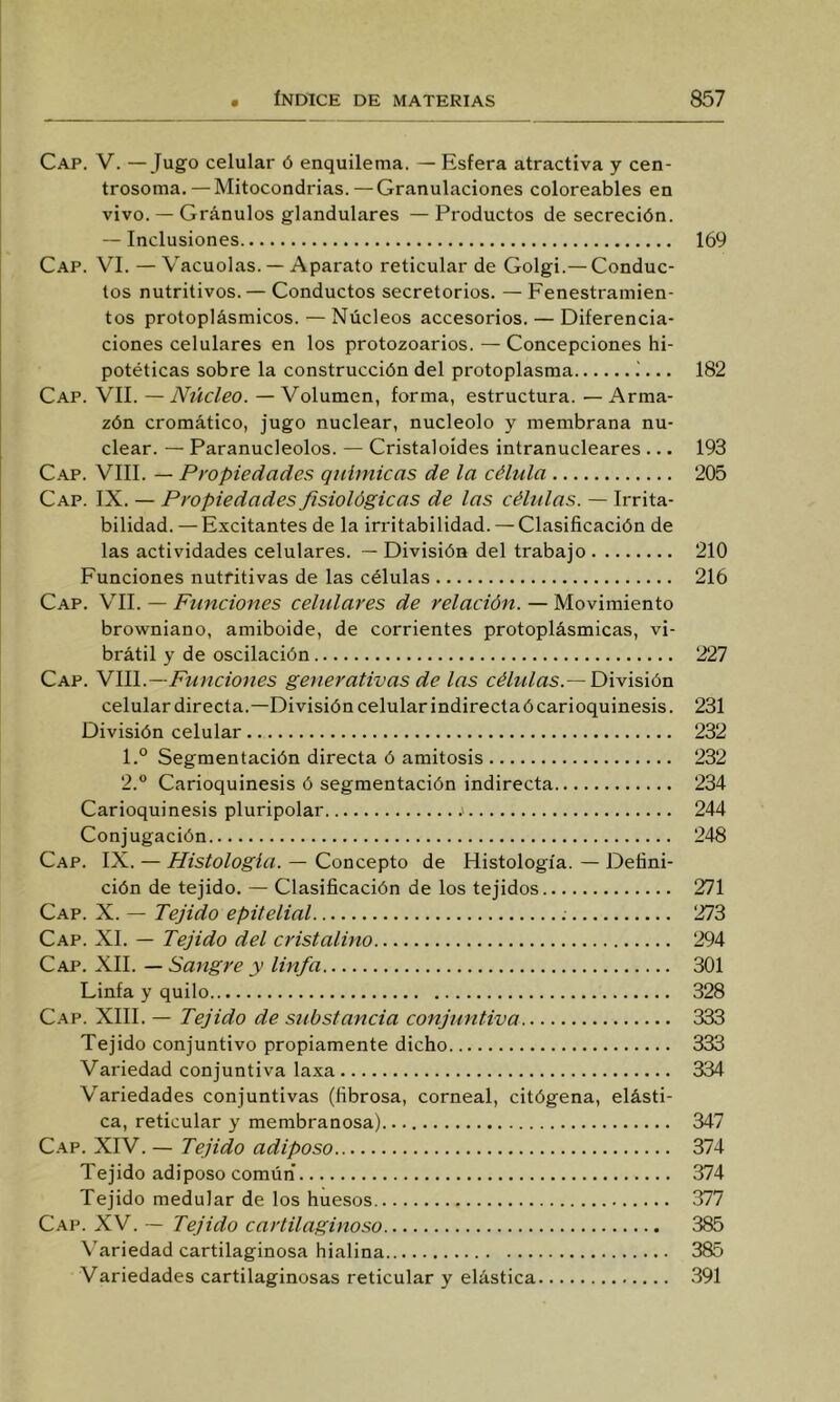 Cap. V. —Jugo celular ó enquilema. — Esfera atractiva y cen- trosoma. — Mitocondrias. — Granulaciones coloreables en vivo. — Granulos glandulares — Productos de secreción. -- Inclusiones Cap. vi. — Vacuolas. — Aparato reticular de Golgi.—Conduc- tos nutritivos. — Conductos secretorios. —Fenestramien- tos protoplásmicos. — Núcleos accesorios. — Diferencia- ciones celulares en los protozoarios. — Concepciones hi- potéticas sobre la construcción del protoplasnia i... Cap. vil —Núcleo. — Volumen, forma, estructura. — Arma- zón cromático, jugo nuclear, nucléolo y membrana nu- clear. — Paranucleolos. — Cristaloides intranucleares ... Cap. VIII. — Propiedades químicas de la célula Cap. IX. — Propiedades fisiológicas de las células. — Irrita- bilidad. — Excitantes de la irritabilidad. — Clasificación de las actividades celulares. — División del trabajo Funciones nutritivas de las células Cap. vil — Funciones celulares de relación. — Movimiento browniano, amiboide, de corrientes protoplásmicas, vi- brátil y de oscilación Cap. Ylll.—Funciones generativas de las células.—División celulardirecta.—División celular indirecta ó carioquinesis. División celular 1. ° Segmentación directa ó amitosis 2. ° Carioquinesis ó segmentación indirecta Carioquinesis pluripolar .> Conjugación Cap. IX. — Histología. — Concepto de Histología. — Defini- ción de tejido. — Clasificación de los tejidos Cap. X. — Tejido epitelial Cap. XI. — Tejido del cristalino Cap. XII. — Sangre y linfa Linfa y quilo Cap. XIII. — Tejido de síibstancia conjuntiva Tejido conjuntivo propiamente dicho Variedad conjuntiva laxa Variedades conjuntivas (fibrosa, corneal, citógena, elásti- ca, reticular y membranosa) C.AP. XIV. — Tejido adiposo Tejido adiposo común Tejido medular de los huesos Cap. XV. — Tejido cartilaginoso \’ariedad cartilaginosa hialina Variedades cartilaginosas reticular y elástica 169 182 193 205 210 216 227 231 232 232 234 244 248 271 273 294 301 328 333 333 334 347 374 374 377 385 385 391