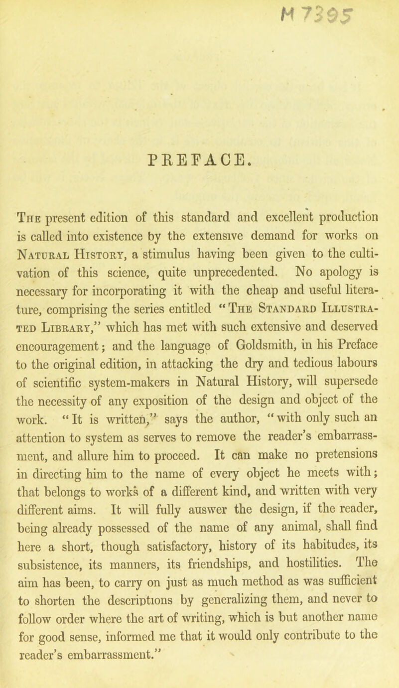 PKEFACE. The present edition of this standard and excellent production is called into existence by the extensive demand for works on Natural History, a stimulus having been given to the culti- vation of this science, quite unprecedented. No apology is necessary for incorporating it with the cheap and useful litera- ture, comprising the series entitled “ The Standard Illustra- ted Library,” which has met with such extensive and deserved encouragement; and the language of Goldsmith, in his Preface to the original edition, in attacking the dry and tedious labours of scientific system-makers in Natural History, will supersede the necessity of any exposition of the design and object of the work. “ It is written,” says the author, “ with only such an attention to system as serves to remove the reader’s embarrass- ment, and allure him to proceed. It can make no pretensions in directing him to the name of every object he meets with; that belongs to works of a different kind, and written with very different aims. It will fully answer the design, if the reader, being already possessed of the name of any animal, shall find here a short, though satisfactory, history of its habitudes, its subsistence, its manners, its friendships, and hostilities. The aim has been, to carry on just as much method as was sufficient to shorten the descriptions by generalizing them, and never to follow order where the art of writing, which is but another name for good sense, informed me that it would only contribute to the reader’s embarrassment.”