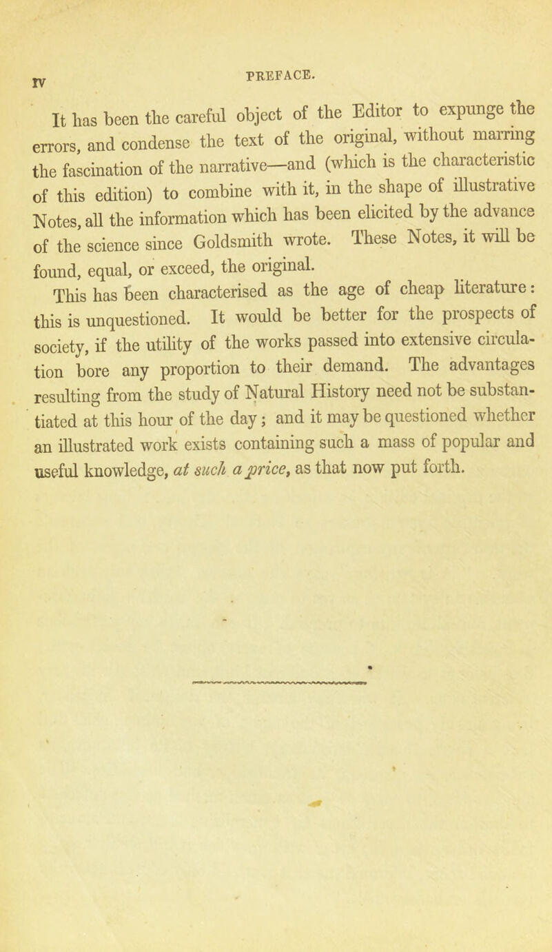 PREFACE. It has been the carefnl object of the Editor to expunge the errors, and condense the text of the original, without mairing the fascination of the naiTative—and (which is the characteristic of this edition) to combine with it, in the shape of illustrative Notes, all the information which has been elicited by the advance of the science since Goldsmith wrote. Ihese Notes, it will be found, equal, or exceed, the original. This has been characterised as the age of cheap hterature: this is unquestioned. It would be better for the prospects of society, if the utihty of the works passed into extensive circula- tion bore any proportion to their demand. The advantages resulting from the study of Natural History need not be substan- tiated at this hour of the day; and it may be questioned whether an illustrated work exists containing such a mass of popular and useful knowledge, at such a price, as that now put forth.