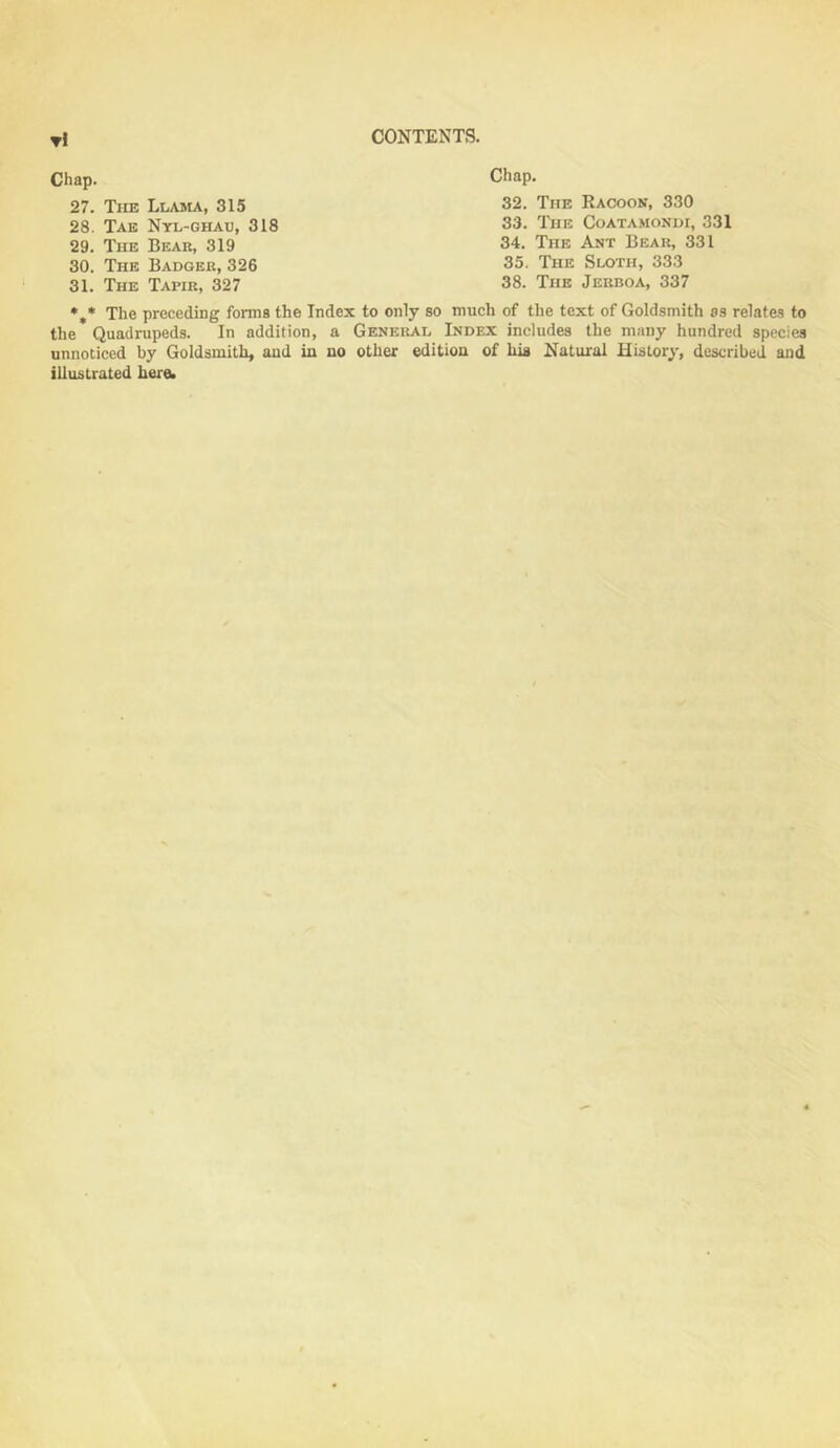 CONTENTS. tI Chap. 27. The Llama, 315 28. Tae Nyl-ghau, 318 29. The Bear, 319 30. The Badger, 326 31. The Tapir, 327 Chap. 32. The Racoon, 330 33. The Coatamondi, 331 34. The Ant Bear, 331 35. The Sloth, 333 38. The Jerboa, 337 *,* The preceding forma the Index to only so much of the text of Goldsmith as relates to the Quadrupeds. In addition, a General Index includes the many hundred species unnoticed by Goldsmith, and in no other edition of his Natural History, described and illustrated herOi