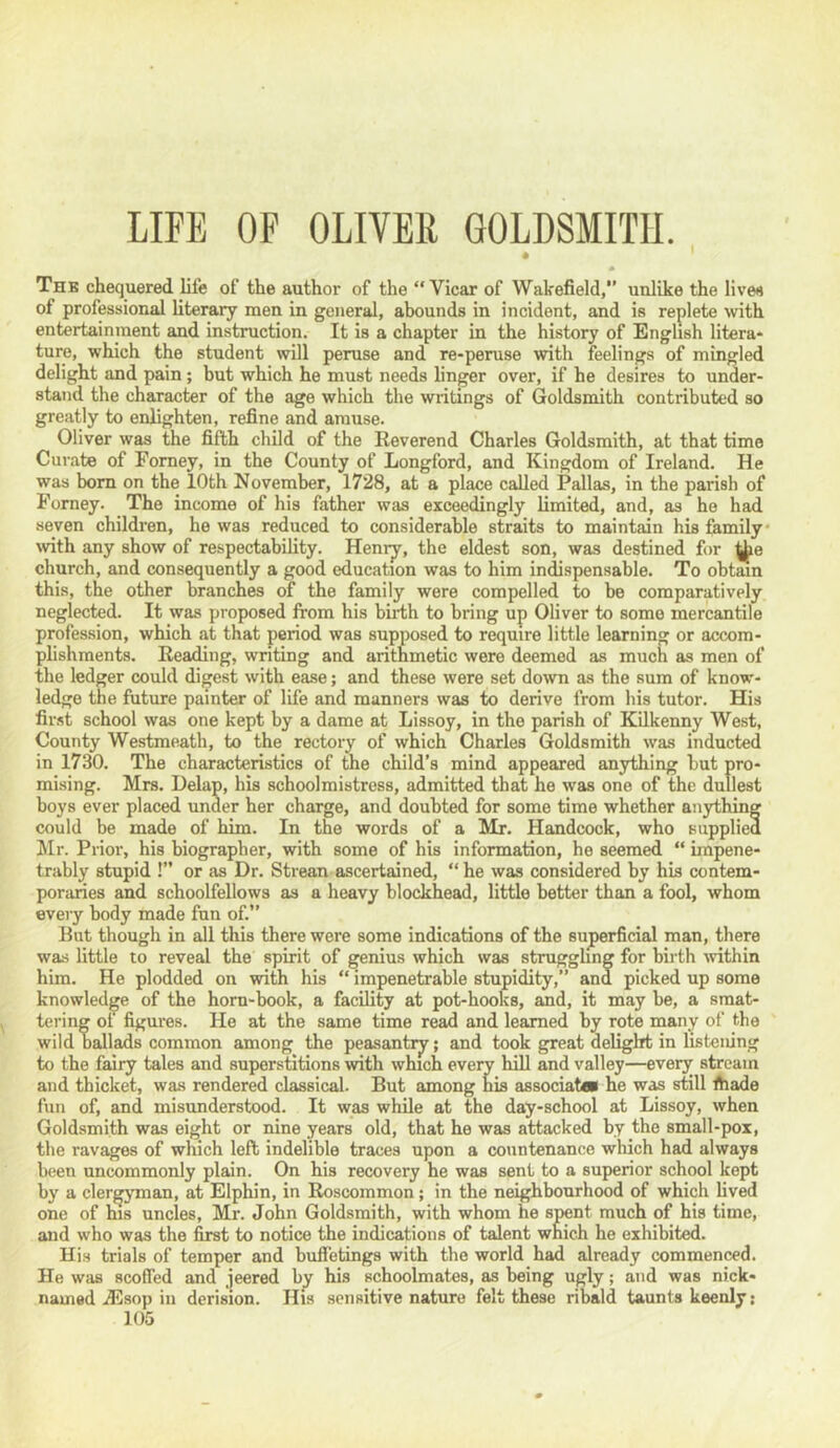 LIFE OF OLIVER GOLDSMITH. « Thb chequered life of the author of the “Vicar of Wakefield,*’ unlike the lives of professional literary men in general, abounds in incident, and is replete with entertainment and instruction. It is a chapter in the history of English litera- ture, which the student will peruse and re-peruse with feelings of mingled delight and pain; but which he must needs linger over, if he desires to under- stand the character of the age which the writings of Goldsmith contributed so greatly to enlighten, refine and amuse. Oliver was the fifth child of the Reverend Charles Goldsmith, at that time Curate of Forney, in the County of Longford, and Kingdom of Ireland. He was bom on the lOth November, 1728, at a place caUed Pallas, in the parish of Forney. The income of his father was exceedingly limited, and, as he had seven children, he was reduced to considerable straits to maintain his &mily‘ with any show of respectability. Henry, the eldest son, was destined for church, and consequently a good education was to him indispensable. To obtain this, the other branches of the family were compelled to be comparatively neglected. It was proposed Irom his biilih to bring up Oliver to some mercantile profession, which at that period was supposed to require little learning or accom- plishments. Reading, writing and arithmetic were deemed as much as men of the ledger could digest with ease; and these were set down as the sum of know- ledge the future painter of life and manners was to derive from his tutor. His first school was one kept by a dame at Lissoy, in the parish of KQkenny West, County Westmeath, to the rectory of which Charles Goldsmith was inducted in 1730. The characteristics of the child’s mind appeared anything but pro- mising. Mrs. Delap, his schoolmistress, admitted that he was one of the dullest boys ever placed under her charge, and doubted for some time whether anything could be made of him. In the words of a Mr. Handcock, who supplied hir. Prior, his biographer, with some of his information, he seemed “ impene- trably stupid !’’ or as Dr. Strean ascertained, “he was considered by his contem- poraries and schoolfellows as a heavy blockhead, little better than a fool, whom every body made fun of.’’ Hut though in all this there were some indications of the superficial man, there was little to reveal the spirit of genius which was strugghng for birth tvithin him. He plodded on with his “ impenetrable stupidity,’’ and picked up some knowledge of the horn-book, a facility at pot-hooks, and, it may be, a smat- tering oi figures. He at the same time read and learned by rote many of the wild ballads common among the peasantry; and took great delight in listening to the fairy tales and superstitions with which eveiw hiU and valley—every stream and thicket, was rendered classical. But among his associatoi he was still fiiade fun of, and misunderstood. It was while at the day-school at Lissoy, when Goldsmith was eight or nine years old, that he was attacked by the small-pox, the ravages of which left indelible traces upon a countenance which had always been uncommonly plain. On his recovery he was sent to a superior school kept by a clergyman, at Elphin, in Roscommon; in the neighbourhood of which lived one of his uncles, Mr. John Goldsmith, with whom he spent much of his time, and who was the first to notice the indications of talent which he exhibited. His trials of temper and buffetings with the world had already commenced. He was scoffed and jeered by his schoolmates, as being ugly; and was nick- named .d5sop in derision. His sensitive nature felt these ribald taunts keenly;