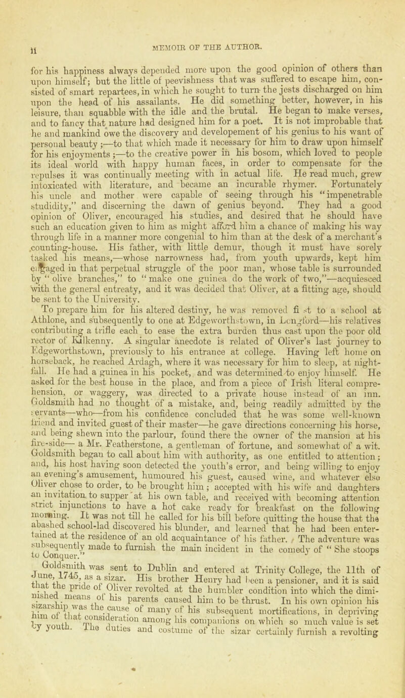 H for his happiness always depended more upon the good opinion of others than upon himself; but the little of peevishness that was suffered to escape him, con* sisted of smart repartees, in which he sought to turn- the jests discharged on him upon the head of his assailants. He did something better, however, in his leisure, than squabble with the idle and the bmtal. He began to make verses, and to fancy that nature had designed him for a poet. It is not improbable that he and mankind owe the discovery and developement of his genius to his want of ])ersonal beauty ;—to that which made it necessaiy for him to draw upon himself for his enjoyments ;—to the creative power in his bosom, which loved to people its ideal world with happy human faces, in order to compensate for the repulses it was continually meeting with in actual lille. He read much, grew intoxicated with literature, and became an incurable rhymer. Fortunately his uncle and mother were capable of seeing through his “impenetrable studidit}',” and discerning the dawn of genius beyond. They had a good opinion of Oliver, encouraged his studies, and desired that he should have such an education given to him as might afford him a chance of making his way through life in a manner more congenial to him than at the desk of a mei’chant’s .counting-house. His father, with little demur, though it must have sorely tiisked his means,—whose narrowness had, from youth upwards, kept him ei^aged in that peipetual struggle of the poor man, whose table is surrounded by “ olive branches,” to “ make one guinea do the work of two,”—acquiesced ■with the general entreaty, and it was decided that Oliver, at a fitting age, should be sent to the University. To prepare him for his altered destiny, he was removed fi st to a school at Alhlone, and subsequently to one at Edgeworthstowu, in Lc-ugford—his relatives contributing a trifle each to ease the extra burden thus cast upon the poor old rector of lulkenny. A singular anecdote is related of Oliver’s last journey to l.dgeworthstown, previously to his entrance at college. Having left home on horseback, he reached Ardagh, where it was necessary for him to sleep, at night- fall. He had a guinea in his pocket, and was determined to enjoy himself. He asked for the best house in the place, and from a piece of Irish literal compre- hension, or waggery, was directed to a private house instead of an inn. Goldsmith had no thought of a mistake, and, being readily admitted by the icrvants—who—from his confidence concluded that he was some well-known Iriend and invited guest of their master—he gave directions concerning his horse, ;uid being shewn into the parlour, found there the owner of the mansion at his firu-sidfr a Mr. Featherstone, a gentleman of fortune, and somewhat of a wit. Goldsmith began to call about him with authority, as one entitled to attention; and, his host having soon detected the 3'oulh’s error, and being willing to enjoy an evening s amusement, humoured his guest, caused wine, and whatever else Oliver chose to order, to be brought him ; accepted with his wife and daughters an invitation to supper at his own table, and received with becoming attention strict mjunctions to have a hot cake readv for lireakfast on the following c^ed for his bill before quitting the house that the abashed school-lad discovered his blunder, and learned that he had been enter- ained at the residence of an old acquaintance of his father. / The adventure was su sequently made to furnish the main incident in the comedy of “ She stoops to (Jonquer.” •' ^ Goldsmiith was sent to Dublin and entered at Trinity College, the 11th of brother Henry had been a pensioner, and it is said ^ ^ of Oliver revolted at the humbler condition into which the dimi- parents caused him to be thrust. In his own opinion his nf** ®. of many of his subsequent mortifications, in depriving 1 consideration among his companions on which so much value is set ^ ^ duties and costume of the .sizar certainl}' furnish a revolting