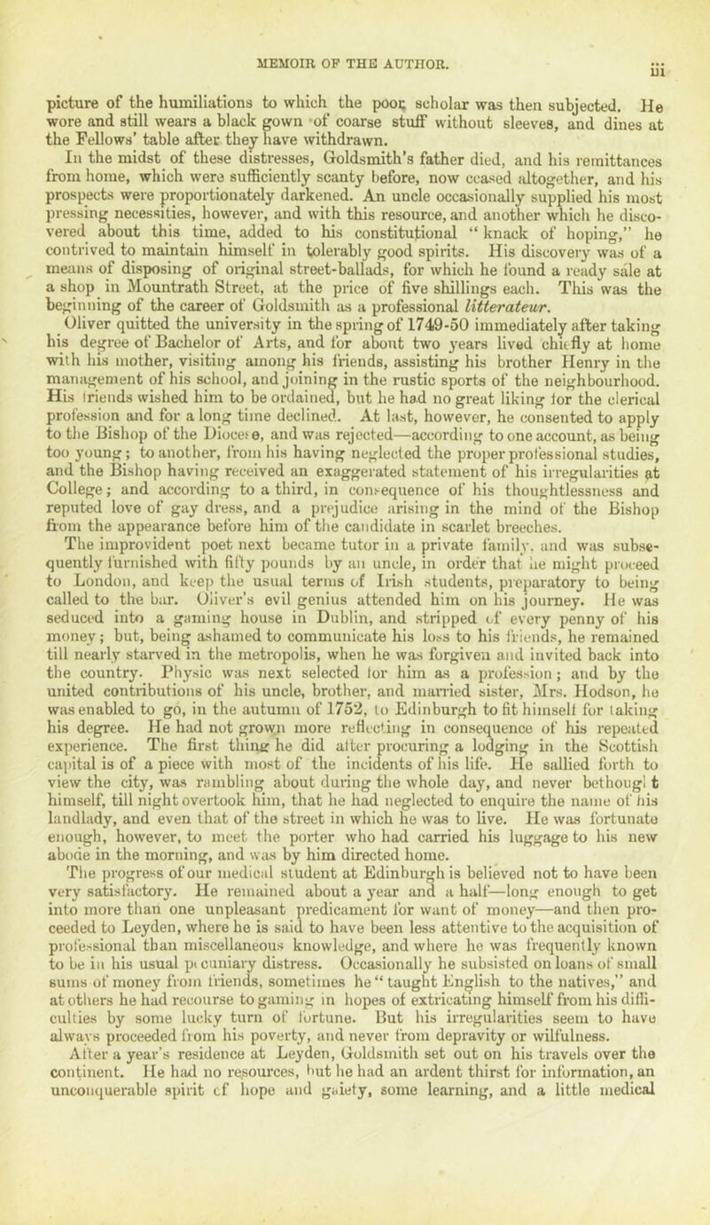 ui picture of the humiliations to which the pooc scliolar was then subjected. He wore and still wears a black gown -of coarse stuff without sleeves, and dines at the Fellows’ table after they have withdrawn. Ill the midst of these distresses, Goldsmith’s father died, and his remittances from home, which were sufficiently scanty before, now ceased altogether, and his prospects were proportionately darkened. An uncle occasionally supplied his most pressing necessities, however, and with this resource, and another which he disco- vered about this time, added to his constitutional “ knack of hoping,” he contrived to maintain himself in tolerably good spirits. His discovery was of a means of disposing of original street-ballads, for which he found a ready sale at a shop in Mountrath Street, at the price of five shillings each. This was the beginning of the career of Goldsmith as a professional litterateur. Oliver quitted the university in the spring of 1749-50 immediately after taking his degree of Bachelor of Arts, and for about two years lived chufly at home with his mother, visiting among his friends, assisting his brother Henry in the management of his school, and joining in the rustic sports of the neighbourhood. His Iriends wished him to be ordained, but he had no great liking lor the clerical profession and for a long time declined. At last, however, he consented to apply to the Bishop of the Diocete, and was rejected—according to one account, as being too 3'oung; to another, from his having neglected the proper professional studies, and the Bishop having received an exaggerated statement of his irregularities at College; and according to a third, in consequence of his thoughtlessness and reputed love of gay dress, and a prejudice arising in the mind of the Bishop ftom the appearance before him of the candidate in scarlet breeches. The improvident poet next became tutor in a private family, and was subse- quently furnished with fifty pounds by an uncle, in order that he might proceed to London, and keep the usual terms of Irish students, preparatory to being called to the bar. Oliver’s evil genius attended him on his journey. He was seduced into a gaming house in Dublin, and stripped of every penny of his money; but, being ashamed to communicate his loss to his friends, he remained till nearly starved in the metropolis, when he was forgiven and invited back into the country. Physic was next selected lor him as a profession; and by the united contributions of his uncle, brother, and manied sister, Mrs. Hodson, he was enabled to go, in the autumn of 1752, to Edinburgh tofithimsell for taking his degree. He had not grown more reflecting in conseq^uence of his repeated experience. The first thing he did alter procuring a lodging in the Scottish capital is of a piece with most of the incidents of his life. He sallied forth to view the city, wa.s rambling about during the whole day, and never bethougl t himself, till night overtook him, that he had neglected to enquire the name of liis landlady, and even that of the street in which he was to live. He was fortunate enough, however, to meet the porter who had carried his luggage to his new abode in the morning, and was by him directed home. 'riie progress of our medical student at Edinburgh is believed not to have been very satis factor}. He remained about a year and a half—long enough to get into more than one unpleasant predicament for want of money—and then pro- ceeded to Leyden, where he is said to have been less attentive to the acquisition of prol'essional than miscellaneous knowledge, and where he was frequently known to be ill his usual pecuniary distress. Occa.sionally he subsisted on loans of small sums of money from friends, sometimes he“ taught English to the natives,” and at others he had recourse to gaming in hopes of extricating himself from his diffi- culties by some lucky turn of fortune. But his irregularities seem to have always proceeded from his poverty, and never from depravity or wilfulness. After a year’s residence at Leyden, Goldsmith set out on his travels over the continent. He had no re,sources, but he had an ardent thirst for information, an unconquerable spirit cf hope and gaiety, some learning, and a little medical
