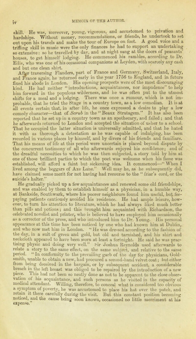 IV Bkill. He waK, moreover, young, vigorous, and accustomed to privation and hardships. Without money, recommendations, or friends, he undertook to set out upon his travels and make the tour of Europe on foot. A good voice and a trifling skill in music were the only finances he had to support an undertaking BO extensive: so he travelled hy day, and at night sang at the doors of peasants houses, to get himself lodging. He commenced his rambles, according to Dr. Ellis, who was one of his occasional companions at Deyden, ivith scarcely any cash and hut one clean shiit. Af^r traversing Flanders, part of France and Germany, Switzerland, Italy, and France again-, he returned early in the year 1756 to England, and in future fixed his abode in London. His opening prospects were of the most discouraging kind. He had neither “ introductions, acquaintances, nor impudence to help him forward in the populous wilderness, and he was often put to the utmost shirts for a meal and a lodging. There was once a rumour, which is not im- probable, that he tried the Stage in a country town, as a low comedian. It is at idl events certain that, in after life, he once expressed a desire to play a low comedy character—that of./Serai in the “ Beaux Stratagem. It has also been reported that he set up in a country town as an apothecary, and failed ; and that he afterwards returned to London and accepted the situation of usher to a school. That he occupied the latter situation is universally admitted, and that he hated it with as thorough a detestation as he was capable of indulging, has been recorded in various places by himself, and by divers of his fi-iends and familiars. That his means of life at this period were uncertain is placed beyond dispute by the concun-ent testimony of all who afterwards enjoyed his confidence; and of the dreadful necessities to which he was then subjected, a stoi-y told by him at one of those brilliant parties to which the poet was welcome when his fame was established, will afford a faint but sickening idea. It commenced—“ When I lived among the beggars of Axe Lane.” Well may he, as he subsequently did, have claimed some merit for not having had recourse to the “ Ifiai-’s cord, or the Buicide’s halter.” He gradually picked up a few acquaintances and renewed some old friendships, and was enabled by them to establish himself as a physician, in a humble way, at Bankside, Southwark, where his poorer neighbours found him u.seful, but fee- paying patients cautiously avoided his residence. He had ample leisure, how- ever, to turn his attention to literature, which he had always liked much better than pills and potions; and this bi-ought him acquainted with Richardson, the celebrated novelist and printer, who is believed to have employed him occasionally as a corrector of the press, and who introduced him to Dr. Young. His pei-sonal appearance at this time has been noticed by one who had known him at Dublin, and who now met him in London. “ He was dressed according to the fashion of the day, in a suit of greeu and gold, but old and tarnished, and his shirt and neckcloth appeared to have been worn at least a fortnight. He said he was prac- tising physic and doing very well.” t'ir Joshua Reynolds used afterwards to relate a story to the same effect, on the same subject, and relative to the same period. “ In conformity to the prevailing garb of ithe day for physicians. Gold- smith, unable to obtain a new, had procured a second-hand velvet coat; but either fiom being deceived in the hargain, or by subsequent accident, a considerable breach in the left breast was obliged to be repaired by the introduction of a new piece. This^ had not been so neatly done as not to be apparent to the close obser- vation of his acquaintance, and such persons as he visited in the capacity of medical attendant. Willing, therefore, to conceal what is considered too obvious a symptom of poverty, he was accustomed to place his hat over the patch, and retain it there carefully duriifg the visit. But this constant position becoming noticed, and the cause being soon known, occasioned no little merriment at his expense.
