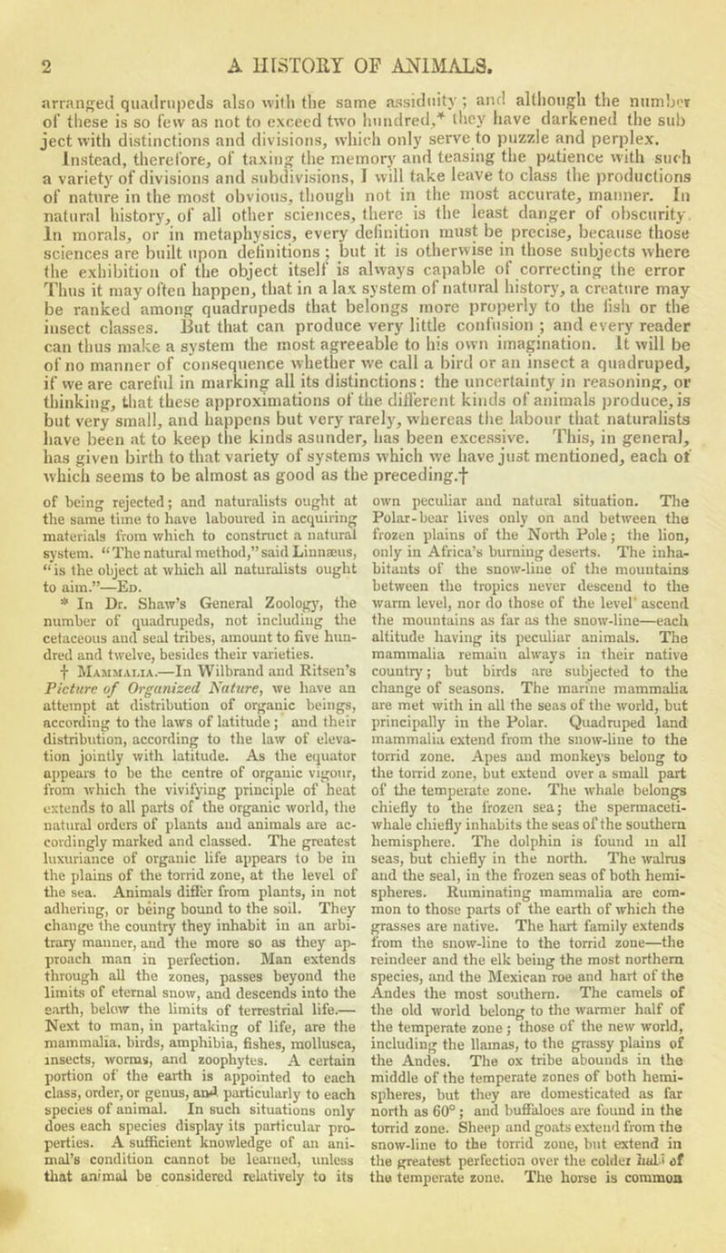 arranged quadrupeds also with the same assiduity ; and although the iiumljof of these is so lew as not to exceed two hundred,* they have darkened the sub ject with distinctions and divisions, whicli only serve to puzzle and perplex. Instead, therel’ore, oi’ taxing the memory and teasing the patience with such a variety of divisions and subdivisions, I will take leave to class the productions of nature in the most obvious, though not in the most accurate, manner. In natural history, of all other sciences, there is the least danger of obscurity In morals, or in metaphysics, every definition must be precise, because those sciences are built upon definitions ; but it is otherwise in those subjects where the exhibition of the object itself is always capable of correcting the error Thus it may often happen, that in a lax system of natural history, a creature may be ranked among quadrupeds that belongs more properly to the fish or the insect classes. But that can produce very little confusion ; and every reader can thus make a system the most agreeable to his own imagination. It will be of no manner of consequence whether we call a bird or an insect a quadruped, if we are careful in marking all its distinctions: the uncertainty in reasoning, or thinking, that these approximations of the dih'erent kinds of animals produce, is but very small, and happens but very rarely, whereas the labour that naturalists have been at to keep the kinds asunder, has been excessive. This, in general, has given birth to that variety of systems which we have just mentioned, each of which seems to be almost as good as the preceding.f of being rejected; and naturalists ought at the same time to have laboured in acquiring materials from which to constmct a natural system. “The natural method,”said Linna:us, “ is the object at wliich all naturalists ought to aim.”—Ed. * In Dr. Shaw’s General Zoology', the number of quadrupeds, not including the cetaceous and seal tribes, amount to five hun- dred and twelve, besides their varieties. f Mammai.ia.—In Wilbrand and Ritsen’s Picture of Organized Nature, we have an attempt at distribution of organic beings, according to the laws of latitude ; and their distribution, according to the law of eleva- tion jointly with latitude. As the equator aijpears to be the centre of organic vigour, from which the vivifying principle of heat extends to all parts of the organic world, the natural orders of plants and animals are ac- cordingly marked and classed. The greatest luxuriance of organic life appears to be in the plains of the torrid zone, at the level of the sea. Animals diSer from plants, in not adhering, or being bound to the soil. They change the country they inhabit in an arbi- trary manner, and the more so as they ap- proach man in perfection. Man extends through all the zones, passes beyond the limits of eternal snow, and descends into the s.arth, below the hmits of terrestrial life.— Next to man, in partaking of life, are the mammalia, birds, amphibia, fishes, mollusca, insects, worms, and zoophytes. A certain portion of the earth is appointed to each class, order, or genus, and particularly to each species of animal. In such situations only does each species display its particular pro- perties. A sufficient knowledge of an ani- mal’s condition cannot be learned, unless tliat animal be considered relatively to its own peculiar and natural situation. The Polar-bear lives only on and between the frozen plains of the North Pole; the lion, only in Africa’s burning deserts. The inha- bitants of the snow-liue of the mountains between the tropics never descend to the warm level, nor do those of the level' ascend the mountains as far as the snow-line—each altitude having its peculiar animals. The mammalia remain always in their native country; but birds .are subjected to the change of seasons. The marine mammalia are met with in all the seas of the world, but principally in the Polar. Quadruped land mammalia extend from the snow-line to the torrid zone. Apes and monkeys belong to the torrid zone, but extend over a small part of the temperate zone. The whale belongs chiefly to the frozen sea; the spermaceti- whale chiefly inhabits the seas of the southern hemisphere. The dolphin is found in all seas, but chiefly in the north. The walrus and the seal, in the frozen seas of both hemi- spheres. Ruminating mammalia are com- mon to those parts of the earth of which the grasses are native. The hart family extends from the snow-line to the torrid zone—the reindeer and the elk being the most northern species, and the Mexican roe and hart of the Andes the most southern. The camels of the old world belong to the warmer half of the temperate zone; those of the new world, including the llamas, to the grassy plains of the Andes. The ox tribe abounds in the middle of the temperate zones of both hemi- spheres, but they are domesticated as far north as 60°; and buffaloes are found in the torrid zone. Sheep and goats extend from the snow-line to the torrid zone, but extend in the greatest perfection over the colder Iiul.i of the temperate zone. The horse is common