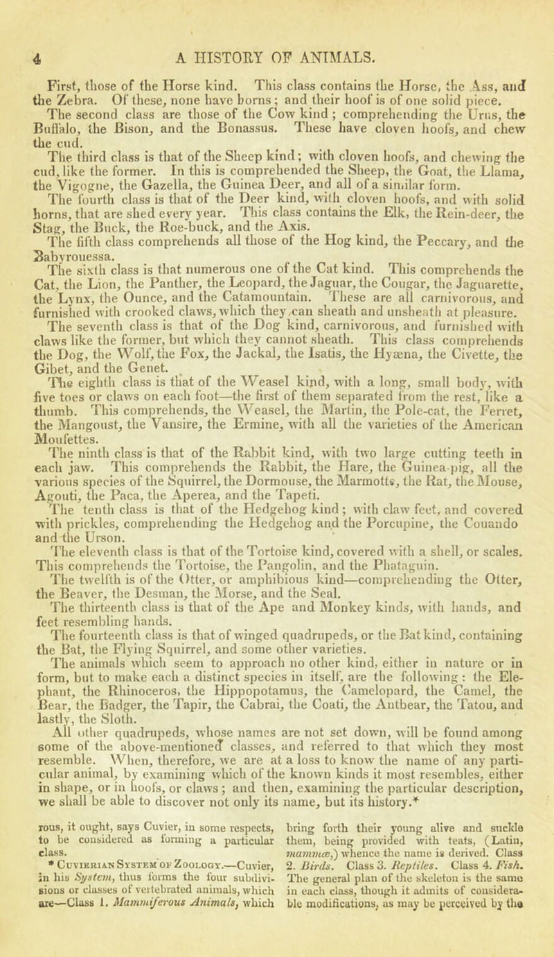 First, those of the Horse kind. This class contains the Horse, the Asa, and tlie Zebra. Of these, none have horns ; and their hoof is of one solid piece. The second class are those of the Cow kind ; comprehending the Urns, the Biifl'alo, the Bison, and the Bonassus. These have cloven hoofs, and chew the cud. The third class is that of the Sheep kind; with cloven hoofs, and chewing the cud, like the former. In this is comprehended the Sheep, the Gnat, the Llama, the Vigogne, the Gazella, the Guinea Deer, and all of a sinnlar form. The fourth class is that of the Deer kind, with cloven hoofs, and with solid horns, that are shed every year. This class contains the Elk, the Rein-deer, the Stag, the Buck, the Roe-buck, and the Axis. The fifth class comprehends all those of the Hog kind, the Peccary, and tlie Babvrouessa. The sixth class is that numerous one of the Cat kind. This comprehends the Cat, the Lion, the Panther, the Leopard, the Jaguar, the Cougar, the Jaguarette, the Lynx, the Ounce, and the Catamountain. These are all carnivorous, and furnished witli crooked claws, which they .can sheath and unsheath at pleasure. The seventh class is that of the Dog kind, carnivorous, and furnished with claws like the former, but which they cannot sheath. This class comprehends the Dog, the Wolf, the Fox, the Jackal, the Isatis, the Hyaena, the Civette, the Gibet, and the Genet. 'Rie eighth class is tliat of the Weasel kind, with a long, small body, with five toes or claws on each foot—the first of them separated from the rest, like a thumb. This comprehends, the Weasel, the Martin, the Pole-cat, the Ferret, the Mangoust, the Vansire, the Ermine, with all the varieties of the American Moufettes. J'he ninth class is that of the Rabbit kind, with two large cutting teeth in each jaw. This comprehends the Rabbit, the Hare, the Guinea pig, all the various species of the Squirrel, the Dormouse, the Mannotts, the Rat, the JMouse, Agouti, the Paca, the Aperea, and the Tapeti. The tenth class is that of the Hedgehog kind; with claw feet, and covered with prickles, comprehending the Hedgehog and the Porcupine, the Couando and the Urson. The eleventh class is that of the Tortoise kind, covered with a shell, or scales. This comprehends the Tortoise, the Pangolin, and the Phataguin. The twelfth is of the Otter, or amphibious kind—comprehending the Otter, the Beaver, the Desman, the Morse, and the Seal. Tlie thirteenth class is that of the Ape and Monkey kinds, with hands, and feet resembling hands. The fourteenth class is that of winged quadrupeds, or the Bat kind, containing the Bat, the Flying Squirrel, and some other varieties. The animals which seem to approach no other kind, either in nature or in form, but to make each a distinct species in itself, are the following : the Ele- phant, the Rhinoceros, the Hippopotamus, the Oamelopard, the Camel, the Bear, the Badger, the Tapir, the Cabrai, the Coati, the Antbear, the Tatou, and lastly, the Sloth. All other quadrupeds, whose names are not set down, w ill be found among some of the above-mentioned classes, and referred to that which they most resemble. When, therefore, we are at a loss to know' the name of any parti- cular animal, by examining which of the known kinds it most resembles, either in shape, or in hoofs, or claws ; and then, examining the particular description, we shall be able to discover not only its name, but its history.^ rous, it ought, says Cuvier, in some respects, bring forth their young alive and suckle to be considered as forming a particular them, being provided with teats, (Latin, class. viamnuB,') whence the name is derived. Class • CuvierianSystem'of Zoology.—Cuvier, “i. Birds. 3. Reptiles. Class 4./'’/jA. in his System, thus forms the four subdivi- The general plan of the skeleton is the same sious or classes of vertebrated animals, which in each class, though it admits of considera-