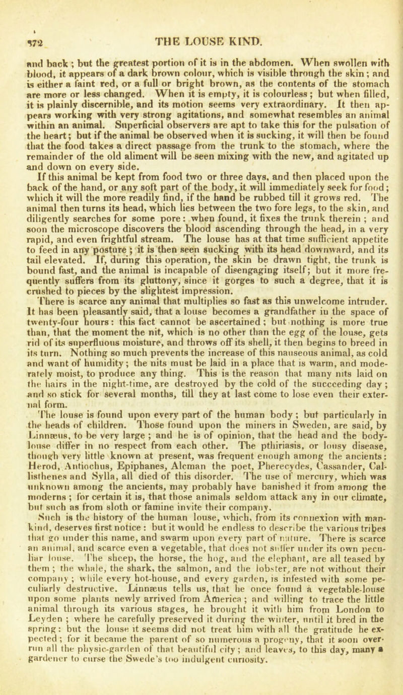 niul back ; but the greatest portion of it is in the abdomen. When swollen with blood, it appears of a dark brown colour, which is visible through the skin; and is either a faint red, or a full or bright brown, as the contents of the stomach are more or less changed. When it is empty, it is colourless ; but when filled, it is plainly discernible, and its motion seems very extraordinary. It then ap- pears working with very strong agitations, and somewhat resembles an animal within an animal. Superficial observers are apt to take this for the pulsation of the heart; but if the animal be observed when it is sucking, it will then be found that the food takes a direct passage from the trunk to the stomach, where the remainder of the old aliment will be seen mixing with the new, and agitated up and down on every side. If this animal be kept from food two or three days, and then placed iipon the back of the hand, or any soft part of the body, it will immediately seek fur food; which it will the more readily find, if the hand be rubbed till it grows red. The animal then turns its head, which lies between the two fore legs, to the skin, and diligently searches for some pore: when found, it fixes the trunk therein ; and soon the microscope discovers the blood ascending through the head, in a very rapid, and even frightful stream. The louse has at that time sufficient appetite to feed in any posture ; it is then seen sucking with its head downward, and its tail elevated. If, during this operation, the skin be drawn tight, the trunk is bound fast, and the animal is incapable of disengaging itself; but it more fre- quently suffers from its gluttony, since it gorges to such a degree, that it is crushed to pieces by the slightest impression. riiere is scarce any animal that multiplies so fast as this unwelcome intnider. It has been pleasantly said, that a louse becomes a grandfather iu the space of twenty-four hours: tnis fact cannot be ascertained ; but nothing is more true than, that the moment the nit, which is no other than the egg of the louse, gets rid of its superfluous moisture, and throws off its shell, it then begins to breed in its turn. Nothing so much prevents the increase of this nauseous animal, as cold and want of humidity; the nits must be laid in a place tliat is warm, and mode- rately moist, to produce any thing. This is the reason that many nits laid on flic hairs in the night-time, are destroyed by the cold of the succeeding day ; and so stick for several months, till they at last come to lose even their exter- nal form. 'Phe louse is found upon every part of the human body; but particularly in the heads of children. Those found upon the miners in Sweden, are said, by J.iinnE£U8, to be very large ; and he is of opinion, that the head and the body- louse differ in no respect from each other. The pthiriasis, or lousy disease, tliongh very little known at present, was frequent enough among the ancients: Herod, .■\ntiochus, Epiphanes, Aleman the poet, Pherecydes, Oassander, Cal- listhenes and Sylla, all died of this disorder. 1’he use of mercury, which was unknown among the ancients, may probably have banished it from among the moderns ; for certain it is, that those animals seldom attack any in our climate, but such as from sloth or famine invite their company. Such is the history of the human louse, which, from its connexion with man- kind, deserves first notice : but it would be endless to describe the various tribes that go under this name, and swarm upon every part of nature. There is scarce an animal, and scarce even a vegetable, that does not sniier under its own pecu- liar louse. The sheep, the horse, the hog, and the elephant, are all teased by them ; the whale, the shark, the salmon, and the lobster, are not without their company ; w liile every hot-house, and every garden, is infested with some pe- culiarly destructive. Linnaeus tells us, that he once found a vegetable-louse upon some plants newly arrived from America ; and willing to trace the little animal through its various stages, he brought it with him from London to Leyden ; where he carefully preserved it during the winter, until it bred in the spring: but the louse it seems did not treat him with all the gratitude he ex- pected ; for it became the parent of so numerous a progmiy, that it soon over- run all the physic-garden of that beautiful city ; and leaves, to this day, many a gardener to curse the Swede’s too indulgent curiosity.
