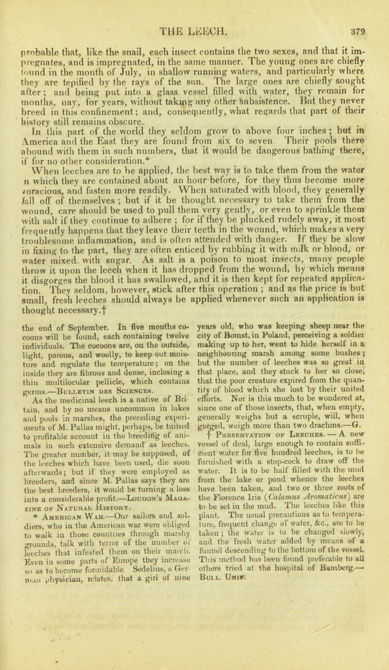 probable that, like the snail, each insect contains the two sexes, and that it im- pregnates, and is impregnated, in the same manner. The young ones are chiefly (ound in the month of July, in shallow running waters, and particularly where they are tepified by tlie rays of the sun. The large ones are chiefly sought after; and being put into a glass vessel filled with water, they remain for months, nay, for years, without taking any other Subsistence. lint they never breed in tliis confinement; and, consequently, what regards that part of their history still remains obscure. In this part of the world they seldom grow to above four inches ; but in America and the East they are found from six to seven. Their pools there abound witli them in such numbers, that it would be dangerous bathing there, if for no other consideration.'^ When leeches are to be applied, the best way is to take them from the water n which they are contained about an hour before, for they thus become more /oracious, and fasten more readily. When saturated with blood, they generally fall off of themselves ; but if it be thought necessary to take them from the wound, care should be used to pull them very gently, or even to sprinkle them with salt if they continue to adhere ; for if they be plucked rudely away, it most frequently happens that they leave their teeth in the wound, which makes a very troublesome inflammation, and is often attended with danger. If they be slow in fixing to the part, they are often enticed by rubbing it vyith milk or blood, or water mixed- with sugar. As salt is a poison to most insects, many people throw it upon the leech when it has dropped from the wound, by which means it disgorges the blood it has swallowed, and it is then kept for repeated applica- tion. They seldom, however, stick after this operation ; and as the price is but small, fresh leeches should always be applied whenever such an application is thought necessary.f the end of September. In five months co- coons will be found, each containing twelve individuals. The cocoons are, on the outside, light, porous, and woolly, to keep out mois- ture and regulate the temperature; on the inside they are fibrous and dense, inclosing a thin multilocular pellicle, which contains germs.—Buli.etin des Sciences. As the medicinal leech is a native of Bri- tain, and by no means uncommon in lakes and pools in marshes, the preceding experi- ments of M. Pallas might, perhaps, be turned to profitable account in the breedilfg of ani- mals in such extensive demand as leeches. The greater number, it may be supposed, of the leeches which have been used, die soon afterwards; but if they were employed as breeders, and since M. Pallas says they are the best breeders, it would be turning a loss into a considerable profit.—Loudon’s Maga- zine OF Natukau History. * American War.—Our sailors and sol- diers, who in the American war were obliged to walk in those countries through marshy grounds, talk with terror of the number of leeches that infested them on their maich. Even in some parts of Europe they increase so as to become formidable Sedelius. a Ger. n*an rdiysician, relates, that a girl ol nine years old, who was keeping sheep near the city of Bomst, in Poland, perceiving a soldiet making up to her, went to hide herself in a neighbouring marsh among some bushes; but the number of leeches was so great in that place, and they stuck to her so close* that the poor creature expired from the quan- tity of blood which she lost by their united efforts. Nor is this much to be wondered at, since one of those insects, that, when empty, generally weighs but a scruple, will, when gorged, weigh more than two drachms.—G. f Preservation of Leeches. — A new vessel of deal, large enough to contain suffi- cient water for five hundred leeches, is to be furnished with a stoj>-cock to draw oft the water. It is to be half filled with the mud from the lake or pond whence the leeches have been taken, and two or three roots of the Florence Iris {Calamus Aromaticus) are to be set in the mud. The leeches like this plant. The usual precautions as to tempera- ture, frequent change of water, &c., are to be taken ; the water is to be changed slowly, and the fresh water added by means of a funnel descending to the bottom of the vessel. This method has been found preferable to all others tried at the hospital of Bamberg.— Bui.l. Univ.