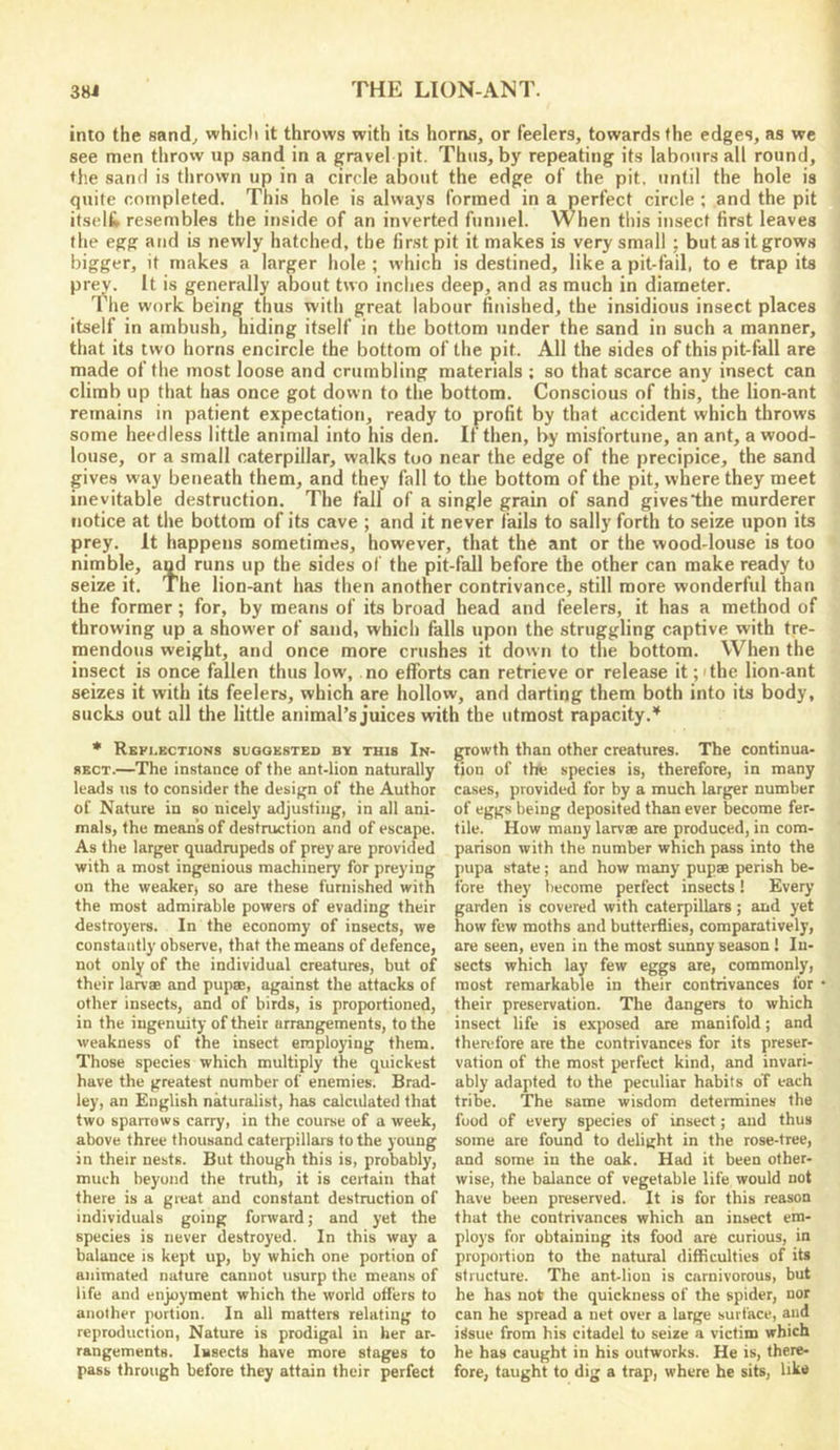 into the sand^ which it throws with its horns, or feelers, towards the edges, as we see men thro'v up sand in a gravel pit. Thus, by repeating its labours all round, the sand is thrown up in a circle about the edge of the pit, until the hole is quite completed. This hole is always formed in a perfect circle ; and the pit itselt resembles the inside of an inverted funnel. When this insect first leaves the egg and is newly hatched, the first pit it makes is very small : but as it grows bigger, it makes a larger hole ; which is destined, like a pit-fail, to e trap its prev. It is generally about two inches deep, and as much in diameter. The work being thus with great labour finished, the insidious insect places itself in ambush, hiding itself in the bottom under the sand in such a manner, that its two horns encircle the bottom of the pit. All the sides of this pit-fall are made of the most loose and crumbling materials ; so that scarce any insect can climb up that has once got down to the bottom. Conscious of this, the lion-ant remains in patient expectation, ready to profit by that accident which throws some heedless little animal into his den. If then, by misfortune, an ant, a wood- louse, or a small caterpillar, walks too near the edge of the precipice, the sand gives way beneath them, and they fall to the bottom of the pit, where they meet inevitable destruction. The fall of a single grain of sand gives the murderer notice at the bottom of its cave ; and it never fails to sally forth to seize upon its prey. It happens sometimes, however, that the ant or the wood-louse is too nimble, aqd runs up the sides of the pit-fall before the other can make ready to seize it. The lion-ant has then another contrivance, still more wonderful than the former; for, by means of its broad head and feelers, it has a method of throwing up a shower of sand, which falls upon the struggling captive with tre- mendous weight, and once more crushes it down to the bottom. When the insect is once fallen thus low, no efforts can retrieve or release it;ithe lion-ant seizes it with its feelers, which are hollow, and darting them both into its body, sucks out all the little animal’s Juices with the utmost rapacity.^ * Reflections suggested by this In- sect.—The instance of the ant-lion naturally leads iis to consider the design of the Author of Nature in so nicely adjusting, in all ani- mals, the mean’s of destruction and of escape. As the larger quadrupeds of prey are provided with a most ingenious machinery for preying on the weaker) so are these furnished with the most admirable powers of evading their destroyers. In the economy of insects, we constantly observe, that the means of defence, not only of the individual creatures, but of their larvae and pupae, against the attacks of other insects, and of birds, is proportioned, in the ingenuity of their arrangements, to the weakness of the insect employing them. Those species which multiply the quickest have the greatest number of enemies. Brad- ley, an English naturalist, has calculated that two sparrows carry, in the course of a week, above three thousand caterpillars to the young in their nests. But though this is, probably, much beyond the truth, it is certain that there is a great and constant destruction of individuals going forward; and yet the species is never destroyed. In this way a balance is kept up, by which one portion of animated nature cannot usurp the means of life and enjoyment which the world offers to another portion. In all matters relating to reproduction. Nature is prodigal in her ar- rangements. Insects have more stages to pass through before they attain their perfect growth than other creatures. The continua- tion of the species is, therefore, in many cases, provided for by a much larger number of eggs being deposited than ever become fer- tile. How many larvae are produced, in com- parison with the number which pass into the pupa state ; and how many pupae perish be- fore they become perfect insects! Every garden is covered with caterpillars; and yet how few moths and butterflies, comparatively, are seen, even in the most sunny season ! In- sects which lay few eggs are, commonly, most remarkable in their contrivances for their preservation. The dangers to which insect life is exposed are manifold; and theudbre are the contrivances for its preser- vation of the most perfect kind, and invari- ably adapted to the peculiar habits of each tribe. The same wisdom determines the food of every species of insect; and thus some are found to delight in the rose-tree, and some in the oak. Had it been other- wise, the balance of vegetable life would not have been preserved. It is for this reason that the contrivances which an insect em- ploys for obtaining its food are curious, in proportion to the natural difficulties of its structure. The ant-lion is carnivorous, but he has not the quickness of the spider, nor can he spread a net over a large surface, and issue from his citadel to seize a victim which he has caught in his outworks. He is, there- fore, taught to dig a trap, where he sits, like