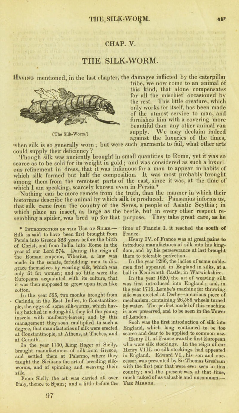 THE.SILK-WOlJM. 41* CHAP. V. THE SILK-WORM. (The Silk-WormO Having mentioned, in the last chapter, the damages inflicted by the caterpillar tribe, we now come to an animal of this kind, that alone compensates for all the mischief occasioned by the rest. This little creature, which only works for itself, has been made of the utmost service to man, and furnishes him with a covering more beautiful than any other animal can supply. We may declaim indeed against the luxuries of the times, when silk is so generally worn ; but were such garments to fail, what other arts could supply their deficiency ? Though silk was anciently brought in small quantities to Rome, yet it was so scarce as to be sold for its weight In gold ; and was considered as such a luxuri- ous refinement in dress, that it was infamous for a man to appear in habits of which silk formed but half the composition. It was most probably brought among them from the remotest parts of the east, since it was, at the time of which 1 am speaking, scarcely known even in Persia.^ Nothing can be more remote from the truth, than the manner in which their historians describe the animal by which silk is produced. Pausanius informs us, that silk came from the country of the Seres, a people of Asiatic Scythia; in which place an insect, as large as the beetle, but in every other respect re- sembling a spider, was bred up for that purpose. They take great care, as he • Introduction ok the Use ok Silks.— Silk is said to have been first brought from Persia into Greece 323 years beiore the birth of Christ, and from India into Rome in the year of our Lord 274. During the reign of the Roman emperor, Tiberius, a law was made in the senate, forbidding men to dis- grace themselves by wearing silk, Which was only fit for women; and so little were the Europeans acquainted with its culture, that it was then supposed to grow upon trees like cotton. In the year 555, two monks brought from • Cerinda, in the E^t Indies, to Constantino- ple, the eggs of some silk-worms, which hav- ing hatched in a dung-hill, they fed the young insects with mulberry-leaves; and by this management they soon multiplied to such a degree, that manufactories of silk were erected at Constantinople, at Athens, at Thebes, and at Corinth. In the year ll.'K), King Roger of Sicily, brought manufacturers of silk from Greece, and settled them at Palermo, where they taught the Sicilians the art of breeding silk- worms, and of spinning and weaving their silk. From .Sicily the art was carried all over Italy, thence to Spain; and a little before the time of Francis I. it reached the south of France. Henry IV. of France was at great pains to introduce manufactures of silk into his king- dom, and by his perseverance at last brought them to tolerable perfection. In the year 1286, the ladies of some noble- men first appeared in England in silks, at a ball in Kenilworth Castle, in Warwickshire. In the year 1620, the art of weaving silk was first introduced into England; and, in the year 1719, Lombe’s machine for throwing silk was erected at Derby—a curious piece of mechanism, containing 26^586 wheels turned by water. The perfect model of this machine is now preserved, and to be seen in the Tower of London. Such was the first introduction of silk int<» England, which long continued to be too scarce and dear to be applied to common use. Henry II. of France was the first European who wore silk stockings. In the reign of our Henry VIII. no silk stockings had appeared in England. Edward VI., his son and suc- cessor, was presented by Sir Thomas Gresham with the first pair that were ever seen in this country; and the present was, at that time, much talked of as valuable and uncommon.— Tub Mirror. 97
