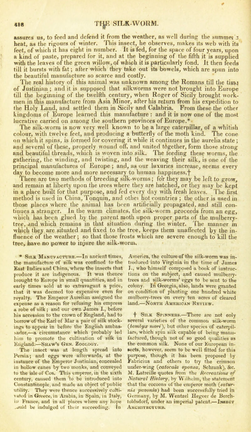 SILK-WORM. assures us, to feed and defend it from the weather, as well during the snmmet j heat, as the rigours of winter. Tliis insect, he observes, makes its web with its feet, of which it has eiglit in number. It is fed, for the space of four years, upon a kind of paste, prepared for it, and at the beginning of the fifth it is supplied with the leaves of the green willow, of which it is particularly fond. It then feeds till it bursts with fat; after which they take out its bowels, which are spun into the beautiful manufacture so scarce and costly. The real history of this animal was unknown among the Romans till the timj of Justinian ; and it is supposed that silkworms were not brought into Europe till the beginning of the twelfth century, when Roger of Sicily brought work- men in this manufacture from Asia Minor, after his return from his expedition to the Holy Land, and settled them in Sicily and Lalabria. From these the other kingdoms of Europe learned this manufacture : and it is now one of the most lucrative carried on among the southern provinces of Europe.^- The silk-worm is now very well known to be a large caterpillar, of a whitish colour, with twelve feet, and producing a butterfly of the moth kind. The cone on which it spins, is formed for covering it while it continues in the aurelia state ; and several of these, properly wound off, and united together, form those strong and beautiful threads, which is woven into silk. The feeding these worms, the gathering, the winding, and twisting, and the weaving their silk, is one of the principal manufactures of Europe ; and, as our luxuries increase, seems every day to become more and more necessary to human happiness.f There are two methods of breeding silk-worms; for they may be left to grow, and remain at liberty upon the irees where they are hatched, or they may be kept in a place built for that purpose, and fed every day with fresh leaves. 'Fhe first method is used in China, Tonquin, and othei hot countries ; the other is used in those places where the animal has been artificially propagated, and still con- tinues a stranger, in the warm climates, the silk-worm proceeds from an egg, which has been glued by the parent rnoth upon proper parts of the mulberry- tree, and which remains in that situation during the winter. 'I'he manner in which they are situated and fixed to the tree, keeps them unaflected by the in- fluence of the weather; so that those frosts which are severe enough to kill the tree, have no power to injure the silk-worm. * Sii.K Manuvacture.—In ancient times, the manufacture of silk was confined to the Kast Indies and China, where the insects that produce it are indigenous. It was thence brought to Europe in small quantities, and in early times sold at so extravagant a price, that it was deemed too expensive even for royalty. The Emperor Aurelian assigned the expense as a reason for refusing his empress a robe of silk; and our own James I., before his accession to the crown of England, had to borrow of the Earl of Mar a pair of silk stock- ings to appear in before the English ambas- sador,—a circumstance which probably led him to promote the cultivation of silk in England.—Shaw’s Gen. Zoonoax. The insect was at length spread into Persia; and eggs were afterwards, at the instance of the Emperor Justinian, concealed in hollow canes by two monks, and conveyed to the isle of Cos. This emperor, in the sixth century, caused them 'to be introduced into Constantinople, and made an object of public utility. They were thence successively culti- vated in Greece, in Arabia, in Spain, in Italy, in France, and in all places where any hope ,juld be indulged of their succeeding. In America, the culture of the silk-worm was in- tiorluced into Virginia in the time of James I., who himself composed a book of instruc- tions on the subject, and caused mulberry- trees and silk-worms’ eggs to be sent to the colony. It! Georgia, also, lands were granted on condition of planting one hundred white mulberry-trees on every ten acres of cleared land.—North American Review. t Silk Spinners.—There are not only several varieties of the common silk-worm {boml/yx mori), but other species of caterjnl- lars, which spin silk capable of being manu- fAcbored, though not of so good quMities as the common silk. None of our European in- sects, however, seem to be well fitted for this purpose, though it has been proposed by Fabricius and others to try the crimson under-wing {catocala eponsu, Schrank), &c. M. Latreille quotes from the R<‘creatioiis of Natural History, by Wilhelm, the statement that the cocoons of the emperor moth (sufur- 7iiu pavonia) had been successfully tried in Germany, by M. Wentzel Hegeer de Berch- toldsdorf, under an imperial patent.—Insect Arukiteoturb.