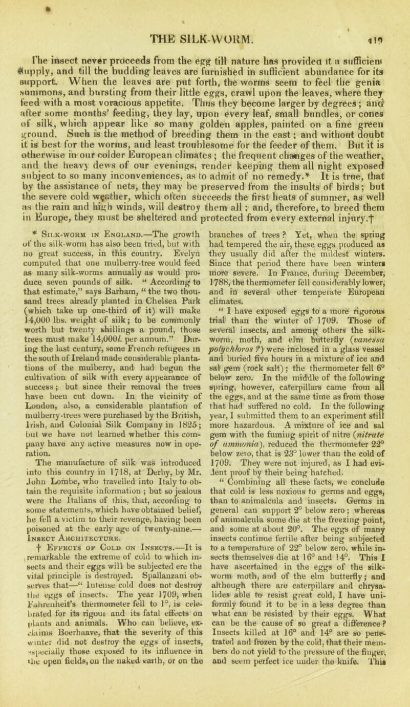 The insect never proceeds from the egg till nature has providea it ti siifhcieni Kwppl}', and till the budding leaves are furnished in siinicient abundance for its support When the leaves are put forth, the worms seem to feel the genia summons, and bursting from their little eggs, crawl upon the leaves, where they feed with a most voracious appetite. Tims they become larger by degrees; antf after some months’ feeding, they lay, upon every leaf, small bundles, or cones of silk, wliich appear like so many golden apples, painted on a fine green ground. Such is the method of breeding them in the east; and without doubt it is best for the worms, and least troublesome for the feeder of them. But it is otherwise in our colder European climates; the frequent changes of the weather, and the heavy dews of our evenings, render keepuig them all night exposed subject to so many inconveniences, as to admit of no remedy.’^ It is true, that by the assistance ol nets, they may be preserved from the insults of birds; but the severe cold whether, which often succeeds the first heats of summer, as well as the rain and high winds, will destroy them all; and, therefore, to breed them in Europe, they must be sheltered and protected from every external injury.f * Sn.K-woRU IN Knolano.—The growth of the silk-wonn has also been tried, but with no great success, in this country. Evelyn computed that one mulberry-tree would feed as many silk-worms annually as would pro- duce seven pounds of silk. “ Acconling to that estimate,” says Barham, “ the two thou- sand trees already planted in Chelsea Park (which take up one-third of it) will make ]4,000 lbs. weight of silk; to be commonly worth but twenty shillings a pound, those trees must make 14,000/. jier annum.” Dur- ing the last century, seme French refugees in the south of Ireland made considerable planta- tions of the mulberry, and had begun the cultivation of silk with every appearance of success; but since their removal the trees have been cut down. In the vicinity of Loudon, also, a considerable plantation of mulberry-trees were purchased by the British, Irish, and Colonial Silk Company in 1825; but we have not learned whether this com- pany have any active measures now in ojie- ration. The manufacture of silk was introduced into this country in 1718, at Derby, by Mr. John Lombe, who travelled into Italy to ob- tain the requisite information ; but so jealous were the Italians of ihis, that, according to some statements, which have obtained belief, he fell a victim to their revenge, having been poisoned at the early age of twenty-nine.— InSBCT AKCHirECTORK. f Effbcxs ok Cold on Inskcts.—It is remarkable the extreme of cold to which in- sects and their eggs will be subjected ere the vital principle is destroyed. Spallanzani ob- serves that—“ Intense cold does not destroy the eggs of insects. The year 1709, when Fahrenheit’s thermometer fell to 1°, is cele- brated for its riguui and its fatal effects on (ilants and animals. Who can believe, ex- claims Boerhuave, that the severity of this winter did not destroy the eggs of insects, -specially those exposed to its influence in the open &eldH,ou the naked earth, or on the branches of trees ? Yet, when the spring had tempered the air, these eggs produced us they usually did after the mildest winters. Since that period there have been winters more severe. In France, during December, 1788, the thermometer fell considerably lower, and in several other temperate Euroiiean climates. “ I have exposed eggs to a more rigorous trial than the winter of 1799. Those of several insects, and annong others the silk- worm, moth, and elm butterfly {vaneasu polychhroa f) were inclosed in a glass vessel and buried live hours in a mixture of ice and sal gem (rock salt); the thermometer fell 6° below zero. In the middle of the following spring, however, caterpillars came from all the eggs, and at the same time as from those that had suffered no cold. In the following year, 1 submitted them to an experiment still more hazardous. A mixture of ice and sal gem with the fuming spirit of nitre (nitrate of ammonia), reduced the thermometer 22° below zeto, that is 23° lower than the cold of 1709. They were not injured, as I had evi- dent proof by their being hatched. “ Combining all these facts, we conclude that cold is less noxious to germs and eggs, than to animalcula and insects. Germs in general can support 2° below zero ; whereas of animalcula some die at the freezing point, and some at about 20°. The eggs of many insects continue fertile after being subjected to a temperature of 22° below zero, while in- sects themselves die at 16° and 14°. This I have ascertained in the eggs of the silk- worm moth, and of the elm butterfly; and although there are caterpillars and chiysa- lides able to resist great cold, I have uni- formly found it to be in a less degree than what can be resisted by their eggs. What can be the cause of so great a diflerence ? Insects killed at 16° and 14° are so jiene- trated and frozen by the cold, that their mem- bers do not yield to the pressure of the finger, and seem perfect ice under the knife. This