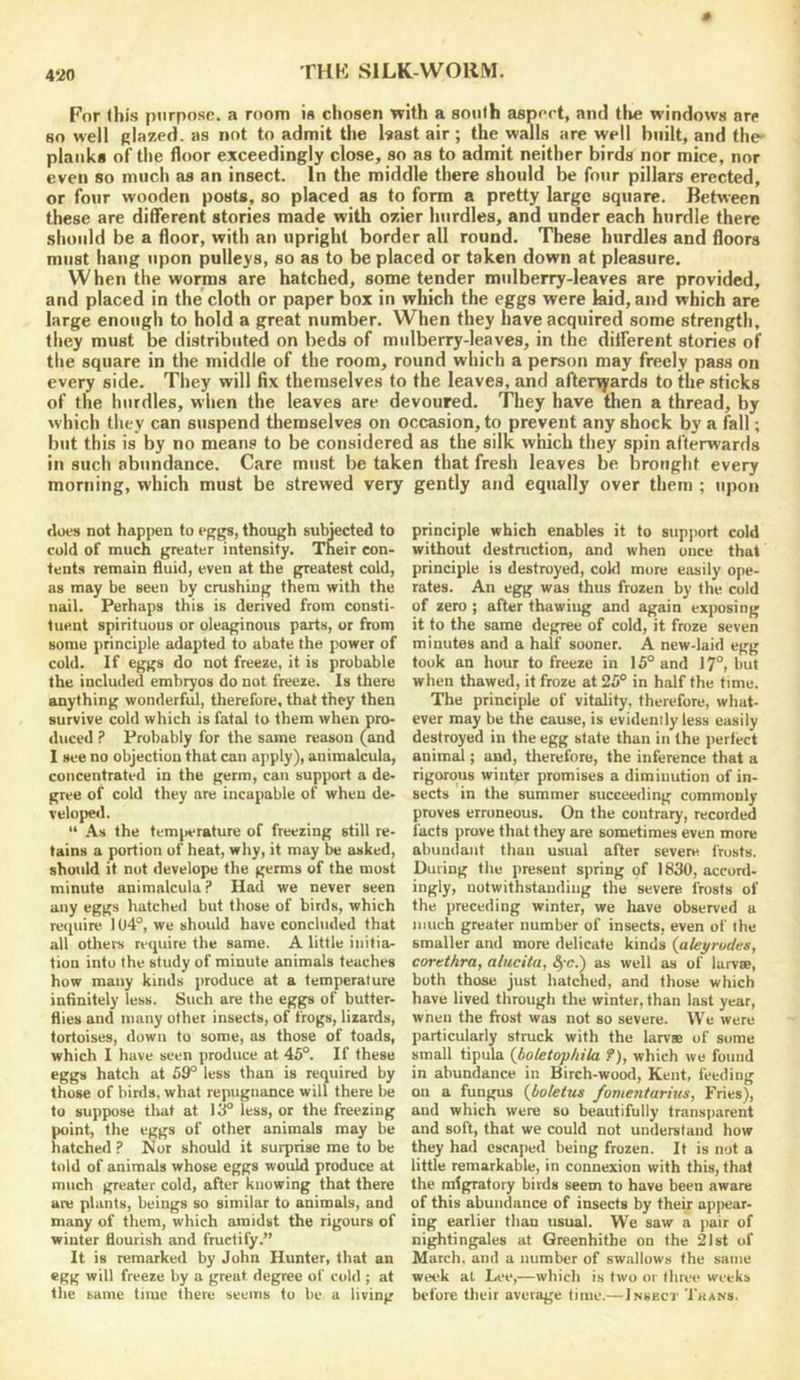 4*20 For (bis purpose, a room is chosen with a south aspert, and tlie windows are so well plazed. as not to admit the Isast air; the walls are well built, and the- planks of the floor exceedingly close, so as to admit neither birds nor mice, nor even so much as an insect. In the middle there should be four pillars erected, or four wooden posts, so placed as to form a pretty large square. Between these are different stories made with ozier hurdles, and under each hurdle there should be a floor, with an upright border all round. These hurdles and floors must hang upon pulleys, so as to be placed or taken down at pleasure. When the worms are hatched, some tender mulberry-leaves are provided, and placed in the cloth or paper box in which the eggs were kid, and which are large enough to hold a great number. When they have acquired some strength, they must be distributed on beds of mulberry-leaves, in the ditferent stories of the square in the middle of the room, round which a person may freely pass on every side. They will fix themselves to the leaves, and afterqrards to the sticks of the hurdles, when the leaves are devoured. They have then a thread, by which they can suspend themselves on occasion, to prevent any shock by a fall; but this is by no means to be considered as the silk which they spin afterwards in such abundance. Care must be taken that fresh leaves be brought every morning, which must be strewed very gently and equally over them ; upon tloes not happen to eggs, though subjected to cold of much greater intensity. Their con- tents remain fluid, even at the greatest cold, as may be seen by crushing them with the nail. Perhaps this is derived from consti- tuent spirituous or oleaginous parts, or from some principle adapted to abate the power of cold. If eggs do not freeze, it is probable the included embryos do not freeze. Is there anything wonderful, therefore, that they then survive cold which is fatal to them when pro- duced ? Probably for the same reason (and I see no objection that can apply), animalcula, concentrated in the germ, can support a de- gree of cold they are incapable of when de- velopwl. “ .A.S the tem|>erature of freezing still re- tains a portion of heat, why, it may be asked, should it not develope the germs of the most minute animalcula ? Had we never seen any eggs hatched but those of birds, which recpiire 104°, we should have concluded that all others require the same. A little initia- tion into the study of minute animals teaches how many kinds produce at a temperature infinitely less. Such are the eggs of butter- flies and many other insects, of frogs, lizards, tortoises, down to some, as those of toads, which I have seen produce at 45°. If these eggs hatch at 59° less than is required by those of binls, what repugnance will there be to suppose that at 1^ less, or the freezing point, the eggs of other animals may be hatched ? Nor should it surprise me to be told of animals whose eggs would produce at much greater cold, after knowing that there are plants, beings so similar to animals, and many of them, which amidst the rigours of winter flourish and fructify.” It is remarked by John Hunter, that an egg will freeze by a great degree of cold ; at the same time there seems to be a living principle which enables it to support cold without destruction, and when once that principle is destroyed, cokl more easily ope- rates. An egg was thus frozen by the cold of zero ; after thawing and again exposing it to the same degree of cold, it froze seven minutes and a half sooner. A new-laid egg took an hour to freeze in 15° and 17°, but when thawed, it froze at 25° in half the time. The principle of vitality, therefore, what- ever may be the cause, is evidently less easily destroyed in the egg state than in the perfect animal; and, therefore, the inference that a rigorous winter promises a diminution of in- sects in the summer succeeding commonly proves erroneous. On the contrary, recorded facts prove that they are sometimes even more abundant than usual after severe frosts. During the present spring of 1830, accord- ingly, notwithstanding the severe frosts of the preceding winter, we have observed a much greater number of insects, even of the smaller and more delicate kinds (aleyrudes, corethra, alucita, §-c.) as well as of lurvse, both those just hatched, and those which have lived through the winter, than last year, when the frost was not so severe. We were particularly struck with the larvae of some small tipula {boletophila ?), which we found in abundance in Birch-wood, Kent, feeding on a fungus {l/oleivs fomentarius, Fries), and which were so beautifully transparent and soft, that we could not understand how they had escaped being frozen. It is not a little remarkable, in connexion with this, that the migratory birds seem to have been aware of this abundance of insects by their apjiear- ing earlier than usual. We saw a ])air of nightingales at Greenhithe on the 2l8t of March, and a number of swallows the same week at Lee,—which is two or three weeks before their average lime.—Insecj- Tkans.