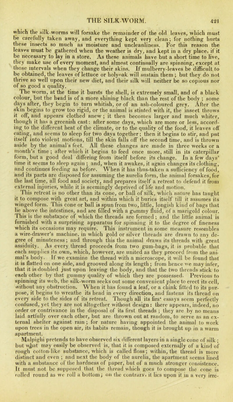 which the silk-worms will forsake the remainder of the old leaves, which must be carefully taken away, and everything kept very clean; for nothing hurts these insects so much as moisture and uncleanliness. For this reason the leaves must be gathered when the weather is dry, and kept in a dry place, if it be necessary to lay in a store. As these animals have but a short time to live, they make use of every moment, and almost continually are spinning, except at those intervals when they change their skins. If mulberry-leaves be difficult to be obtained, the leaves of lettuce or holyoak will sustain them; but they do not thrive so well upon their new diet, and their silk will neither be so copious nor of so good a quality. The worm, at the time it bursts the shell, is extremely small, and of a black colour, but the head is of a more shining black than the rest of the body ; some dajs after, they begin to turn whitish, or of an ash-coloured grey. After the skin begins to grow too rigid, or the animal is stinted with it, the insect throws it off, and appears clothed anew ; it then becomes larger and much whiter, though it ha.s a greenish cast: after some days, which are more or less, accord- ing to the different heat of the climate, or to the quality of the food, it leaves off eating, and seems to sleep for two days together; then it begins to stir, and put itself into violent motions, till the skin falls off the second time, and is thrown aside by the animal's feet. All these changes are made in three weeks or a month’s time; after wliicli it begins to feed once more, still in its caterpillar form, but a good deal differing from itself before its change. In a few days’ time it seems to sleep again ; and, when it avvakes, it again changes its clothing, and continues feeding as before. When it has thus-taken a sufficiency of food, and its parts are disjvosed for assuming the aurelia form, the animal forsakes, for the last time, all food and society, and prepares itself a retreat to defend it from external injuries, while it is seemingly deprived of life and motion. This retreat is no other than its cone, or ball of silk, which nature has taught it to compose with great art, and within which it buries itself till it assumes its winged form. This cone or ball is spun from two, little, longisli kind of bags that lie above the intestines, and are filled with a gummy fluid, of a marigold colour. This is the substance of which the threads are formed; and the little animal is furnished with a surprising apparatus for spinning it to tlie degree of fineness which its occasions may require. This instrument in some measure resembles a wire-drawer’s macliine, in which gold or silver threads are drawn to any de- gree of minuteness; and through this the animal draws its threads with great assiduity. As every thread proceeds from two gum-bags, it is probable that each supplies its own, which, however, are united as they proceed from the ani- mal’s body, if we examine the thread with a microscope, it will be found that it is flatted on one side, and grooved along its length ; from hence e may infer, that it is doubled just upon leaving the body, and that the two threads stick to each other by that gummy quality of which they are possessed. Previous to spinning its web, the silk-worm seeks out some convenient place to erect its cell, without any obstruction. When it has found a leaf, or a chink fitted to its pur- pose, it begins to wreathe its head in every direction, and fastens its thread on every side to the sides of its retreat. Though all its firs* essays seem perfectly confused, yet they are not altogether without design: there appears, indeed, no order or contrivance in the disposal of its first threads ; they are by no means laid artfully over each other, but are thrown out at random, to serve as an ex- ternal shelter against rain ; for nature having appointed the animal to work upon trees in the open air, its habits remain, though it is brought up in a warm apartment. Malpighi pretends to have observed six different layers in a single cone of silk ; but w;iiat may easily be observed is, that it is composed externally of a kind of rough colton-like substance, which is called floss; within, the thread is more distinct and even ; and next the body of the aurelia, the apartment seems lined with a substance of the hardness of paper, but of a much stronger consistence. It must not be suppo.sed that the thread which goes to compose the cone is rolled round as we roll a bottom; tui the cuntrarv. it lies upon it in a very irre-