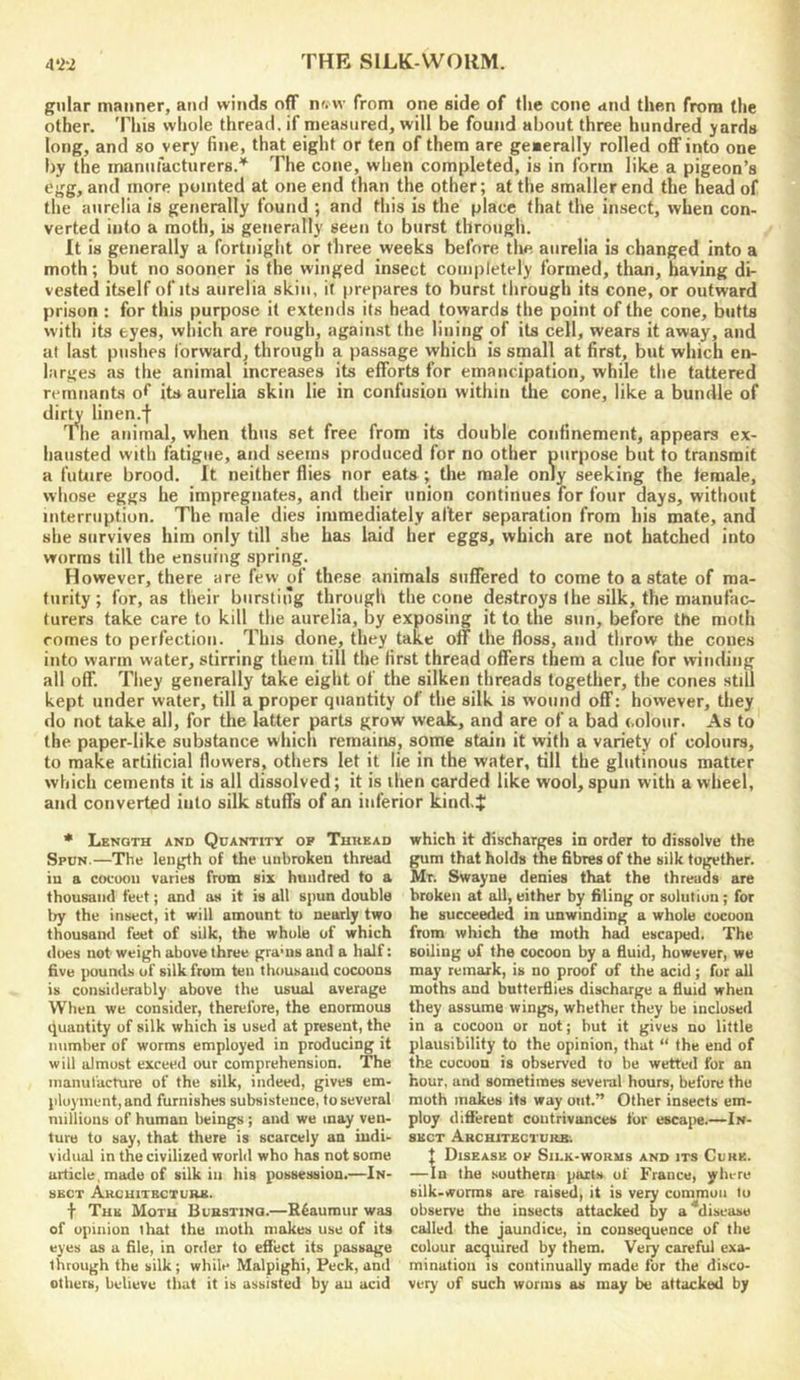 gnlar maimer, and winds off nww from one side of tlie cone and then from the other. This whole thread, if measured, will be found about three hundred yards long, and so very fine, that eight or ten of them are generally rolled oflf into one by the manufacturers.'^ The cone, when completed, is in form like a pigeon’s egg, and more pointed at one end than the other; at the smaller end the head of the anrelia is generally found ; and this is the place that the insect, when con- verted into a moth, is generally seen to burst through. It is generally a fortnight or three weeks before tlie anrelia is changed into a moth; but no sooner is the winged insect completely formed, than, having di- vested itself of its anrelia skin, it prepares to burst through its cone, or outward prison : for this purpose it extends its head towards the point of the cone, butts with its eyes, which are rough, against the lining of its cell, wears it away, and at last pushes forward, through a passage which is small at first, but which en- larges as the animal increases its efforts for emancipation, while the tattered remnants of its aurelia skin lie in confusion within the cone, like a bundle of dirU linen.f The animal, when thus set free from its double confinement, appears ex- hausted with fatigue, and seems produced for no other purpose but to transmit a future brood. It neither flies nor eats ; the male only seeking the female, whose eggs he impregnates, and their union continues for four days, without interruption. The male dies immediately alter separation from his mate, and she survives him only till she has laid her eggs, which are not batched into worms till the ensuing spring. However, there are few of these animals suffered to come to a state of ma- turity ; for, as their bursting through the cone destroys (he silk, the manufac- turers take care to kill the aurelia, by exposing it to the sun, before the moth comes to perfection. This done, they take off the floss, and throw the cones into warm water, stirring them till the first thread offers them a clue for winding all off. They generally take eight of the silken threads together, the cones stiU kept under water, till a proper quantity of the silk is wound off: however, they do not take all, for the latter parts grow weak, and are of a bad colour. As to the paper-like substance which remains, some stain it with a variety of colours, to make artificial (lowers, others let it lie in the water, till the glutinous matter which cements it is all dissolved; it is then carded like wool, spun with a wheel, and converted into silk stuffs of an inferior kind.j! * Length and Quantity op Thkead Spun.—The length of the unbroken thread in a cocoon varies from six hundred to a thousand feet; and as it is all spun double try the insect, it will amount to nearly two thousaml feet of silk, the whole of which does not weigh above three granis and a half: five pounds of silk from ten thousand cocoons is considerably above the usual average When we consider, therefore, the enormous quantity of silk which is used at present, the number of worms employed in producing it will almost exceed our comprehension. The manufacture of the silk, indeed, gives em- ployment, and furnishes subsistence, to several millions of human beings ; and we may ven- ture to say, that there is scarcely an indi- vidual in the civilized world who has not some article, made of silk in his possession.—In- sect Akcuitbcture. t The Moth Buestino.—Reaumur was of opinion that the moth makes use of its eyes as a file, in order to effect its passage through the silk; while Malpighi, Peck, and others, believe that it is assisted by an acid which it discharges in order to dissolve the gum that holds the fibres of the silk together. Mr. Swayne denies that the threads are broken at all, either by filing or solution; for he succeeded in unwinding a whole cocoon from which the moth had escaped. The soiling of the cocoon by a fluid, however, we may remark, is no proof of the acid; fur all moths and butterflies discharge a fluid when they assume wings, whether they be inclosed in a cocoon or not; but it gives no little plausibility to the opinion, that “ the end of the cocoon is observed to be wetted for an hour, and sometimes several hours, before the moth makes its way out.” Other insects em- ploy diflerent contrivances for escape.—In- sect Architecture; I Disease op Silk-worms and its Cork. —In the .southern parts of France, yhere silk-worms are raised, it is very common to observe the insects attacked by a ^disease called the jaundice, in consequence of the colour acquired by them. Very careful exa- mination is continually made fur the disco- very of such worms as may be attacked by