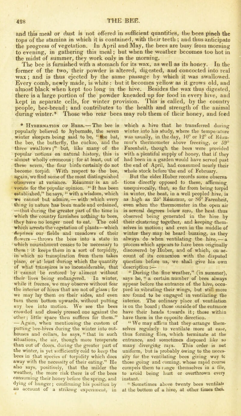and this meal or dust is not ofl’ered in sufficient quantities, the bees pinch the tops of the stamina in which it is contained, with their teeth ; and thus anticipate the progress of vegetation. In April and May, the bees are busy from morning to evening, in gathering this meal; but when the weather becomes too hot in the midst of summer, they work only in the morning. Tlie bee is furnished with a stomach for its wax, as well as its honey. In the former of the two, their powder is altered, digested, and concocted into real •wax; and is thus ejected by the same passage by which it was swallowed. Every comb, newly made, is white : but it becomes yellow as it grows old, and almost black when kept too long in the hive. Besides the wax thus digested, there is a large portion of the powder kneaded up for food in every hive, and kept in separate cells, for winter provision. This is called, by the country people, bee-bread; and contributes to the health and strength of the animal during winter.'^ Those who rear bees may rob them of their honey, and feed * Hybernation ov Bees. — The bee is popularly believed to hybernate, tlie seven winter sleepers being said to be, “ the bat, the bee, the butterfly, the cuckoo, and the three swallowsbut, like many of the popular notions on natural history, this is almost wholly erroneous; for at least, out of these seven, the four birds certainly do not become torpid. With respect to the bee, again, wo find some of the most distinguished observers at variance. Reaumur is an ad- vocate for the popular opinion. “ It has been established,” he says, “ with a wisdom, which we cannot but admire, — with which every thing in nature has been made and ordained, —that during the greater part of the time in which the country furnishes nothing to bees, they have no longer need to eat. The cold which arrests the vegetation of plants—which deprives our fields and meadows of their flowers — throws the bees into a state in which nourishment ceases to be necessary to them : it keeps them in a sort of torpiditj', in which no transpiration from them takes place, or at least during which the quantity of what transpires is so inconsiderable, that it cannot be restored by aliment without their lives being endangered. In winter, while it freezes, we may observe without fear the interior of hives that are not of glass ; for we may lay them on their sides, and even turn them bottom upwards, without putting any bee into motion. We see the bees crowded and closely pressed one against the other; little space then suffices for them.” — Again, when mentioning the custom of putting bee-hives during the winter into out- houses and cellars, he says, “ that in such situations, the air, though mure temperate than out of doors, during the greater part of the winter, is yet sufficiently cold to keep the bees in that species of torpidity which does away with the necessity of their eating.” He also says, positively, that the milder the weather, the more risk there is of the bees consuming their honey before the spring, and dying of hunger; confirming his position by an account of a striking experiment, in which a hive that he transferred during winter into his study, where the tempciatnre was usually, in the day, 10° or 12° of Reau- mur’s thermometer above freezing, or 59° Farenheit, though the bees were provided with a plentiful supply of honey, that if they had been in a garden would have served past the end of April, had consumed nearly their whole stock before the end of February. But the elder Huber records some observa tions directly opposed to these, affirming, unequivocally, that, so far from being torpid in winter, the heat, in a well peopled hive, is as high as 25° Reaumur, or S6° Farenheit, even when the thermometer in the open air is several degrees below zero, the heat thus observed being generated in the hive by their clustering together, and keeping them- selves in motion; and even in the middle of winter they may be heard buzzing, as they always, do when ventilating the hive, — a process which appiears to have been originally discovered by Huber, and of which, on ac- count of its connexion with the disputed question before us, we shall give his own description:— “ Ehiring the fine weather,” (in summer), says he, “ a certain number of bees always appear before the entrance of the hive, occu- pied in vibrating their wings, but still more are foimd to be engaged in ventilating the interior. The ordinary place of ventilation is on the board ; those outside of the entrance have their heads towards it; those within have them in the oiiposite direction. “ We may aflfirm that they arrange them- selves regularly to ventilate more at ease, thus forming files, which terminate at the entrance, and sometimes disposed like so many diverging rays. This order is not uniform, but is probably owing to the neces- sity for the ventilating bees giving way tc those going and coming, whose rapid course compels them to range themselves in a file, to avoid being hurt or overthrown every instant. “ Sometimes above twenty bees ventilat< at the bottom of a hive, at other times thek