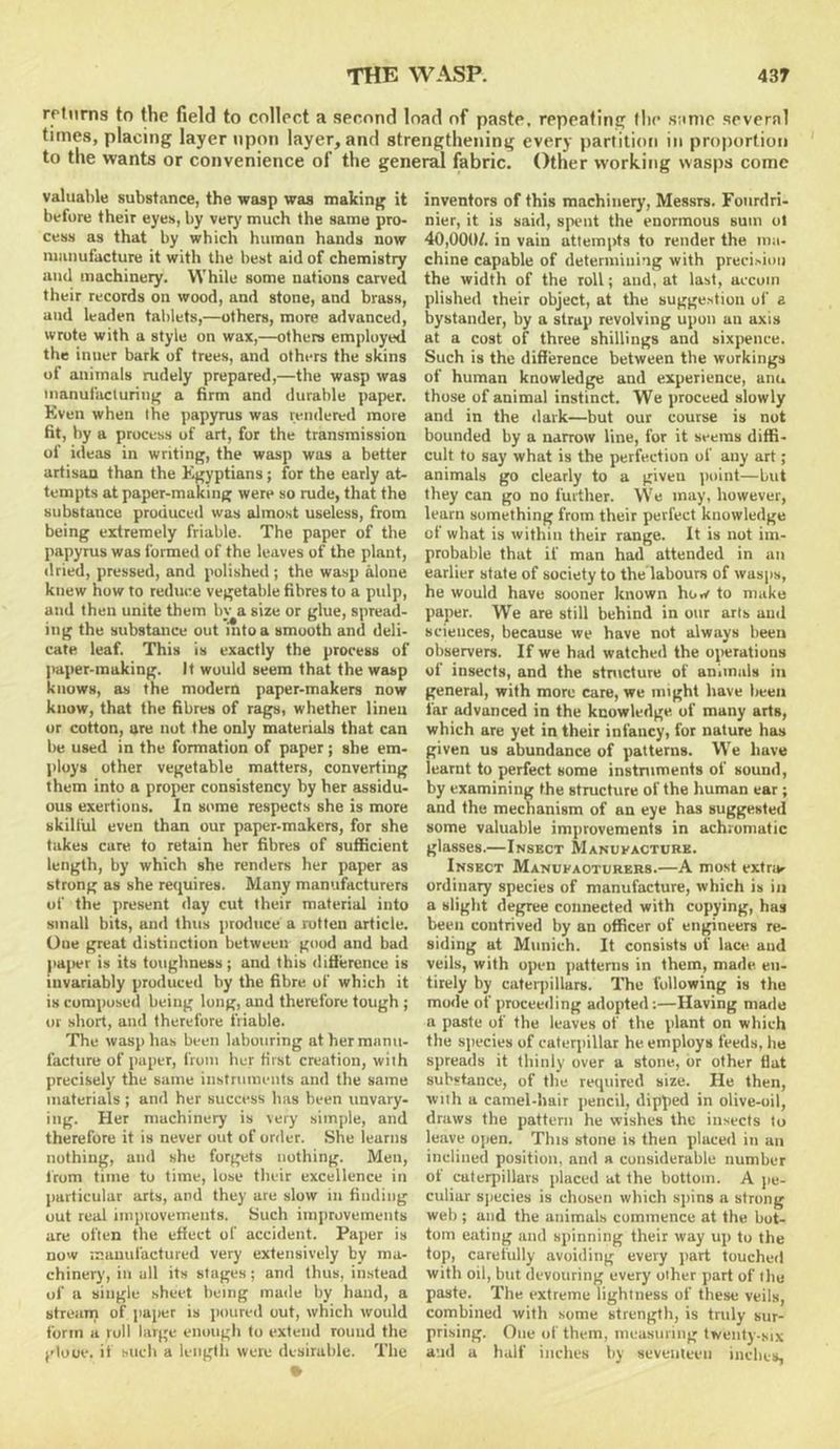 rrtnrns to the field to collect a second load of paste, repeating llie same several times, placing layer upon layer, and strengthening every partition in proportion to the wants or convenience of the general fabric. Other working wasps come valualile substance, the wasp was making it before their eyes, by verj’ much the same pro- cess as that by which human hands now niunufacture it with the best aid of chemistry and machinery. While some nations carved their records on wood, and stone, and brass, and leaden tablets,—others, more advanced, wrote with a style on wax,—others employed the inner bark of trees, and others the skins of animals rudely prepared,—the wasp was manufacturing a firm and durable paper. Even when the jiapyrus was rendered more fit, by a process of art, for the transmission of ideas in writing, the wasp was a better artisan than the Egyptians; for the early at- tempts at paper-making were so rude, that the substance produced was almost useless, from being extremely friable. The paper of the papyrus was formed of the leaves of the plant, dried, pressed, and polished; the wasp alone knew how to reduce vegetable fibres to a pulp, and then unite them by a size or glue, spread- ing the substance out into a smooth and deli- cate leaf. This is exactly the process of paper-making. It would seem that the wasp knows, as the modern paper-makers now know, that the fibres of rags, whether lineu or cotton, are nut the only materials that can be used in the formation of paper; she em- ploys other vegetable matters, converting them into a proper consistency by her assidu- ous exertions. In some respects she is more skililil even than our paper-makers, for she takes cure to retain her fibres of sufficient length, by which she renders her paper as strung as she requires. Many manufacturers of the present day cut their material into small bits, and thus produce a rotten article. One great distinction between good and bad )>a|>er is its toughness; and this difierence is invariably produced by the fibre of which it is composed being lung, and therefore tough ; or short, and therefore friable. The wasp has been labouring at her manu- facture of paper, from her first creation, with precisely the same instruments and the same materials ; and her success has been unvary, ing. Her machinery is very simple, and therefore it is never out of order. She learns nothing, and she forgets nothing. Men, Irum time to time, lose their excellence in particular arts, and they are slow in finding out real iinprovements. Such improvements are often the effect of accident. Paper is now manufactured very extensively by ma- chinery, in all its stages; and thus, instead of a single sheet being made by hand, a streunj of paper is poured out, which would form a roll large enough to extend round the plooe. if such a leiigtli were desirable. Thu • inventors of this machinery, Messrs. Fonrdri- nier, it is said, spent the enormous sum ot 40,000/. in vain attempts to render the ma- chine capable of determini’ig with precision the width of the roll; and, at last, uccum plished their object, at the suggestion of a bystander, by a strap revolving upon an axis at a cost of three shillings and sixjrence. Such is the difference between the workings of human knowledge and experience, anu those of animal instinct. We proceed slowly and in the ilark—but our course is not bounded by a narrow line, for it seems diffi- cult to say what is the perfection of any art; animals go clearly to a given point—but they can go no further. \Ve may, however, learn something from their perfect knowledge of what is within their range. It is not im- probable that if man had attended in an earlier state of society to the labours of wasps, he would have sooner known how to make paper. We are still behind in our arls and sciences, because we have not always been observers. If we had watched the operations of insects, and the stnicture of animals in general, with more care, we might have been far advanced in the knowledge of many arts, which are yet in their infancy, for nature has given us abundance of patterns. We have learnt to perfect some instruments of sound, by examining the structure of the human ear ; and the mechanism of an eye has suggested some valuable improvements in achromatic glasses.—Insect Manufacture. Insect Manufacturers.—A most extrar ordinary species of manufacture, which is in a slight degree connected with copying, has been contrived by an officer of engineers re- siding at Munich. It consists of lace and veils, with open pattenis in them, made en- tirely by cateqiillars. The following is the mode of proceeding adopted:—Having made a paste of the leaves of the plant on which the sjiecies of caterpillar he employs feeds, he spreads it thinly over a stone, or other flat substance, of the required size. He then, with a camel-hair pencil, dipped in olive-oil, draws the pattern he wishes the insects to leave open. This stone is then placed in an inclined position, and a considerable number of caterpillars placed at the bottom. A jie- culiar sjiecies is chosen which sjiins a strong web ; and the animabs commence at the bot- tom eating and spinning their way up to the top, carefully avoiding every jiart touched with oil, but devouring every other part of the paste. The extreme lightness of these veils, combined with some strength, is tnily sur- pri.sing. One of them, measuring twenty-six and a half inches by seventeen inches.
