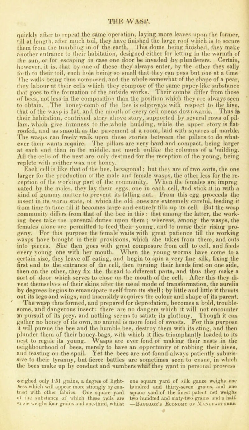 THE VVASR quickly after to repeat the same operation, laying more leaves upon (he former, till at length, after much toil, they have finished the large roof which is to secure them from the tumbling in of the earth. This dome being finished, they make another entrance to their habitation, designed either for letting in the warmth of the snn, or for escaping in case one door be invaded by plunderers. Certain, liowever, it is. that by one of these they always enter, by the other they sally fortlj to their toil, eacii hole being .so small that they can pass but one at a time I’he walls being thus composed, and the whole somewhat of the shape of a pear, they labour at their cells which they compose of the same paper like substance that goes to the formation of the outside works. Their combs differ from those of bees, not less in the composition than the position which they arc alway'S seen to obtain. The honey-coml' of the bee is edgeways with respect to the hive, that of the wasp is flat, and the mouth of every cell opens dow nwartls. Thus is their habitation, contrived story above story, sn))ported by several rows of pil- lars, which give firmness to the whole building, while the upper story is flat- roofed, and as smooth as the pavement of a room, laid with squares of marble, riie wasps can freely walk tqmn these .‘lories between the pillars to do what- ever their wants require. The pillars are very hard and compact, being larger at each end than in the middle, not much unlike the columns of a building. All the cells of the nest are only destined for the reception of the young, being replete with neither wax nor honey. Each cell is like that of the bee, hexagonal; but they are of two sorts, the one larger for the production of the male and female wasps, the other less for the re- ception of the x\orking part of the community. When the females are impreg nated by the males, they lay their eggs, one in each cell, And stick it in with a kind of gummy mailer to jireveut its falling out. From tiiis egg proceeds the insect in its worm state, of which the old ones are extremely careful, feeding it from time to time till it becomes large and entirely fills up its cell. But the wasp community differs from that of the bee in this; tliat among the latter, the work- ing bees take the parental duties upon them ; whereas, among the wasps, the females alone are permitted to feed their young, and to nurse their rising pro- geny. For this purpose the female waits with great patience till the working wasps have brought in their provisions, which she takes from them, and cuts into pieces. She then goes with great composure from cell to cell, and feed.s every young one with her mouth. When the young worms have come to a certain size, they leave off eating, and begin to spin a very fine silk, fixing the first end to the entrance of tlie cell, then turning their heads first on one side, then on the other, they fix the thread to different parts, and thus they make a sort of door which serves to close up the mouth of the cell. After this they di- vest themselves of their skins after the usual mode of transformation, the atirelia by degrees begins to emancipate itself from its shell; by little and little it thrusts out its legs and wings, and insensibly acquires the colour and shape of its parent. The wasp thus formed, and prepared for depredation, becomes a bold, trouble- some, and dangerous insect: there are no dangers which it will not encounter jn pursuit of its prey, and nothing seems to satiate its gluttony. Though it can gather no honey of its own, no animal is more f ond of sweets. For this purpose it will pursue the bee and the hurnble-bee, destroy them with its sting, and then plunder them of their honey-bags, with which it flies triumphantly loaded to its nest to regale its young. Wasps are ever fond of making their nests in the neighbourhood of bees, merely to have an opportunity of robbing their hives, and feasting on the spoil. Yet the bees are not found always patiently submis- sive to their tyranny, but fierce battles are sometimes seen to ensue, in which the bees make up by conduct and numbers what they want in personal proxvess ♦weighed only 151 grains, a degree of light- one square yard of silk gauze weighs one nes.s which will appear more strongly by con- hundred and thirty-seven grains, and one tiiist with other fabrics. One square yard square yard of the finest patent net weighs ol the substance of which these veils are two hundred and sixty-two grains and a halt. Ml.ule weighs four grains and onu-third, whilst —liAtiUAOK's Economy ok Ma-m-kaotukk*.