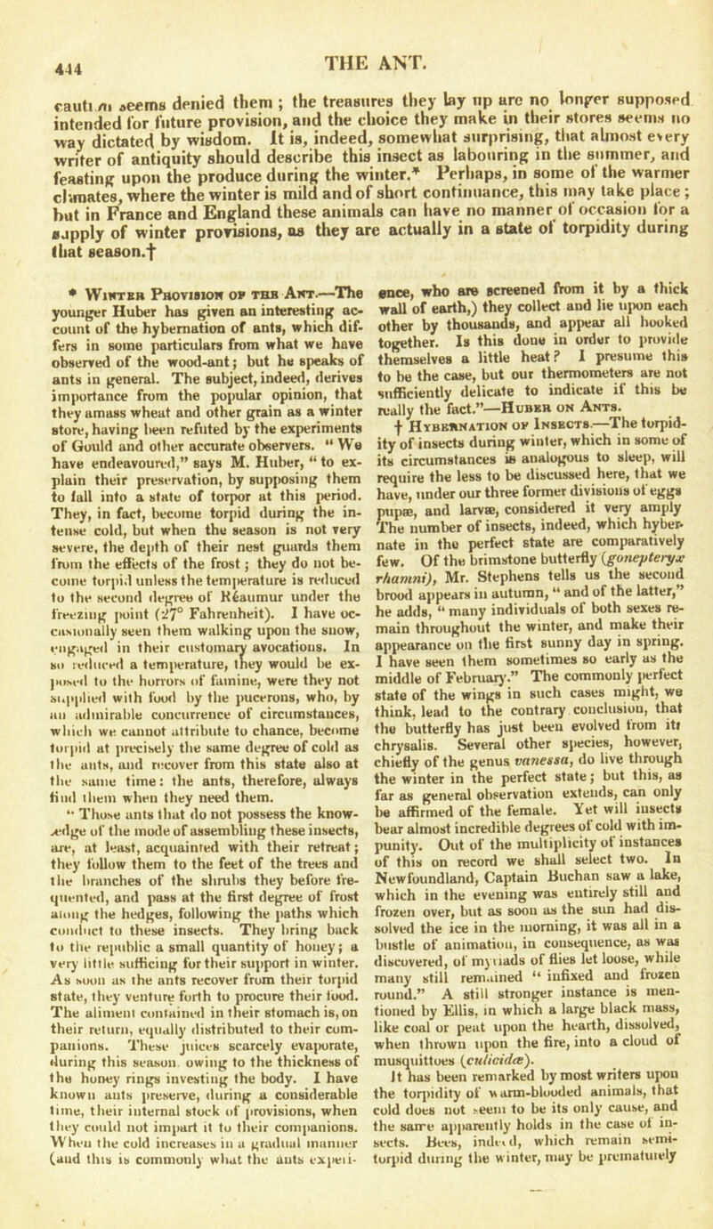 cauti /ti aeema denied them ; the treasures tliey lay up are no lonjrcr supposed intended for future provision, and the choice they make in their stores seems no way dictated by wisdom. It is, indeed, somewhat surprising, tliat almost e>ery writer of antiquity should describe this insect as labouring in the summer, and feasting upon the produce during the winter.* Perhaps, in some of the warmer climates, where the winter is mild and of short continuance, this may lake place; hut in France and England these animals can have no manner of occasion for a ■apply of winter prorisions, as they are actually in a state ol torpidity during that season.*]* • WucTEB PaoviBioH OF THH Am'.—^Ths younger Huber has given an interesting ac- count of the hybernation of ants, which dif- fers in some particulars from what we have observerl of the wood-ant; but he speaks of ants in general. The subject, indeed, derives importance from the popular opinion, that they amass wheat and other grain as a winter store, having been refuted by the experiments of Gould and other accurate observers. “We have endeavoua'<l,” says M. Hulrer, “ to ex- plain their preservation, by sup])Osing them to fall into a state of torpor at this i)eriod. They, in fact, become torpid during the in- tense cold, but when the season is not very severe, the depth of their nest guards them from the effects of the frost; they do not be- come torpid unless the temjHjrature is reduced to the second degree of Reaumur under the freezing i>oiut {*^7° Fahrenheit). I have oc- citsionally seen them walking upon the snow, engaged in their customary avocations. In so !e<iiiced a temiwrature, they would be ex- jiosed to the horrors of famine, were they not supplied with foo<l by the pucerons, who, by an admirable concurrence of circumstances, which we cannot attribute to chance, become lor|iid at precisely the same degree of cold as the ants, and recover from this state also at the same time: the ants, therefore, always find them when they need them. “ Those ants that do not possess the know- A'dge of the mode of assembling these insects, are, at least, acquainted with their retreat; they follow them to the feet of the trees and the branches of the shrubs they before fre- quented, and pass at the first degree of frost along the hedges, following the paths which conduct to these insects. They bring back to the republic a small quantity of honey; a very little sufficing fur their support in winter. As MHin us the ants recover from their torpid state, they venture forth to procure their loixl. The alimeni contained in their stomach is, on their return, equally distributed to their com- panions. These juices scarcely evajiorate, during this season owing to the thickness of the honey rings investing the body. I have known ants preserve, during a considerable time, their internal stuck of provisions, when they could nut impart it to their companions. When the cold increases in a gradual manner (and this is commonly what the ants expeii- «noe, who are screened IVom it by a thick wall of earth,) they collect and lie uiron each other by thousands, and apitear all hooked together. Is this done in order to jirovide themselves a little heat? 1 presume this to be the case, but our thermometers are not sufficiently delicate to indicate if this be really the fact.”—Hubkr on Ants. f Hybernation of Insects.—The torpid- ity of insects during winter, which in some of its circumstances ie analogous to sleep, will require the less to be discussed here, that we have, under our three former divisions of eggs pupse, and larvae, considered it very amply The number of insects, indeed, which hyber- nate in the perfect state are comparatively few. Of the brimstone butterfly {gonepteryx rhamni), Mr. Stephens tells us the second brood ajipears iu autumn, “ and of the latter, ’ he adds, “ many individuals of both sexes re- main throughout the winter, and make their appearance on the first sunny day in spring. 1 have seen them sometimes so early as the middle of February.” The commonly jierfect state of the wings in such cases might, we think, lead to the contrary conclusion, that the butterfly has just been evolved from iti chrysalis. Several other species, however, chiefly of the genus vanessa, do live through the winter in the perfect state; but this, as far as general observation extends, can only be affirmed of the female. Yet will insects bear almost incredible degrees ol cold with im- punity. Out of the multiplicity ot instances of this on record we shall select two. In Newfoundland, Captain Huchan saw a lake, which in the evening was entirely still and frozen over, but as soon as the sun had dis- solved the ice in the morning, it was all in a bustle of animation, in consequence, as wa* discovered, of myiiads of flies let loose, while many still rem.iined “ infixed and frozen round.” A still stronger instance is men- tioned by Kills, in which a large black mass, like coal or peat upon the hearth, dissolved, when thrown upon the fire, into a cloud of musquittoes {cnticidee'). It has been remarked by most writers upon the torjiidity of warm-blooded animals, that cold does not seem to be its only cause, and the sarre apjmrently holds in the case ot in- sects. Bees, indeid, which remain semi- torpid during the winter, may be prcinatuiely