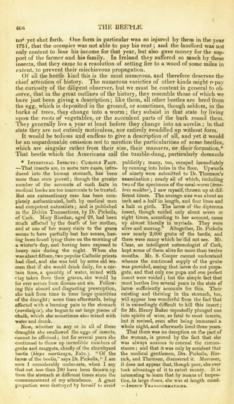 46ft THE BEE1±J5. no^ yet shot forth. One farm in particular was so injured by thena in the year 1751, that the occupier was not able to pay his rent; and the landlord was not only content to lose his income for that year, but also gave money for the sup- port of the farmer and his family. In Ireland they suffered so much by these insects, that they came to a resolution of setting fire to a wood of some miles in extent, to prevent their mischievous propagation. Of all the beetle kind this is the most numerous, and therefore deserves the chief attention of history. The numerous varieties of other kinds might r* pay the curiosity of the diligent observer, but we must be content in general to ol> serve, that in the great outlines of the history, they resemble those of which we have just been giving a description; like them, all other beetles are bred from the egg, which is deposited in the ground, or sometimes, though seldom, in the barks of trees, they change into a worm; they subsist in that state by living upon the roots of vegetables, or the succulent parts of the bark round them. '1 ney generally live a year at least before they change into an uurelia; in that state they are not entirely motionless, nor entirely swaddled up without form. It would be tedious and endless to give a description of all, and yet it would be an unpardonable omission not to mention the particularities of some beetles, which are singular rather from their size, their manners, or their formation.''' That beetle which the Americans call the tumble-dung, particularly demands * Intestinal Insects : Curious Fact. —That insects are, in some rare cases, intro- duced into the human stomach, has been more than once proved; though the greater number of the accounts of such facts in medical books are too inaccurate to be trusted. But one extraordinary case has been com- pletely authenticated, both by medical men and competent naturalists; and is published in the Dublin Transewtions, by Dr. Pickells, of Cork. Mary Riordan, aged 28, had been much affected by the death of her mother, and at one of her many visits to the grave seems to have partially lost her senses, hav- ing been found lying there on the morning of a winter’s day, and having been exposed to heavy rain during the night. When she was about fifteen, two popular Catholic priests had died, and she was told by some old wo- men that if she would drink daily, for a cer- tain time, a quantity of water, mixed with flay taken from therr graves, she would be fur ever secure from disease and sin. Follow- ing this absunl and disgusting prescription, she took from time to time large quantities of the draught; some time afterwards, being affected with a buruing pain in the stomach (cardialgia), she began to eat large pieces of chalk, which she sometimes also mixed with water and drank. Now, whether in any or in all of these draughts she swallowed the eggs of insects, cannot be afiirmed; but for several years she continued to throw up incredible numbers of grubs and maggots, chiefly of the churchyard beetle {bUtpx ritortisaga, Fabr.). “Of the larvae of the beetle,” says Dr. Pickells, “ I am sure I considerably under-rate, when I say that not less than 700 have been thrown up from the stomach at difierent times since the commencement of my attendance. A great proportion were destroyed by herself to avoid publicity; many, too, escaped immediately by running into holes in the floor. Upwards of ninety were submitted to Dr. Thomson’s examination ; nearly all of which, including two of the specimens of the meal-worm [tene- hrio moUtor), I saw myself, thrown up at dif- ferent times. The average size was about an inch and a half in length, and four lines and a halt in girth. The larvsa of the dipterous insect, though voided only about seven or eight times, according to her account, came up almost literally in myriads. They were alive and moving.” Altogether, Dr. Pickells saw nearly 2,000 gmbs of the beetle, and there were many which he did not see. Mr. Clear, an intelligent entomologist of Cork, kept some of them alive for more than twelve months. Mr. S. Cooper cannot understand whence the continued supply of the grubs was provided, seeing that larvee do not propa- gate, and that only one pupa and one perfect insect were voided; but the simple fact that must beetles live several years in the state of larv® sufficiently accounts for this. Their existing and thriving in the stomach, too, will appear less wonderful from the fact that it is exceedingly difficult to kill this insect; for Mr. Hen^ Baker repeatedly plunged one into spirits of wine, so fatal to most insects, but it revived, even after being immersed a whole night, and afterwards lived three years. That there was no deception on the part of the woman, is proved by the fact that she was always anxious to conceal the circum- stance ; and that it was only by accident that the medical gentlemen, Drs. Pickells, Her- rick, and Thomson, discovered it. Moreover, it does not appear that, though poor, she ever took advantage of it to extort money. It is interesting to learn that by means of turpen- tine, in large doses, she was at length cured. —Insect Thansformatiuns.