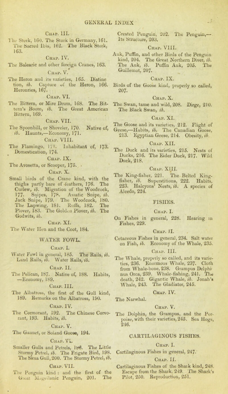 CUAP. III. The Stork, 160. The Stork in Germany, 161. The Sacred Ibis, 162. The Black Stork, 163. Chap. IV. The Balearic and other foreign Cranes, 163. Chap. V. The Heron and its varieties, 165. Distinc tion, ib. Capture of the Heron, 166. Heronries, 167. Chap. VI. The Bittern, or Mire Drum, 168. The Bit- tern’s Boom, ib. The Great American Bittern, 169. . Chap. VII. The Spoonbill, or Shoveler, I70. Native of, ib. Haunts,—Economy, 171. Chap. VIII. The Flamingo, 171. Inhabitant of, 173. Domestication, 174. Chap. IX. The Avosetta, or Scooper, 175. ■ ' Chap. X. Small birds of the Crane kind, with the thighs partly bare of leathers, 176. The Curlew, ib. Migration of the Woodcock, 177. Snipes, I78. Asiatic Snipe, ib. Jack Snipe, 179. The Woodcock, 180. The Lapwing, 181. Riitis, 182. The Plover, 183. The Golden Plover, ib. The Godwits, ib. Chap. XI. The Water Hen and the Coot, 184. WATER FOWL. Chap. I. Water Fowl in general, 185. The Rails, ib. Land Rails, ib. Water Kails, ib. Chap. II. The Pelican, 187. Native of, 188. Habits, —Economy, 189. Chap. III. The Albatross, the first of the Gull kind, 189. Remarks on the Albatross, 190. Chap. IV. The Cormorant, 192. The Chinese Corvo- rant, 193. Habits, ib. Chap. V. The Ganiiet, or Soland Goose, 194. Chap. VL Smaller Gulls and Petrels, lw3. The Little Stormy Petrel, ib. The Frigate Bird, 198. The Skua Gull, 200. The Stormy Petrel, ib. Chap. VII. The Penguin kind : and the first of the Gieai M.i^eilanic Penguin, 201. The Crested Penguin, 202. The Penguin,— Its Structure, 203. Chap. VIII. Auk, Puffin, and other Birds of the Penguin kind, 204. The Great Northern Diver, ib. The Auk, ib. Puffin Auk, 205. The Guillemot, 207. Chap. IX. Birds of the Goose kind, properly so called, 207. Chap. X. The Swan, tame and wild, 208. Dirge, 210. The Black Swan, ib. Chap. XI. The Goose and its varieties, 212. Flight of Geese,—Habits, ib. The Canadian Goose, 213. Egyptian Geese, 214. Obesity, *5 Chap. XII. The Duck and its varieties, 215. Nests of Ducks, 216. The Eider Duck, 217. Wild Duck, 218. Chap. XHI. The King-fisher, 221. The Belted King- fisher, ib. Superstitions, 222. Habits, 223. Halcyons’ Nests, ib. A species of Alcedo, 224. FISHES. Chap. I. On Fishes in general, 228. Hearing in Fishes, 229. Chap. II. Cetaceous Fishes in general, 234. Salt water on Fish, ib. Economy of the Whale, 235. Chap. III. The Whale, properly so called, and its varie- ties, 236. Enormous Whale, 237. Cloth from Whale-bone, 238. Grampus Delphi nus Orca, 239. Whale-fishing, 241. The death, 242. Gigantic Whale, ib. Jonah’s Whale, 243. The Gladiator, 245. Chap. IV. The Narwhal. Chap. V. The Dolphin, the Grampus, and the Por- poise, with their varieties, 245. Sea Hogs, 246. CARTILAGINOUS FISHES. Chap. I. Cartilaginous Fishes in general, 247. Chap. II. Cartilaginous Fishes of the Shark kind, 248. Escape from the Shark, 249. The Shark’s Pilot, 250. Reproduction, 251.