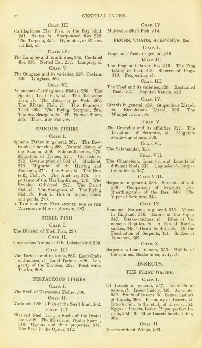 Chap. III- (.‘artilaginous Flat Fish, or the Ray kind, 251. Skates, ib. Sharp-nosed Ray, 252. The Torpedo, 254. Gyranotus, or Electri- cal Eel, ib. Chap. IV. The Lamprey and its affinities, 255. Cordated Eel, 256. Netted Eel, 257. Lamprey, ib. Chap. V. The Sturgeon and its varieties, 258. Caviare, 259. Isinglass, 260. Chap. VI. •Anomalous Cartilaginous Fishes, 260. The Spotted Toad Fish, ib. The Telescope Fish, ib. The Tobacco-pipe ^ish, 262. The Riband Fish, ib. The Four-eyed Toad, 263. The Flying Scorpion. 264. The Sea Scorpion, ib. The Horned Silure, 265. The Cuttle Fish, ib. SPINOUS FISHES. Chap. I. Spinous Fishes in general, 267. The Bow- banded Chetodon, 268. Natural history of the Salmon, 269. Salmon-fisheries, 270. Migration of Fishes, 271. Cod-fishery, 272. Consumption of Cod, ib. Mackerel, 273. Migration of the Herring and Mackerel, 274. The Sprat, ib. The But- terfly Fish, ib. The Anchovy, 275. Im- portance of the Herring-fishery, 276. The Streaked Gilt-head, 277. The Parrot Fish, ib. The Star-gazer, ib. The Flying Fish, ib. Fish in British streams, lakes, and ponds, 278. A Tabi.e op the Fisk anqled por in the Waters op Great Britain, 287. SHELL FISH. Chap. I. The Division of Shell Fish, 290. Chap. II. Crustaceous Animals of the Lobster kind, 290. Chap. III. The Tortoise and its kinds, 265. Land Crabs of Jamaica, ib. Land Tortoise, 296. Lon- gevity of the Tortoise, 297. Fresh-water Turtles, 298, TESTACEOUS FISHES. Chap. I. The Shell of Testaceous Fishes, 300. Chap. II. Turbinated Shell Fish of the Snail kind, 302. Chap. III. Bivalved Shell Fish, or Shells of the Oyster kind, 308. The Muscle, »5. Oyster Spawn, 310. Oysters and their properties, 311. The Pearl in the Oyster, 312. Chap. IV. Multivalve Shell Fish, 314. FROGS, TOADS, SERPENTS, &c. Chap. I. Frogs and Toads in general, 316. Chap. II. The Frog and its varieties, 316. The Frog taking its food, 318. Showers of Frogs, 319. Frog-eating, ib. Chap. III. The Toad and its varieties, 320. Reclaimed Toads, 321. Imputed Venom, 323. Chap. IV. Lizards in general, 325. Stupendous Lizard, ib. Bicephalous Lizard, 326. The Winged Lizard, ib. Chap. V. The Crocodile and its affinities, 327- The Leviathan of Scripture, ib. Alligators swallowing stones, 329. Chap. VI. The Salamander, 333. Chap. VII. The Chameleon, Iguanba, and Lizards of different kinds, 33.5. Chameleon’s antipa- thy to black, 337. Chap. VIII. Serpents in general, 338. Serpents of old. 3.39. Comparison of Serpents, 341. Breathing-tube of the Boa, 34.3. The Viper of .Scripture, 344. Chap. IX. Venomous Serpents in general, 345. Vipers in England, 346. Habits of the Viper, 347. Snake-catchers, ib. Bites of Ve- nomous Reptiles, ib. A Den of Rattle- snakes, 349. t Death by ditto, ib. On the Fascination of Serpents, 351. Snakes of Demerara, 352. Chap. X. Serpents without Venom, 353. Habits of the common Snake in captivity, ib. INSECTS. THE FIRST ORDER. Chap. I. Of Insects in general, 357. Instincts of nature, ib. Insect history, 358. Anecdote, 359. Study of Insects, ib. Sexual instinct of Insects, 360. Fecundity of Insects, ib. Introduction to the study of Insects, 362. Eggs of Insects, Larvae, Pupae, perfect In- sects, 362—3. Male Insects hatched first, 384. Chap. II. Insects without Wings, 36.3.