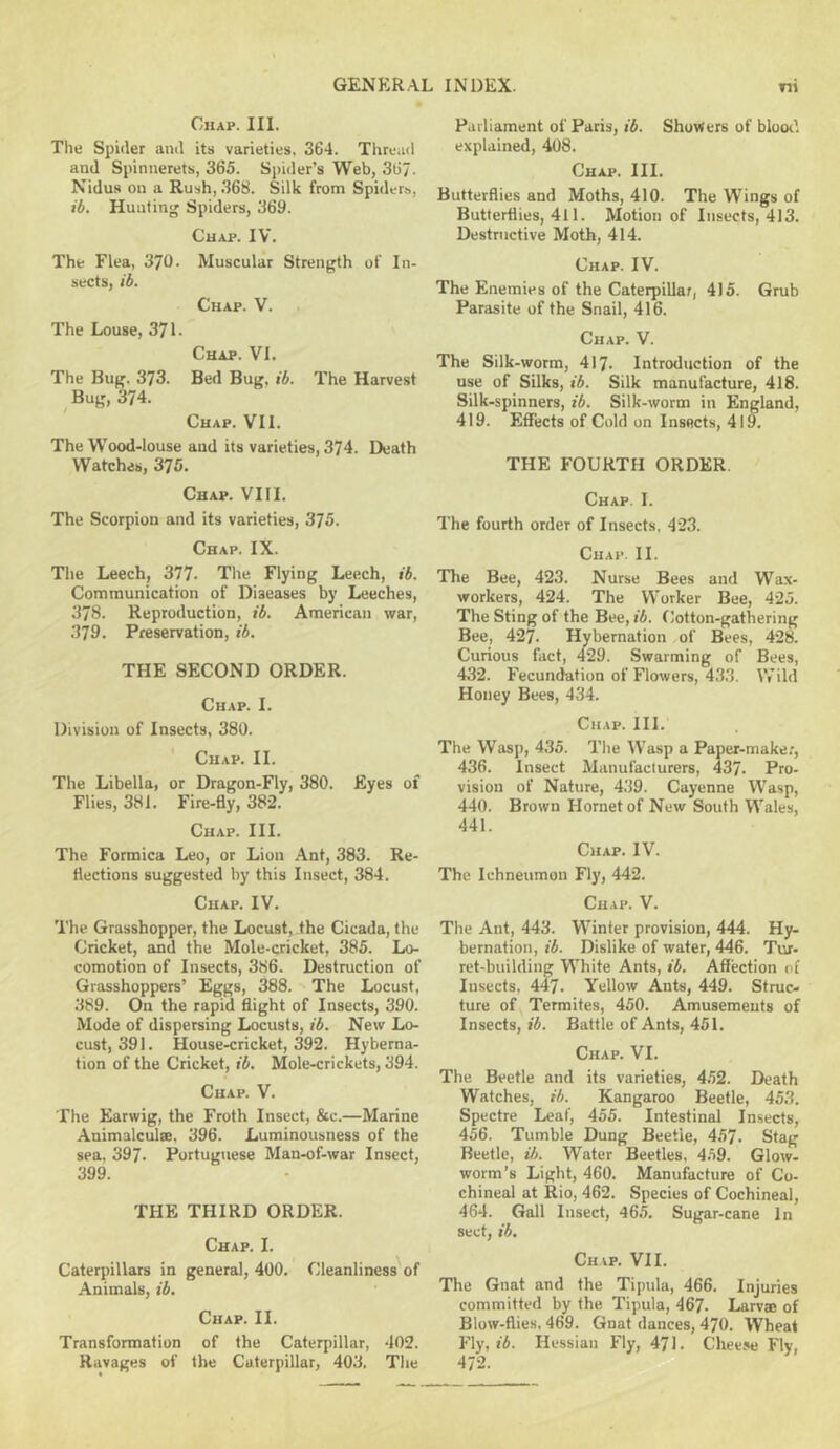 Chap. III. The Spider and its varieties, 364. Thread and Spinnerets, 365. Spider’s Web, 367. Nidus on a Rush, .368. Silk from Spiders, ib. Huntinjj Spiders, 369. Chap. IV. The Flea, 370. Muscular Strength of In- sects, ib. Chap. V. The Louse, 371. Chap. VI. The Bug. 373. Bed Bug, ib. The Harvest Bug, 374. Chap. VII. The Wood-louse aud its varieties, 374. Death Watches, 376. Chap. VIII. The Scorpion and its varieties, 375. Chap. IX. The Leech, 377. The Flying Leech, ib. Communication of Diseases by Leeches, 378. Reproduction, ib. American war, 379. Preservation, ib. THE SECOND ORDER. Chap. I. Division of Insects, 380. Chap. II. The Libella, or Dragon-Fly, 380. Eyes of Flies, 381. Fire-By, 382. Chap. III. The Formica Leo, or Lion Ant, 383. Re- flections suggested by this Insect, 384. Chap. IV. The Grasshopper, the Locust, the Cicada, the Cricket, and the Mole-cricket, 385. Lo- comotion of Insects, 386. Destruction of Grasshoppers’ Eggs, 388. The Locust, 389. On the rapid flight of Insects, 390. Mode of dispersing Locusts, ib. New Lo- cust, 391. House-cricket, 392. Hyberna- tion of the Cricket, ib. Mole-crickets, 394. Chap. V. The Earwig, the Froth Insect, &c.—Marine Animalcule. 396. Luminousness of the sea. 397. Portuguese Man-of-war Insect, 399. THE THIRD ORDER. Chap. I. Caterpillars in general, 400. Cleanliness^ of Animals, ib. Chap. II. Transformation of the Caterpillar, 402. Ravages of the Caterpillar, 403. Tiie Parliament of Paris, ib. Shorters of blood explained, 408. Chap. III. Butterflies and Moths, 410. The Wings of Butterflies, 411. Motion of Insects, 413. Destructive Moth, 414. Chap. IV. The Enemies of the Caterpillar, 415. Grub Parasite of the Snail, 416. Chap. V. The Silk-worm, 417. Introduction of the use of Silks, ib. Silk manufacture, 418. Silk-spinners, ib. Silk-worm in England, 419. Effects of Cold on Insects, 419. THE FOURTH ORDER. Chap. I. The fourth order of Insects. 423. Chap. II. Tire Bee, 423. Nurse Bees and Wax- workers, 424. The Worker Bee, 425. The Sting of the Bee, lA. Cotton-gathering Bee, 427. Hybernation of Bees, 428. Curious fact, 429. Swarming of Bees, 432. Fecundation of Flowers, 4.33. Wild Honey Bees, 434. Chap. III. The Wasp, 435. Tlie Wasp a Paper-make;, 436. Insect Manufacturers, 437. Pro- vision of Nature, 439. Cayenne Wasp, 440. Brown Hornet of New South Wales, 441. Chap. IV. The Ichneumon Fly, 442. Chap. V. The Ant, 443. Winter provision, 444. Hy- bernation, ib. Dislike of water, 446. Tur- ret-building White Ants, ib. Affection of Insects, 447. Yellow Ants, 449. Struc- ture of Termites, 450. Amusements of Insects, ib. Battle of Ants, 451. Chap. VI. The Beetle and its varieties, 452. Death Watches, ib. Kangaroo Beetle, 453. Spectre Leaf, 455. Intestinal Insects, 456. Tumble Dung Beetle, 457. Stag Beetle, ib. Water Beetles. 459. Glow- worm’s Light, 460. Manufacture of Co- chineal at Rio, 462. Species of Cochineal, 464. Gall Insect, 46.5. Sugar-cane In sect, ib. Chap. VII. The Gnat and the Tipula, 466. Injuries committed by the Tipula, 467. Larvae of Blow-flies. 469. Gnat dances, 470. Wheat Fly, «A. Hessian Fly, 471. Cheese Fly, 472.