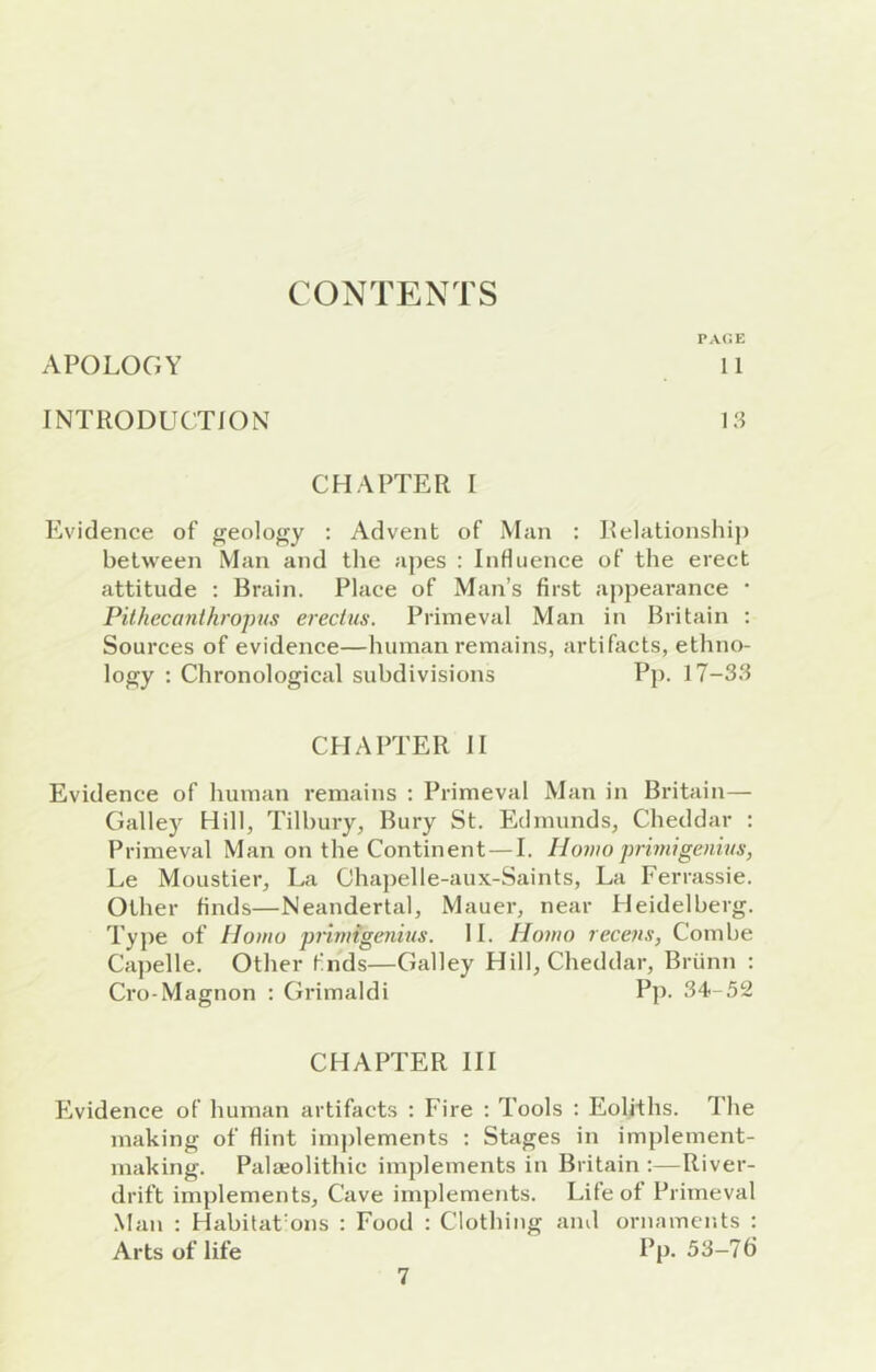 CONTENTS pa<;e APOLOGY 11 INTRODUCTION I.'i CHAPTER I Evidence of geology ; Advent of Man : Relationship between Man and the aj)es : InHuence of the erect attitude : Brain. Place of Man’s first appearance • Pithecanthropus erectus. Primeval Man in Britain : Sources of evidence—human remains, artifacts, ethno- logy : Chronological subdivisions Pp. 17-33 CHAPTER 11 Evidence of human remains : Primeval Man in Britain— Galley Hill, Tilbury, Bury St. Edmunds, Cheddar : Primeval Man on the Continent—I. Homo priniigenius, Le Moustier, La Chapelle-aux-Saints, La Ferrassie. Other finds—Neandertal, Mauer, near Heidelberg. Type of Homo primigenius. 11. Homo recens, Combe Ca])elle. Other fnds—Galley Hill, Cheddar, Briinn : Cro-Magnon : Grimaldi Pj). 34-.52 CHAPTER HI Eividence of human artifacts : Fire : Tools ; Eoliths. The making of flint implements ; Stages in implement- making. Palaeolithic implements in Britain :—River- drift implements. Cave implements. Life of Primeval .Man : HabitaCons : Food : Clothing and ornaments : Arts of life Pp- 33-7fi