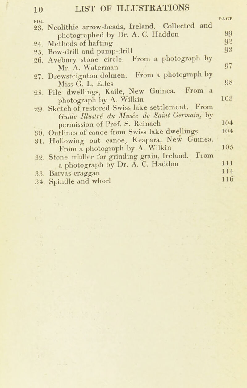 PAGE 23. Neolithic arrow-heads, Ireland. Collected and ])hotogra])hed by Dr. A. C. Haddon 89 24. Methods of hafting 92 25. Bow-drill and ])ump-drill 98 2d. Avebury stone circle. From a jiholograph by Mr. A. Waterman 97 27. Drewsteignton dolmen. From a j)hotogra])h by Miss G. L. Elies 98 28. Pile dwellings, Kaile, New Guinea. From a photogra])h by A. Wilkin 108 29. Sketch of restored Swiss lake settlement. From Gnide Illustre du Mus'ee de Saint-Germain, by permission of Prof. S. Reinach 104 30. Outlines of canoe from Swiss lake dwellings 104 31. Hollowing out canoe, Keapara, New Guinea. From a ])hotograj)h by A. Wilkin 105 32. Stone m'uller for grinding grain, Ireland. From a photogra])h by Dr. A. C. Haddon 111 33. Barvas craggan ll'^' 34. Spindle and whorl Hd