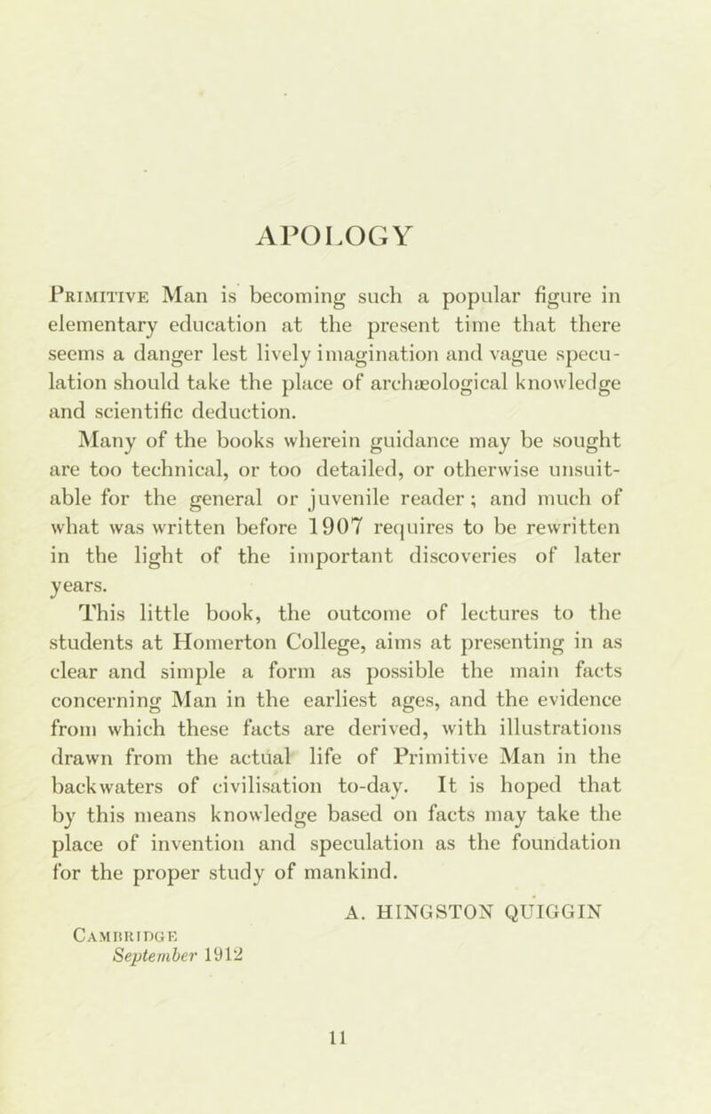 APOLOGY Primitive Man is becoming such a popular figure in elementary education at the present time that there seems a danger lest lively imagination and vague specu- lation should take the place of archaeological knowledge and scientific deduction. Many of the books wherein guidance may be sought are too technical, or too detailed, or otherwise unsuit- able for the general or juvenile reader; and much of what was written before 1907 recpiires to be rewritten in the light of the important discoveries of later years. This little book, the outcome of lectures to the students at Homerton College, aims at presenting in as clear and simple a form as possible the main facts concerning Man in the earliest ages, and the evidence from which these facts are derived, with illustrations drawn from the actual life of Primitive Man in the backwaters of civilisation to-day. It is hoped that by this means knowledge based on facts may take the place of invention and speculation as the foundation for the proper study of mankind. A. KINGSTON QUIGGIN CAMKRinOE September 1912