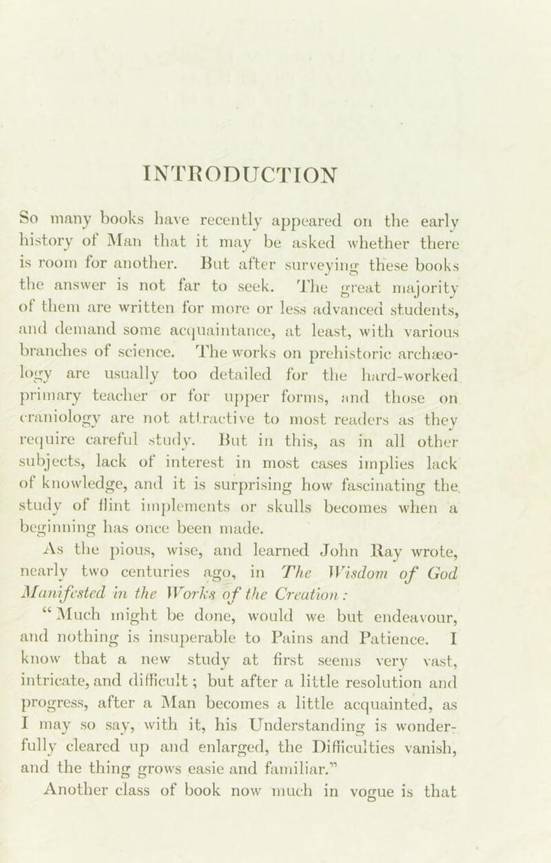 INTRODUCTION So many books have recently appeared on the earlv history ot Man that it may be asked whether there is room for another, hut after surveying these hooks the answer is not far to seek. The great majority of them are written for more or less advanced students, and demand some accjuaintance, at least, with various branches of science. The works on prehistoric archteo- logy are usually too detailed for the hard-worked primary teacher or for upper forms, and those on craniology are not attractive to most readers as they re(|uire careful study. hut in this, as in all other subjects, lack of interest in most cases implies lack of knowledge, and it is surprising how fascinating the. study of flint implements or skulls becomes when a beg inning has once been made. As the pious, wise, and learned John hay wrote, nearly two centuries ago, in The Wisdovi of God Manifested in the IFor/i.? of the Creation: “ iMuch might he done, would we but endeavour, and nothing is insuperable to Pains and Patience. I know that a new study at first seems very vast, intricate, and difficult; but after a little resolution and progress, after a Man becomes a little acquainted, as I may so say, with it, his Understanding is wonder- fully cleared up and enlarged, the Difllculties vanish, and the thing grows easie and familiar.'” Another class of hook now much in vogue is that