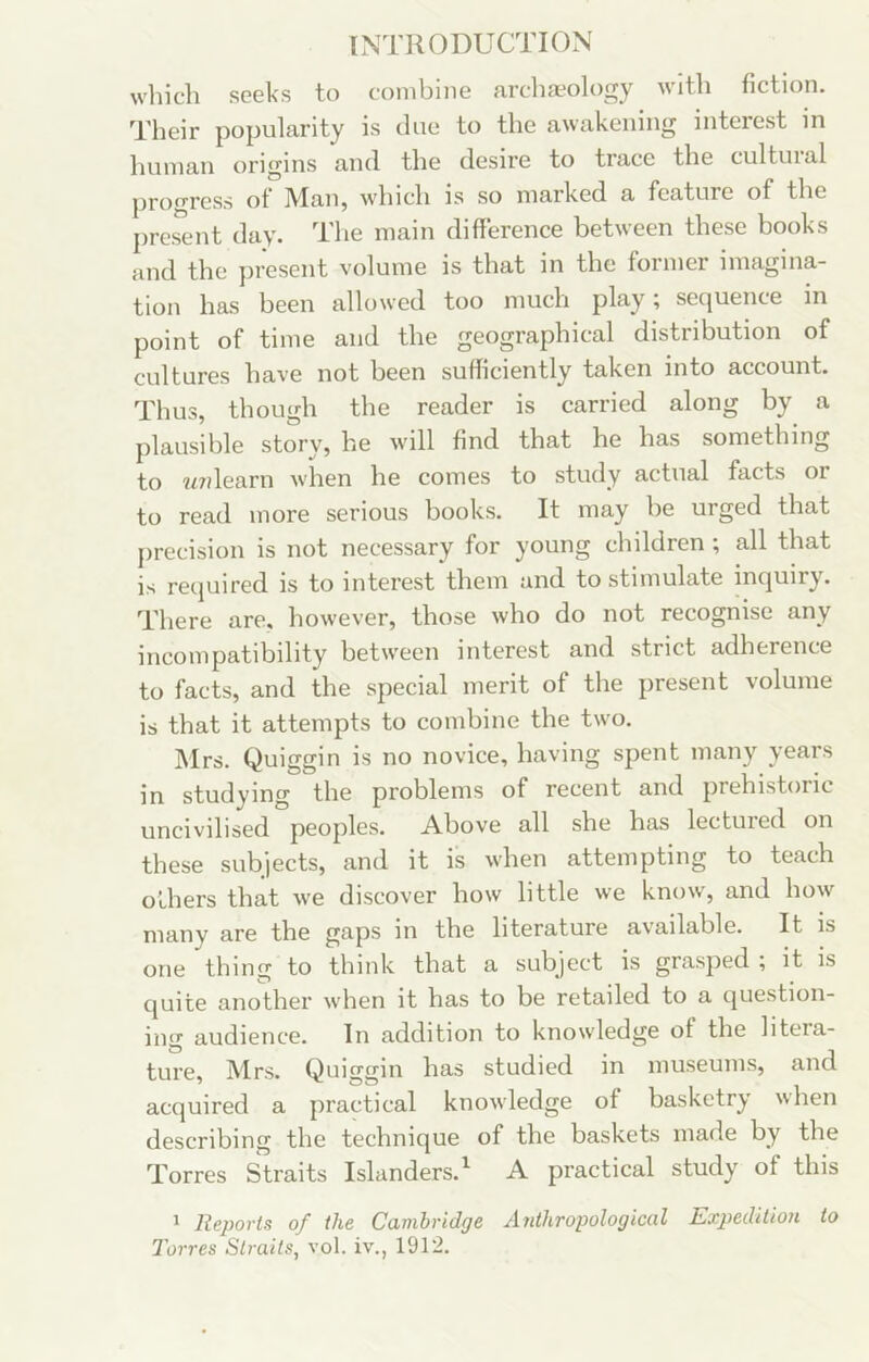 wliich seeks to combine arclia-ology with fiction. Their popularity is due to the awakening interest in human origins and the desire to trace the cultuial progress ot Man, which is so marked a feature of the present day. The main difference between these books and the jn'esent volume is that in the former imagina- tion has been allowed too much ^ scc|uence in point of time and the geographical distribution of cultures have not been sufficiently taken into account. Thus, though the reader is carried along by a plausible story, he will find that he has something to ?47dearn when he comes to study actual facts or to read more serious books. It may be urged that precision is not necessary for young children ; all that is required is to interest them and to stimulate inquiry. There are, however, those who do not recognise any incompatibility between interest and strict adherence to facts, and the special merit of the present volume is that it attempts to combine the two. Mrs. Quiggin is no novice, having spent many years in studying the problems of recent and prehistoric uncivilised peoples. Above all she has lectuied on these subjects, and it is when attempting to teach Others that we discover how little we know, and how many are the gaps in the literature available. It is one thing to think that a subject is grasped ; it is quite another when it has to be retailed to a question- ing audience. In addition to knowledge of the litera- ture, Mrs. Quiggin has studied in museums, and acquired a practical knowledge of basketry when describing the technique of the baskets made by the Torres Straits Islanders.^ A practical study of this ^ Reports of the Cambridge Anthropological Expedition to Torres Straits, vol. iv., 1912.