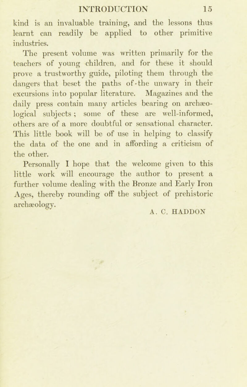 kind is an invaluable training, and the lessons thus learnt can readily be applied to other primitive industries. The present volume was written primarily for the teachers of young children, and for these it should prove a trustworthy guide, piloting them through the dangers that beset the paths of*the unwary in their excursions into popular literature. Magazines and the daily press contain many articles bearing on archaeo- logical subjects ; some of these ai’e well-informed, others are of a more doubtful or sensational character. This little book will be of use in helping to classify the data of the one and in affording a criticism of the other. Personally I hope that the welcome given to this little work will encourage the author to present a further volume dealing with the Bronze and Early Iron Ages, thereby rounding off the subject of prehistoric archaeology. A. C. HADDON