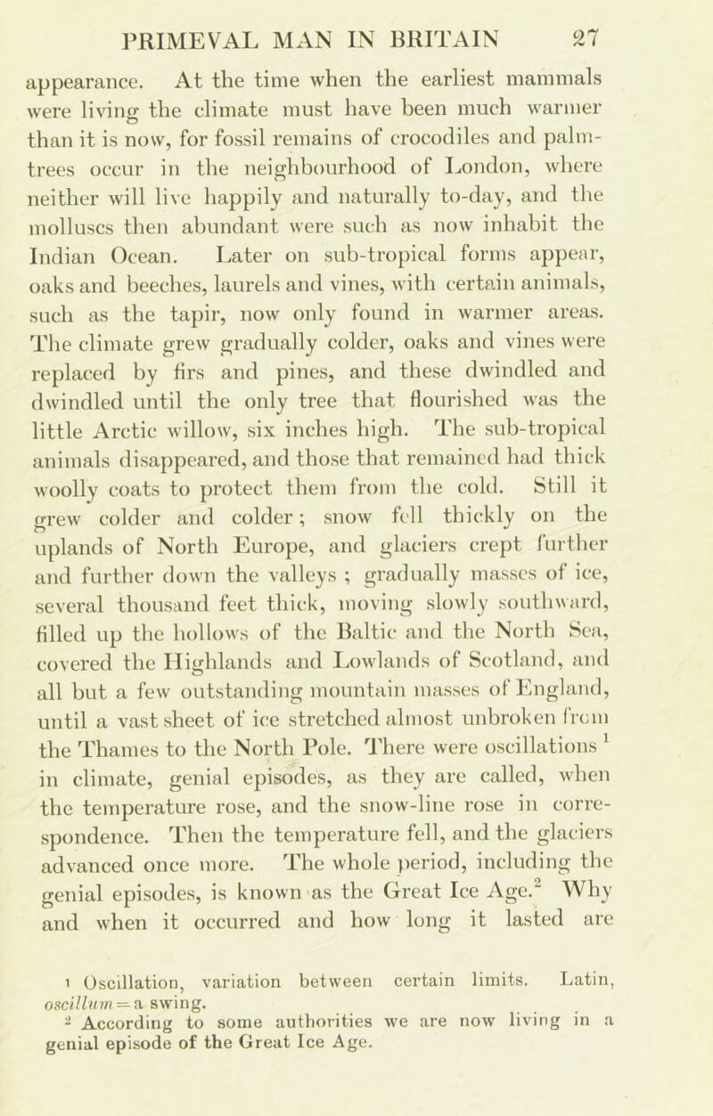 l^RIMEVAL MAN IN BRITAIN appearance. At the time when the earliest mammals were living the climate must have been much warmer O than it is now, for fossil remains of crocodiles and palm- trees occur in the neighbourhood of London, where neither will live happily and naturally to-day, and the molluscs then abundant were such as now inhabit the Indian Ocean. Later on sub-tropical forms appear, oaks and beeches, laurels and vines, with certain animals, such as the tapir, now only found in warmer areas. The climate grew gradually colder, oaks and vines were replaced by firs and pines, and these dwindled and dwindled until the only tree that flourished was the little Arctic willow, six inches high. The sub-tropical animals disappeared, and those that remained had thick woolly coats to protect them from the cold. Still it grew colder and colder; snow fell thickly on the uplands of North Europe, and glaciers crept further and further down the valleys ; gradually masses of ice, several thousand feet thick, moving slowly southward, filled up the hollows of the Baltic and the North Sea, covered the Highlands and I.owlands of Scotland, and all but a few outstanding mountain masses of England, until a vast sheet of ice stretched almost unbroken from the Thames to the North Role, 'i’here were oscillations ' in climate, genial episodes, as they are called, when the temperature rose, and the snow-line rose in corre- spondence. Then the temperature fell, and the glaciers advanced once more. The whole jieriod, including the genial episodes, is known as the Great Ice Age.^ Why and when it occurred and how long it lasted are 1 Oscillation, variation between certain limits. Latin, osci7f«on=-a swing. ^ According to some authorities we are now living in a genial episode of the Great Ice Age.