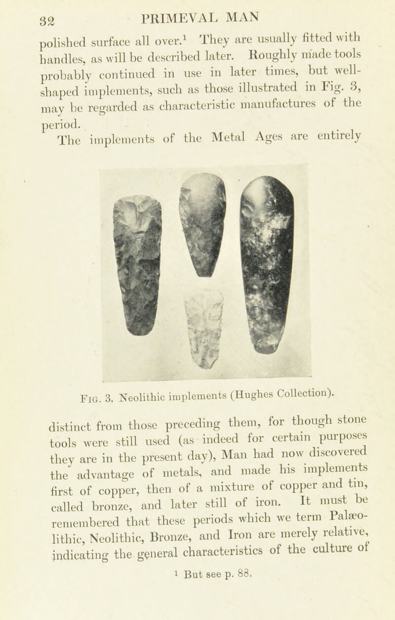 polished surface all overd They are usually fitted with handles, as will be described later. Roughly niade tools probably continued in use in later times, but well- shaped iinpleinents, such as those illustrated in Pig. 3, may be regarded as characteristic manufactures of the period. The implements of the Metal Ages are entirely Fig. 3. Neolithic implements (Hughes Collection). di.stinct from those preceding them, for though stone tools were still used (as indeed for certain purposes they are in the present day), Man had now discovered the advantage of metals, and made his implements first of copper, then of a mixture of copper and tin, called bronze, and later still of iron. It must be remembered that these periods which we term Pala?o- lithic. Neolithic, Bronze, and Iron are merely relative, indicating the general characteristics of the culture of 1 But see p. 88.