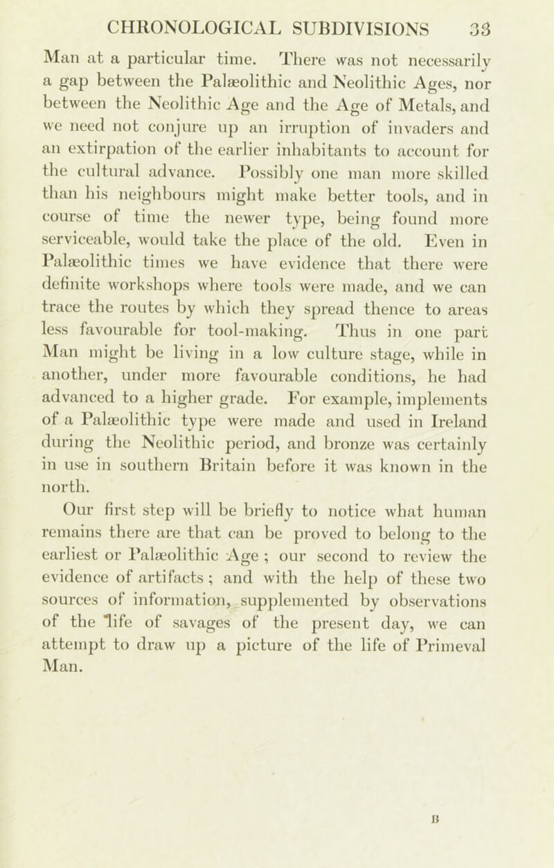 Man at a particular time. There was not necessarily a gap between the Palaeolithic and Neolithic Ages, nor between the Neolithic Age and the Age of Metals, and we need not conjure up an irruption of invaders and an extirpation ot the earlier inhabitants to account for tlie cultural advance. Possibly one man more skilled than his neighbours might make better tools, and in course of time the newer type, being found more serviceable, would take the place of the old, Kven in Paheolithic times we have evidence that there were definite workshops where tools were made, and we can trace the routes by which they spread thence to areas less favourable for tool-making. Thus in one part Man might be living in a low culture stage, while in another, under more favourable conditions, be had ad vanced to a higher grade. For example, implements of a Palaeolithic type were made and used in Ireland during the Neolithic period, and bronze was certainly in use in southern Britain before it was known in the north. Our first step will be briefly to notice what human remains there are that can be proved to belong to the earliest or Paheolithic Age ; our second to review the evidence of artifacts; and with the help of these two sources of information, supjdemented by observations of the life of savages of the present day, we can attempt to draw up a picture of the life of Primeval Man. It