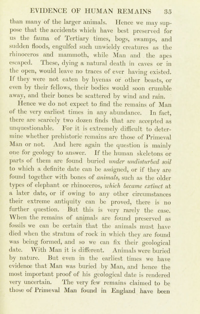 than many of the larger animals. Hence we may sup- pose that the accidents which have best preserved for us the fauna of Tertiary times, bogs, swamps, and sudden floods, engulfed such unwieldy creatures as the rhinoceros and mammoth, while Man and the apes escaped. These, dying a natural death in caves or in the open, would leave no traces of ever having existed. If they were not eaten by hyenas or other beasts, el- even by their fellows, their bodies would soon crumble away, and their bones be scattered by wind and rain. Hence we do not expect to find the remains of Man of the very earliest times in any abundance. In fact, there are scarcely two dozen finds that are accepted as un(|uestionable. For it is extremely difficult to deter- mine whether prehistoric remains are those of Primeval Man or not. And here again the question is mainly one for geology to answer. If the human skeletons or parts of them are found buried wider undisturbed soil to which a definite date can be assigned, or if they are found together with bones of animals^ such as the older types of elephant or rhinoceros, zchich became extinct at a later date, or if owing to any other circumstances their extreme antiquity can be proved, there is no further question. But this is very rarely the case. When the remains of animals are found preserved as fossils we can be certain that the animals must have died when the stratum of rock in which they are found was being formed, and so we can fix their geological date. With Man it is different. Animals were buried by nature. But even in the earliest times we have evidence that Man was buried by Man, and hence the most important proof of his geological date is rendered very uncertain. The very few remains claimed to be those of Primeval Man found in England have been