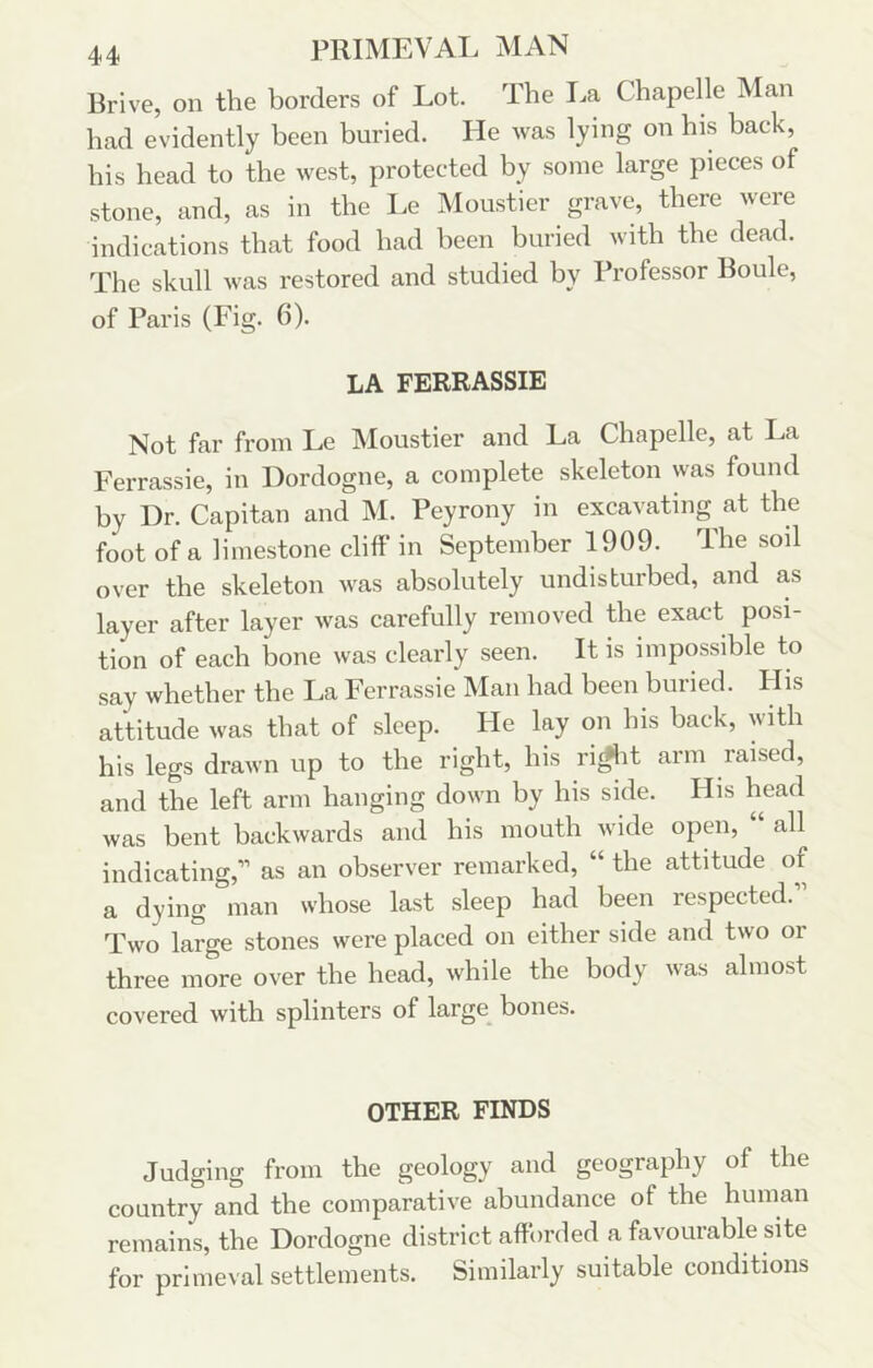 Rrive, on the borders of Lot. The I.a Chapelle Man had evidently been buried. He was lying on his back, his head to the west, protected by some large pieces of stone, and, as in the Le IMoustier grave, there were indications that food had been buried with the dead. The skull was restored and studied by Professor Boule, of Paris (Fig. 6). LA FERRASSIE Not far from Le Moustier and La Chapelle, at La Ferrassie, in Dordogne, a complete skeleton was found by Dr. Capitan and M. Peyrony in excavating at the foot of a limestone cliff’ in September 1909. The soil over the skeleton was absolutely undisturbed, and as layer after layer was carefully removed the exact posi- tion of each bone was clearly seen. It is impossible to say whether the La Ferrassie Man had been buried. His attitude was that of sleep. Fie lay on his back, with his legs drawn up to the right, his ri^it arm raised, and the left arm hanging down by his side. His head was bent backwards and his mouth wide open, all indicating,” as an observer remarked, “ the attitude of a dying man whose last sleep had been respected. Two large stones were placed on either side and two or three more over the head, while the body was almost covered with splinters of large bones. OTHER FINDS Judging from the geology and geography of the country and the comparative abundance of the human remains, the Dordogne district afforded a favourable site for primeval settlements. Similarly suitable conditions