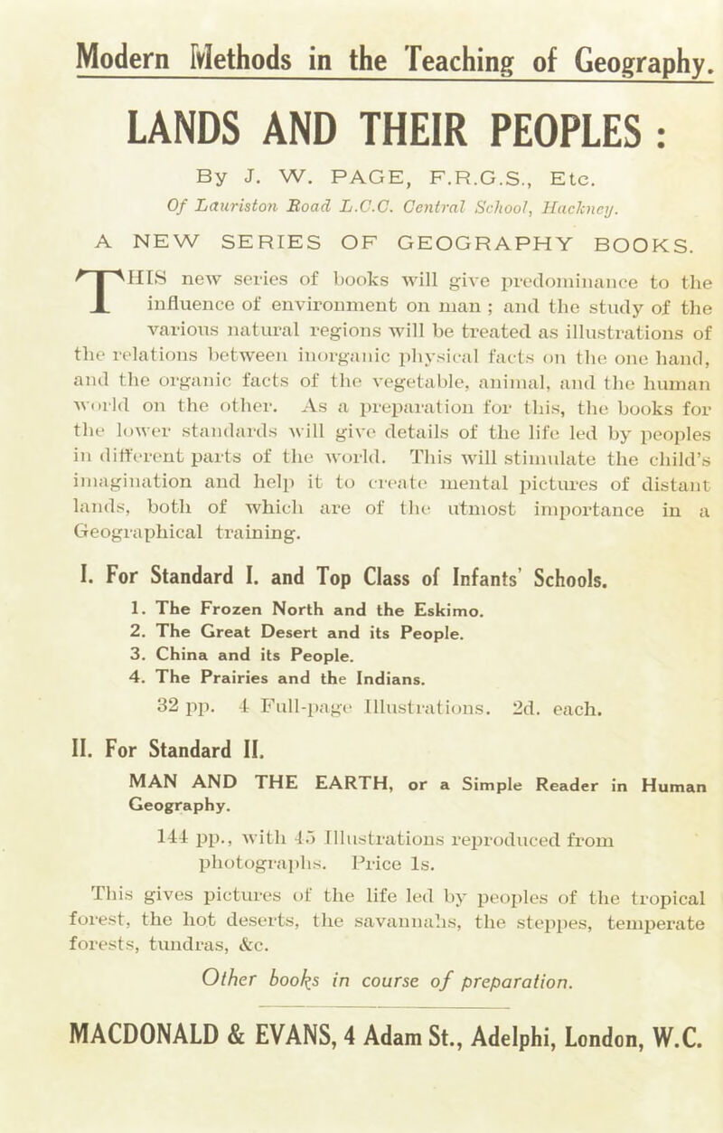 Modern Methods in the Teaching of Geography, LANDS AND THEIR PEOPLES : By J. W. PAGE, F.R.G.S., Etc. Of Lauriston Road L.C.C. Central School, Ihickncij. A NEW SERIES OF GEOGRAPHY BOOKS. This new series of books will give pretlomiiiaiiee to the influence of environment on man ; and the study of the various natural regions will he treated as illustrations of the relations hetween inorganic physical facts on the one hand, and the organic facts of the vegetalde, animal, and the human world on the other. As a preparation for this, the hooks for the lower standards Avill give details of the life led hy peoples in different parts of the world. This will stimulate the child’s imagination and help it to create mental pictures of distant lands, both of Avhich are of the utmost importance in a Geographical training. I. For Standard I. and Top Class of Infants’ Schools. 1. The Frozen North and the Eskimo. 2. The Great Desert and its People. 3. China and its People. 4. The Prairies and the Indians. 32 pji. -t Full-page Illustrations. 2d. each. II. For Standard II. MAN AND THE EARTH, or a Simple Reader in Human Geography. 141 pp., with 4.5 Illustrations reproduced from photographs. Price Is. This gives pictures of the life led hy peoples of the tropical forest, the hot deserts, the savannahs, the steppes, temperate forests, tundras, &c. Other book.s in course of preparation.