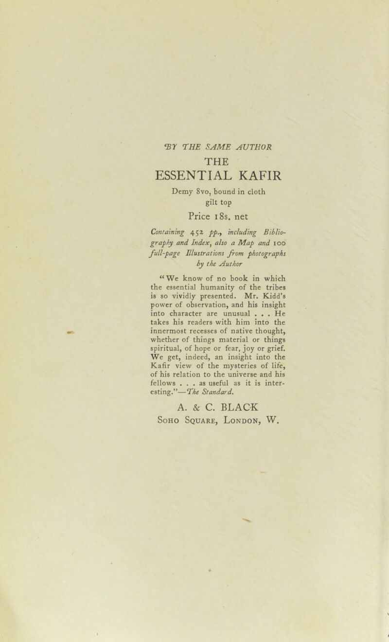 <Br THE SAME AUTHOR THE ESSENTIAL KAFIR Demy 8vo, bound in cloth gilt top Price 18s. net Containing 452 pp., including Biblio- graphy and Index, also a Map and 100 full-page Illustrations from photographs by the Author “We know of no book in which the essential humanity of the tribes is so vividly presented. Mr. Kidd’s power of observation, and his insight into character are unusual . . . He takes his readers with him into the innermost recesses of native thought, whether of things material or things spiritual, of hope or fear, joy or grief. We get, indeed, an insight into the Kafir view of the mysteries of life, of his relation to the universe and his fellows ... as useful as it is inter- esting.’’—The Standar d. A. & C. BLACK Soho Square, London, W.