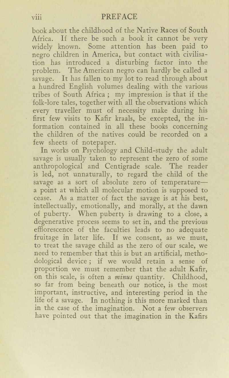 Vlll book about the childhood of the Native Races of South Africa. If there be such a book it cannot be very widely known. Some attention has been paid to negro children in America, but contact with civilisa- tion has introduced a disturbing factor into the problem. The American negro can hardly be called a savage. It has fallen to my lot to read through about a hundred English volumes dealing with the various tribes of South Africa ; my impression is that if the folk-lore tales, together with all the observations which every traveller must of necessity make during his first few visits to Kafir kraals, be excepted, the in- formation contained in all these books concerning the children of the natives could be recorded on a few sheets of notepaper. In works on Psychology and Child-study the adult savage is usually taken to represent the zero of some anthropological and Centigrade scale. The reader is led, not unnaturally, to regard the child of the savage as a sort of absolute zero of temperature— a point at which all molecular motion is supposed to cease. As a matter of fact the savage is at his best, intellectually, emotionally, and morally, at the dawn of puberty. When puberty is drawing to a close, a degenerative process seems to set in, and the previous efflorescence of the faculties leads to no adequate fruitage in later life. If we consent, as we must, to treat the savage child as the zero of our scale, we need to remember that this is but an artificial, metho- dological device ; if we would retain a sense of proportion we must remember that the adult Kafir, on this scale, is often a minus quantity. Childhood, so far from being beneath our notice, is the most important, instructive, and interesting period in the life of a savage. In nothing is this more marked than in the case of the imagination. Not a few observers have pointed out that the imagination in the Kafirs