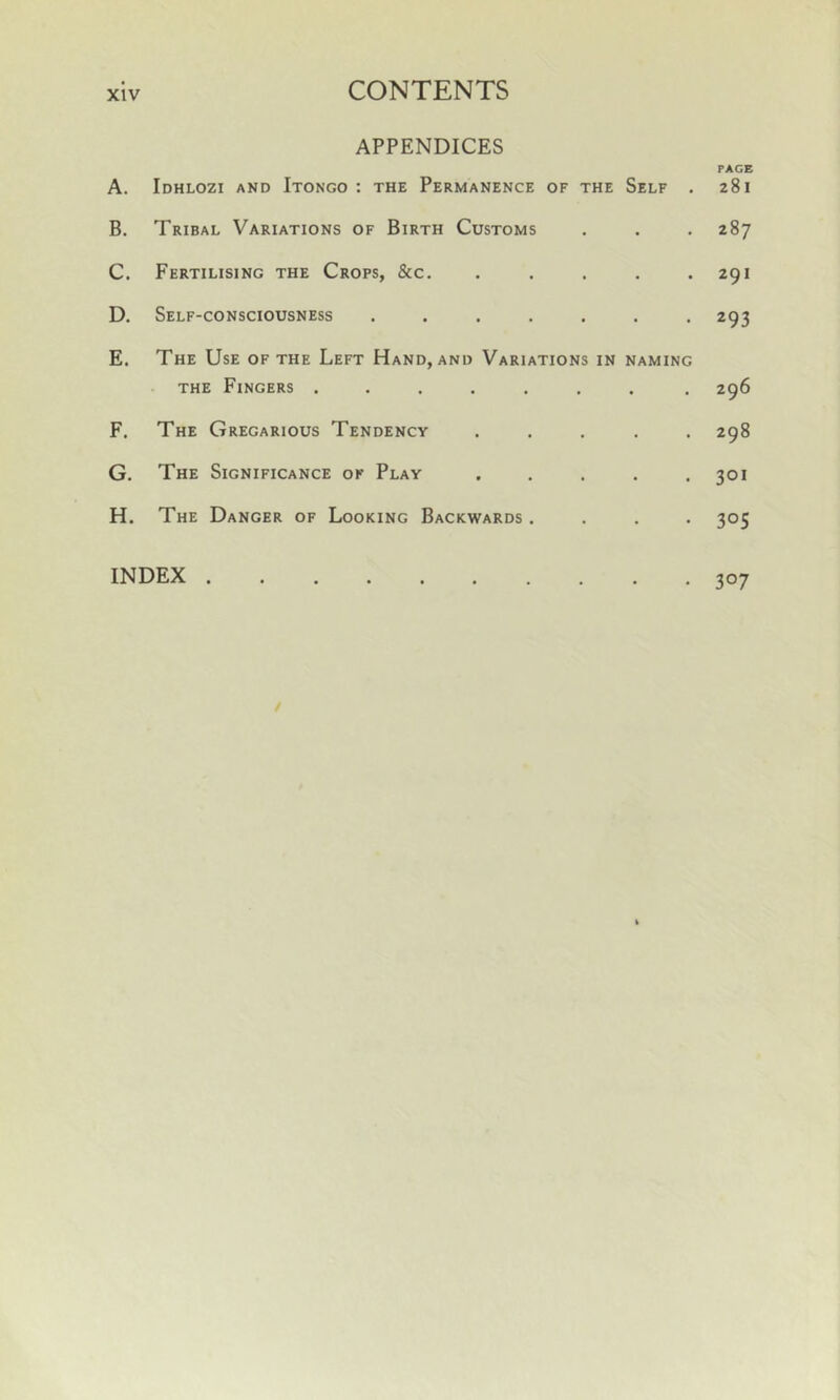 APPENDICES A. Idhlozi and Itongo : the Permanence of the Self . B. Tribal Variations of Birth Customs C. Fertilising the Crops, &c. . D. Self-consciousness ....... E. The Use of the Left Hand, and Variations in naming the Fingers ....... F. The Gregarious Tendency . . . . . G. The Significance of Play . . . . . H. The Danger of Looking Backwards . . . . INDEX PAGE 281 287 291 293 296 298 301 3°5 3°7
