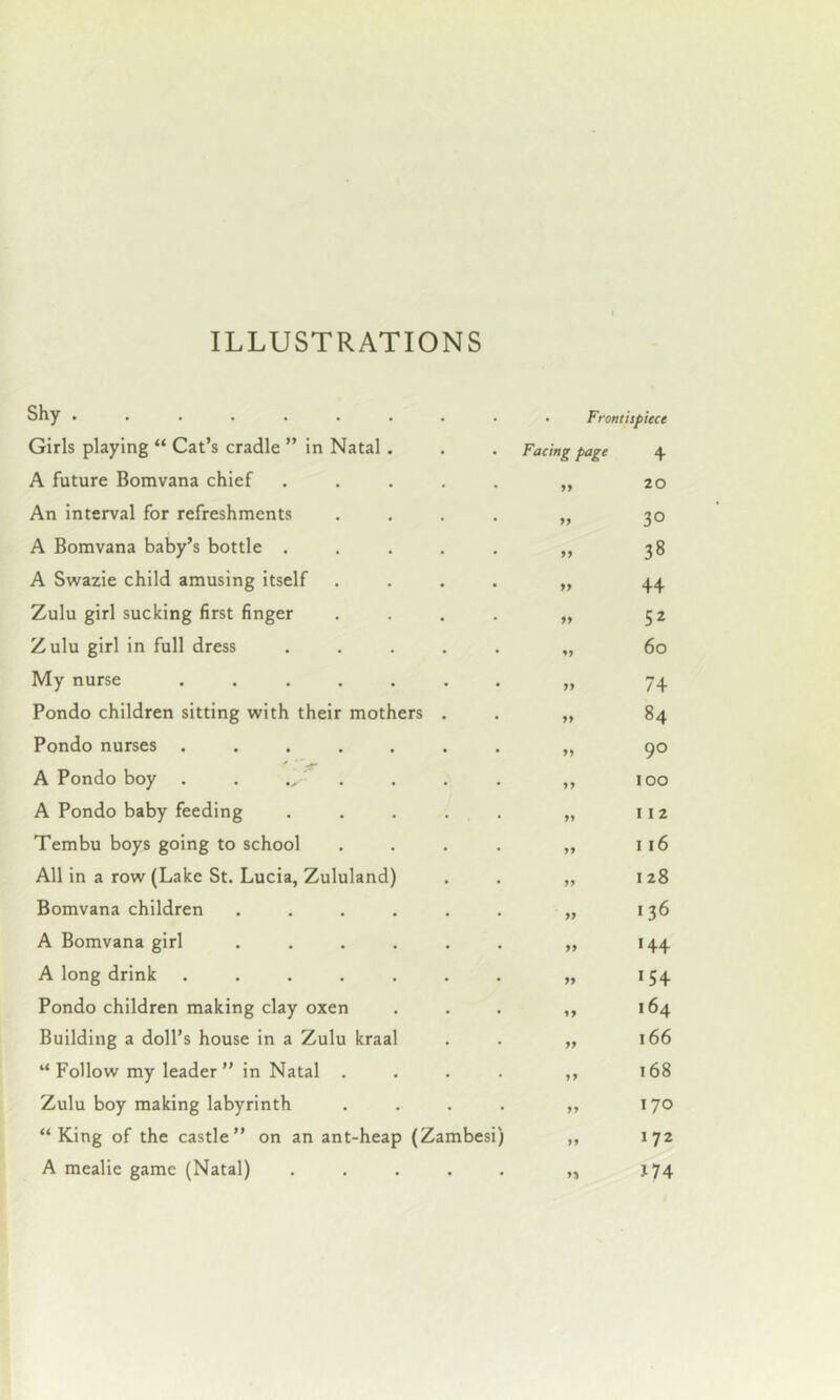 Shy ......... Girls playing “ Cat’s cradle ” in Natal . A future Bomvana chief ..... An interval for refreshments .... A Bomvana baby’s bottle ..... A Swazie child amusing itself .... Zulu girl sucking first finger .... Zulu girl in full dress . . . . . My nurse ....... Pondo children sitting with their mothers . Pondo nurses ....... A Pondo boy . . . A Pondo baby feeding . . . . . Tembu boys going to school . . . . All in a row (Lake St. Lucia, Zululand) Bomvana children ...... A Bomvana girl ...... A long drink ....... Pondo children making clay oxen Building a doll’s house in a Zulu kraal “ Follow my leader ” in Natal . . . . Zulu boy making labyrinth . . . . “King of the castle” on an ant-heap (Zambesi) A mealie game (Natal) . . . . . Frontispiece Facing page 4 11 20 11 30 11 04 CO 19 44 ii 52 n 6o ii 74 ii 84 ii 90 ii 100 ii 112 ii 116 ii 128 ii 136 ii 144 ii 154 ii 164 19 166 11 168 11 170 11 172 1% *74